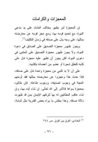 ‫ﺍﻟﻤﻌﺠﺯﺍﺕ ﻭﺍﻟﻜﺭﺍﻤﺎﺕ‬
‫ﺇﻥ ﺍﻟﻤﻌﺠﺯﺓ ﺃﻤﺭ ﻴﻅﻬﺭ ﺒﺨﻼﻑ ﺍﻟﻌﺎﺩﺓ، ﻋﻠﻰ ﻴﺩ ﻤﺩﻋﻲ‬
‫ﺍﻟﻨﺒﻭﺓ، ﻤﻊ ﺘﺤﺩﻴﺩ ﻗﻭﻤﻪ ﺒﻬﺎ، ﻭﻤﻊ ﻋﺠﺯ ﻗﻭﻤﻪ ﻋﻥ ﻤﻌﺎﺭﻀﺘﻪ‬
     ‫ﺒﻤﺜﻠﻬﺎ، ﻋﻠﻰ ﻭﺠﻪ ﻴﺩل ﻋﻠﻰ ﺼﺩﻗﻪ ﻓﻲ ﺯﻤﺎﻥ ﺍﻟﺘﻜﻠﻴﻑ)١(.‬
‫ﻭﻴﺠﻭﺯ ﻅﻬﻭﺭ ﻤﻌﺠﺯﺓ ﺍﻟﺘﺼﺩﻴﻕ ﻋﻠﻰ ﺍﻟﺼﺎﺩﻕ ﻓﻲ ﺩﻋﻭﺓ‬
‫ﺍﻟﻨﺒﻭﺓ، ﻭﻻ ﻴﺠﻭﺯ ﻅﻬﻭﺭ ﻤﻌﺠﺯﺓ ﺍﻟﺘﺼﺩﻴﻕ ﻋﻠﻰ ﺍﻟﻤﺘﻨﺒﺊ ﻓﻲ‬
‫ﺩﻋﻭﻯ ﺍﻟﻨﺒﻭﺓ، ﻟﻜﻥ ﻴﺠﻭﺯ ﺃﻥ ﺘﻅﻬﺭ ﻋﻠﻴﻪ ﻤﻌﺠﺯﺓ ﺘﺩل ﻋﻠﻰ‬
          ‫ﻜﺫﺒﻪ ﻜﻨﻁﻕ ﺸﺠﺭﺓ ﺃﻭ ﻋﻀﻭ ﻤﻥ ﺃﻋﻀﺎﺌﻪ ﺒﺘﻜﺫﻴﺒﻪ.‬
‫ﻋﻠﻰ ﺃﻥ ﻻ ﺒﺩ ﻟﻠﻨﺒﻲ ﻤﻥ ﻤﻌﺠﺯﺓ ﻭﺍﺤﺩﺓ ﺘﺩل ﻋﻠﻰ ﺼﺩﻗﻪ،‬
‫ﻓﺈﺫﺍ ﺤﺩﺙ ﻫﺫﺍ ﻭﻋﺠﺯﻭﺍ ﻋﻥ ﻤﻌﺎﺭﻀﺘﻪ ﺒﻤﺜﻠﻬﺎ ﻓﻘﺩ ﻟﺯﻤﺘﻬﻡ‬
‫ﺍﻟﺤﺠﺔ ﻓﻲ ﻭﺠﻭﺏ ﺘﺼﺩﻴﻘﻪ، ﻭﻭﺠﻭﺏ ﻁﺎﻋﺘﻪ. ﻓﺈﻥ ﻁﺎﻟﺒﻭﻩ‬
‫ﺒﻤﻌﺠﺯﺓ ﺴﻭﺍﻫﺎ ﻓﺎﻷﻤﺭ ﺇﻟﻰ ﺍﷲ ﺘﻌﺎﻟﻰ: ﺇﻥ ﺸﺎﺀ ﺃﻴﺩﻩ ﺒﻬﺎ، ﻭﺇﻥ‬
‫ﺸﺎﺀ ﻋﺎﻗﺏ ﺍﻟﻤﻁﺎﻟﺒﻴﻥ ﻟﻪ ﺒﻬﺎ ﻟﺘﺭﻜﻬﻡ ﺍﻹﻴﻤﺎﻥ ﺒﻤﻥ ﻗﺩ ﻅﻬﺭﺕ‬
‫ﺩﻻﻟﺔ ﺼﺩﻗﻪ. ﻭﻫﺫﺍ ﺒﻌﻜﺱ ﻤﺎ ﻴﺭﺍﻩ ﺒﻌﺽ ﺍﻟﻘﺩﺭﻴﺔ ﻤﺜل ﺜﻤﺎﻤﺔ،‬




                                                         ‫)١(‬
                      ‫ﺍﻟﺒﻐﺩﺍﺩﻱ: ﺍﻟﻔﺭﻕ ﺒﻴﻥ ﺍﻟﻔﺭﻕ. ﺹ ٤٤٣‬


                      ‫- ٦٩ -‬
 