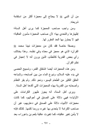 ‫ﻤﻥ ﺃﻥ ﺍﻟﻨﺒﻲ ‪ ‬ﻻ ﻴﺤﺘﺎﺝ ﺇﻟﻰ ﻤﻌﺠﺯﺓ ﺃﻜﺜﺭ ﻤﻥ ﺍﺴﺘﻘﺎﻤﺔ‬
                                                ‫ﺸﺭﻴﻌﺘﻪ.‬
‫ﻭﻤﻥ ﻭﺍﺠﺏ ﺼﺎﺤﺏ ﺍﻟﻤﻌﺠﺯﺓ ﻜﻤﺎ ﻴﺭﻯ ﺃﻫل ﺍﻟﺴﻨﺔ؛‬
‫ﺇﻅﻬﺎﺭﻫﺎ ﻭﺍﻟﺘﺤﺩﻱ ﺒﻬﺎ؛ ﻷﻥ ﺼﺎﺤﺏ ﺍﻟﻤﻌﺠﺯﺓ ﻤﺄﻤﻭﻥ ﺍﻟﻌﺎﻗﺒﺔ؛‬
                        ‫ﻓﻬﻭ ﻻ ﻴﺠﺎﻭﺯ ﺒﻬﺎ ﺍﻟﺤﺩ ﺍﻟﻤﻘﺭﺭ ﻟﻬﺎ.‬
‫ﻭﺒﺼﻔﺔ ﺨﺎﺼﺔ ﻓﻘﺩ ﻜﺎﻥ ﻤﻥ ﻤﻌﺠﺯﺍﺕ ﻨﺒﻴﻨﺎ ﻤﺤﻤﺩ ‪‬‬
‫ﺍﻟﻘﺭﺁﻥ؛ ﺍﻟﺫﻱ ﻫﻭ ﻤﻌﺠﺯ ﻓﻲ ﻤﻌﻨﺎﻩ ﻭﻓﻲ ﻨﻅﻤﻪ. ﻭﻫﺫﺍ ﺒﺨﻼﻑ‬
‫ﺭﺃﻱ ﺒﻌﺽ ﺍﻟﻘﺩﺭﻴﺔ ﻜﺎﻟﻨﻅﺎﻡ، ﺍﻟﺫﻴﻥ ﻴﺭﻭﻥ ﺃﻨﻪ ﻻ ﺇﻋﺠﺎﺯ ﻓﻲ‬
                                             ‫ﻨﻅﻡ ﺍﻟﻘﺭﺁﻥ.‬
‫ﻭﻤﻥ ﻫﺫﻩ ﺍﻟﻤﻌﺠﺯﺍﺕ ﺃﻴ ‪‬ﺎ ﺍﻨﺸﻘﺎﻕ ﺍﻟﻘﻤﺭ، ﻭﺘﺴﺒﻴﺢ ﺍﻟﺤﺼﻰ‬
                            ‫ﻀ‬
‫ﻓﻲ ﻴﺩﻩ ﻋﻠﻴﻪ ﺍﻟﺴﻼﻡ، ﻭﻨﺒﻭﻉ ﺍﻟﻤﺎﺀ ﻤﻥ ﺒﻴﻥ ﺃﺼﺎﺒﻌﻪ، ﻭﺇﺸﺒﺎﻋﻪ‬
‫ﺍﻟﺨﻠﻕ ﺍﻟﻜﺜﻴﺭ ﻤﻥ ﺍﻟﻁﻌﺎﻡ ﺍﻟﻴﺴﻴﺭ، ﻭﻨﺤﻭ ﺫﻟﻙ. ﻭﻟﻡ ﻴﻘﺭ ﺍﻟﻨﻅﺎﻡ‬
 ‫ﻭﺃﺼﺤﺎﺒﻪ ﻤﻥ ﺍﻟﻘﺩﺭﻴﺔ ﺒﻬﺫﻩ ﺍﻟﻤﻌﺠﺯﺍﺕ ﺍﻟﺘﻲ ﺃﻜﺩﻫﺎ ﺃﻫل ﺍﻟﺴﻨﺔ.‬
‫ﻭﻴﺭﻯ ﺃﻫل ﺍﻟﺴﻨﺔ، ﺃﻨﻪ ﻴﺠﻭﺯ ﻅﻬﻭﺭ ﺍﻟﻜﺭﺍﻤﺎﺕ ﻋﻠﻰ‬
‫ﺍﻷﻭﻟﻴﺎﺀ؛ ﻓﻬﻲ ﺩﻻﻟﺔ ﻋﻠﻰ ﺍﻟﺼﺩﻕ ﻓﻲ ﺃﺤﻭﺍﻟﻬﻡ، ﻜﻤﺎ ﻜﺎﻨﺕ‬
‫ﻤﻌﺠﺯﺍﺕ ﺍﻷﻨﺒﻴﺎﺀ ﺩﻻﻟﺔ ﻋﻠﻰ ﺍﻟﺼﺩﻕ ﻓﻲ ﺩﻋﺎﻭﻴﻬﻡ، ﻏﻴﺭ ﺃﻥ‬
‫ﺼﺎﺤﺏ ﺍﻟﻜﺭﺍﻤﺔ ﻻ ﻴﺘﺤﺩﻯ ﺒﻬﺎ ﻏﻴﺭﻩ، ﻭﺭﺒﻤﺎ ﻜﺘﻤﻬﺎ. ﻜﺫﻟﻙ ﻓﺈﻨﻪ‬
‫ﻻ ﻴﺄﻤﻥ ﺘﻐﻴﺭ ﻋﺎﻗﺒﺘﻪ، ﻜﻤﺎ ﺘﻐﻴﺭﺕ ﻋﺎﻗﺒﺔ ﺒﻠﻌﻡ ﺒﻥ ﺒﺎﻋﻭﺭﺍﺀ، ﺒﻌﺩ‬

                        ‫- ٧٩ -‬
 