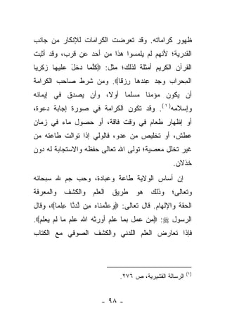 ‫ﻅﻬﻭﺭ ﻜﺭﺍﻤﺎﺘﻪ. ﻭﻗﺩ ﺘﻌﺭﻀﺕ ﺍﻟﻜﺭﺍﻤﺎﺕ ﻟﻺﻨﻜﺎﺭ ﻤﻥ ﺠﺎﻨﺏ‬
‫ﺍﻟﻘﺩﺭﻴﺔ؛ ﻷﻨﻬﻡ ﻟﻡ ﻴﻠﻤﺴﻭﺍ ﻫﺫﺍ ﻤﻥ ﺃﺤﺩ ﻋﻥ ﻗﺭﺏ، ﻭﻗﺩ ﺃﺜﺒﺕ‬
‫ﺍﻟﻘﺭﺁﻥ ﺍﻟﻜﺭﻴﻡ ﺃﻤﺜﻠﺔ ﻟﺫﻟﻙ؛ ﻤﺜل: ‪‬ﻜﻠ ‪‬ﺎ ‪‬ﺨل ﻋﻠﻴ ‪‬ﺎ ﺯﻜﺭ ‪‬ﺎ‬
 ‫ﹸﱠﻤ ﺩ ﹶ َ ‪ ‬ﹶ ‪‬ﻬ ‪ ‬ﹶ ِﻴ‬
‫ﺍﻟﻤﺤ ‪‬ﺍﺏ ﻭﺠﺩ ﻋﻨﺩ ‪‬ﺎ ﺭﺯ ﹰﺎ‪ .‬ﻭﻤﻥ ﺸﺭﻁ ﺼﺎﺤﺏ ﺍﻟﻜﺭﺍﻤﺔ‬
                        ‫ﹾ ِ ‪ ‬ﺭ ‪ ِ    ‬ﹾ ‪‬ﻫ ِ ‪ ‬ﻗ‬
‫ﺃﻥ ﻴﻜﻭﻥ ﻤﺅﻤ ﹰﺎ ﻤﺴﻠﻤﺎ ﺃﻭﻻ، ﻭﺃﻥ ﻴﺼﺩﻕ ﻓﻲ ﺇﻴﻤﺎﻨﻪ‬
                    ‫ﹰ‬    ‫‪‬‬     ‫ﻨ‬
‫ﻭﺇﺴﻼﻤﻪ) ١ (. ﻭﻗﺩ ﺘﻜﻭﻥ ﺍﻟﻜﺭﺍﻤﺔ ﻓﻲ ﺼﻭﺭﺓ ﺇﺠﺎﺒﺔ ﺩﻋﻭﺓ،‬
‫ﺃﻭ ﺇﻅﻬﺎﺭ ﻁﻌﺎﻡ ﻓﻲ ﻭﻗﺕ ﻓﺎﻗﺔ، ﺃﻭ ﺤﺼﻭل ﻤﺎﺀ ﻓﻲ ﺯﻤﺎﻥ‬
‫ﻋﻁﺵ، ﺃﻭ ﺘﺨﻠﻴﺹ ﻤﻥ ﻋﺩﻭ، ﻓﺎﻟﻭﻟﻲ ﺇﺫﺍ ﺘﻭﺍﻟﺕ ﻁﺎﻋﺘﻪ ﻤﻥ‬
‫ﻏﻴﺭ ﺘﺨﻠل ﻤﻌﺼﻴﺔ؛ ﺘﻭﻟﻰ ﺍﷲ ﺘﻌﺎﻟﻰ ﺤﻔﻅﻪ ﻭﺍﻻﺴﺘﺠﺎﺒﺔ ﻟﻪ ﺩﻭﻥ‬
                                                  ‫ﺨﺫﻻﻥ.‬
‫ﺇﻥ ﺃﺴﺎﺱ ﺍﻟﻭﻻﻴﺔ ﻁﺎﻋﺔ ﻭﻋﺒﺎﺩﺓ، ﻭﺤﺏ ﺠﻡ ﷲ ﺴﺒﺤﺎﻨﻪ‬
‫ﻭﺘﻌﺎﻟﻰ؛ ﻭﺫﻟﻙ ﻫﻭ ﻁﺭﻴﻕ ﺍﻟﻌﻠﻡ ﻭﺍﻟﻜﺸﻑ ﻭﺍﻟﻤﻌﺭﻓﺔ‬
‫ﺍﻟﺤﻘﺔ ﻭﺍﻹﻟﻬﺎﻡ. ﻗﺎل ﺘﻌﺎﻟﻰ: ‪‬ﻭﻋﻠﻤ ﹶﺎﻩ ِﻥ ﱠﺩ ﱠﺎ ﻋﻠ ‪‬ﺎ‪ ،‬ﻭﻗﺎل‬
        ‫‪  ‬ﱠ ‪ ‬ﻨ ‪ ‬ﻤ ﻟ ‪ ‬ﻨ ِ ﹾﻤ‬
‫ﺍﻟﺭﺴﻭل ‪ :‬ﻤﻥ ﻋﻤل ﺒﻤﺎ ﻋﻠﻡ ﺃﻭﺭﺜﻪ ﺍﷲ ﻋﻠﻡ ﻤﺎ ﻟﻡ ﻴﻌﻠﻡ‪.‬‬
‫ﻓﺈﺫﺍ ﺘﻌﺎﺭﺽ ﺍﻟﻌﻠﻡ ﺍﻟﻠﺩﻨﻲ ﻭﺍﻟﻜﺸﻑ ﺍﻟﺼﻭﻓﻲ ﻤﻊ ﺍﻟﻜﺘﺎﺏ‬



                                                          ‫)١(‬
                               ‫ﺍﻟﺭﺴﺎﻟﺔ ﺍﻟﻘﺸﻴﺭﻴﺔ، ﺹ ٦٧٢.‬


                        ‫- ٨٩ -‬
 