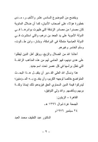 ‫ﻭﻴﺘﻀﺢ ﻤﻥ ﺍﻟﻤﻭﻀﻭﻉ ﺍﻟﺴﺎﺩﺱ ﻋﺸﺭ ﻭﺍﻷﺨﻴـﺭ، ﻤـﺩﻯ‬
‫ﺨﻁﻭﺭﺓ ﻫﺅﻻﺀ ﻋﻠﻰ ﺃﺼﺤﺎﺏ ﺍﻷﺩﻴﺎﻥ، ﻜﻤﺎ ﺃﻥ ﻀﻼل ﺍﻟﻤﺎﻨﻭﻴﺔ‬
‫ﻜﺎﻥ ﻤﺼﺩ ‪‬ﺍ ﻤﻥ ﻤﺼﺎﺩﺭ ﺍﻟﺯﻨﺩﻗﺔ ﺍﻟﺘﻲ ﻅﻬﺭﺕ ﺒﻭﺍﺩﺭﻫـﺎ ﻓـﻲ‬
                                         ‫ﺭ‬
‫ﺍﻟﺩﻭﻟﺔ ﺍﻷﻤﻭﻴﺔ ﻋﻠﻰ ﻴﺩ ﺍﻟﺠﻌﺩ ﺒﻥ ﺩﺭﻫﻡ، ﻭﺍﻟﺘﻲ ﺍﺴﺘﺸﺭﺕ ﻓـﻲ‬
‫ﺍﻟﺩﻭﻟﺔ ﺍﻟﻌﺒﺎﺴﻴﺔ ﻤﺘﻤﺜﻠﺔ ﻓﻲ ﺍﻟﺒﺭﺍﻤﻜﺔ، ﻭﺒﺸﺎﺭ، ﻭﺍﺒﻥ ﻁـﺎﻟﻭﺕ،‬
                                   ‫ﻭﺴﻠﻡ ﺍﻟﺨﺎﺴﺭ ﻭﻏﻴﺭﻫﻡ.‬
‫ﺃﻋﺎﺫﻨﺎ ﺍﷲ ﻤﻥ ﺍﻟﻀﻼل ﻭﺍﻟﺯﻴﻎ، ﻭﻭﻓﻕ ﺃﻫل ﺍﻟﺩﻴﻥ ﻟﻴﻅﻠﻭﺍ‬
‫ﻋﻠﻰ ﻫﺩﻯ ﺩﻴﻨﻬﻡ، ﻓﻬﻭ ﺍﻟﺤﺎﻤﻲ ﻟﻬﻡ ﻤﻥ ﻫﺫﻩ ﺍﻟﻤﺫﺍﻫﺏ ﺍﻟﺯﺍﺌﻔـﺔ‬
            ‫ﺍﻟﺘﻲ ﺘﻁل ﺒﺭﺃﺴﻬﺎ ﻓﻲ ﻜل ﻋﺼﺭ ﺘﺤﺕ ﺍﺴﻡ ﺠﺩﻴﺩ.‬
‫ﻫﺫﺍ ﻭﻨﺴﺄل ﺍﷲ ﺍﻟﻌﻠﻲ ﺍﻟﻘـﺩﻴﺭ ﺃﻥ ﻴﺘﻘﺒـل ﻫـﺫﺍ ﺍﻟﺒﺤـﺙ‬
‫ﺍﻟﻤﺘﻭﺍﻀﻊ ﺨﺎﻟ ‪‬ﺎ ﻟﻭﺠﻬﻪ ﺍﻟﻜﺭﻴﻡ، ﻭﺃﻥ ﻴﻨﻔـﻊ ﺒـﻪ ﺍﻟﻤـﺅﻤﻨﻴﻥ؛‬
                                        ‫ﺼ‬
‫ﻟﻴﺩﺭﻜﻭﺍ ﻗﻴﻤﺔ ﺍﻟﺩﻴﻥ ﺍﻟﺴﻤﺎﻭﻱ ﺍﻟﺤﻕ ﻓﻴﺯﻴﺩﻫﻡ ﺫﻟﻙ ﺇﻴﻤﺎ ﹰﺎ ﻭﺜﻘـﺔ‬
       ‫ﻨ‬
                        ‫ﺒﺭﺒﻬﻡ ﻭﺒﺄﻨﻔﺴﻬﻡ. ﻭﺍﷲ ﻭﻟﻲ ﺍﻟﺘﻭﻓﻴﻕ،‬
                                  ‫ﺍﻟﻘﺎﻫﺭﺓ – ﺍﻟﺯﻴﺘﻭﻥ:‬
                       ‫ﺍﻟﺠﻤﻌﺔ ﻏﺭﺓ ﺸﻭﺍل ٦٩٣١ ﻫـ‬
                                 ‫٤٢ ﺴﺒﺘﻤﺒﺭ ٦٧٩١ﻡ‬
‫ﺍﻟﺩﻜﺘﻭﺭ ﻋﺒﺩ ﺍﻟﻠﻁﻴﻑ ﻤﺤﻤﺩ ﺍﻟﻌﺒﺩ‬


                      ‫-٩-‬
 