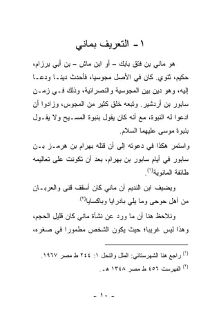 ‫١- ﺍﻟﺘﻌﺭﻴﻑ ﺒﻤﺎﻨﻲ‬
‫ﻫﻭ ﻤﺎﻨﻲ ﺒﻥ ﻓﺘﻕ ﺒﺎﺒﻙ – ﺃﻭ ﺍﺒﻥ ﻤﺎﺵ – ﺒﻥ ﺃﺒﻲ ﺒﺭﺯﺍﻡ،‬
‫ﺤﻜﻴﻡ، ﺜﻨﻭﻱ. ﻜﺎﻥ ﻓﻲ ﺍﻷﺼل ﻤﺠﻭﺴ ‪‬ﺎ، ﻓﺄﺤﺩﺙ ﺩﻴ ﹰـﺎ ﻭﺩﻋـﺎ‬
        ‫ﻨ‬            ‫ﻴ‬
‫ﺇﻟﻴﻪ، ﻭﻫﻭ ﺩﻴﻥ ﺒﻴﻥ ﺍﻟﻤﺠﻭﺴﻴﺔ ﻭﺍﻟﻨﺼﺭﺍﻨﻴﺔ، ﻭﺫﻟﻙ ﻓـﻲ ﺯﻤـﻥ‬
‫ﺴﺎﺒﻭﺭ ﺒﻥ ﺃﺭﺩﺸﻴﺭ. ﻭﺘﺒﻌﻪ ﺨﻠﻕ ﻜﺜﻴﺭ ﻤﻥ ﺍﻟﻤﺠﻭﺱ، ﻭﺯﺍﺩﻭﺍ ﺃﻥ‬
‫ﺍﺩﻋﻭﺍ ﻟﻪ ﺍﻟﻨﺒﻭﺓ، ﻤﻊ ﺃﻨﻪ ﻜﺎﻥ ﻴﻘﻭل ﺒﻨﺒﻭﺓ ﺍﻟﻤﺴـﻴﺢ ﻭﻻ ﻴﻘـﻭل‬
                                  ‫ﺒﻨﺒﻭﺓ ﻤﻭﺴﻰ ﻋﻠﻴﻬﻤﺎ ﺍﻟﺴﻼﻡ.‬
‫ﻭﺍﺴﺘﻤﺭ ﻫﻜﺫﺍ ﻓﻲ ﺩﻋﻭﺘﻪ ﺇﻟﻰ ﺃﻥ ﻗﺘﻠﻪ ﺒﻬﺭﺍﻡ ﺒﻥ ﻫﺭﻤـﺯ ﺒـﻥ‬
‫ﺴﺎﺒﻭﺭ ﻓﻲ ﺃﻴﺎﻡ ﺴﺎﺒﻭﺭ ﺒﻥ ﺒﻬﺭﺍﻡ، ﺒﻌﺩ ﺃﻥ ﺘﻜﻭﻨﺕ ﻋﻠﻰ ﺘﻌﺎﻟﻴﻤﻪ‬
                                           ‫ﻁﺎﺌﻔﺔ ﺍﻟﻤﺎﻨﻭﻴﺔ)١(.‬
‫ﻭﻴﻀﻴﻑ ﺍﺒﻥ ﺍﻟﻨﺩﻴﻡ ﺃﻥ ﻤﺎﻨﻲ ﻜﺎﻥ ﺃﺴﻘﻑ ﻗﻨﻰ ﻭﺍﻟﻌﺭﺒـﺎﻥ‬
                ‫)٢(.‬
                       ‫ﻤﻥ ﺃﻫل ﺤﻭﺤﻰ ﻭﻤﺎ ﻴﻠﻲ ﺒﺎﺩﺭﺍﻴﺎ ﻭﺒﺎﻜﺴﺎﻴﺎ‬
‫ﻭﻨﻼﺤﻅ ﻫﻨﺎ ﺃﻥ ﻤﺎ ﻭﺭﺩ ﻋﻥ ﻨﺸﺄﺓ ﻤﺎﻨﻲ ﻜﺎﻥ ﻗﻠﻴل ﺍﻟﺤﺠﻡ،‬
‫ﻭﻫﺫﺍ ﻟﻴﺱ ﻏﺭﻴ ‪‬ﺎ؛ ﺤﻴﺙ ﻴﻜﻭﻥ ﺍﻟﺸﺨﺹ ﻤﻁﻤﻭ ‪‬ﺍ ﻓﻲ ﺼﻐﺭﻩ،‬
          ‫ﺭ‬                       ‫ﺒ‬

                                                          ‫)١(‬
  ‫ﺭﺍﺠﻊ ﻫﻨﺎ ﺍﻟﺸﻬﺭﺴﺘﺎﻨﻲ: ﺍﻟﻤﻠل ﻭﺍﻟﻨﺤل ١: ٤٤٢ ﻁ ﻤﺼﺭ ٧٦٩١.‬
                                                          ‫)٢(‬
                           ‫ﺍﻟﻔﻬﺭﺴﺕ ٦٥٤ ﻁ ﻤﺼﺭ ٨٤٣١ ﻫـ.‬


                         ‫- ٠١ -‬
 