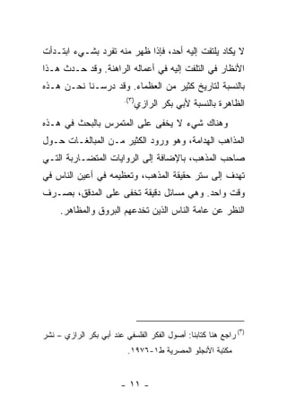 ‫ﻻ ﻴﻜﺎﺩ ﻴﻠﺘﻔﺕ ﺇﻟﻴﻪ ﺃﺤﺩ، ﻓﺈﺫﺍ ﻅﻬﺭ ﻤﻨﻪ ﺘﻔﺭﺩ ﺒﺸـﻲﺀ ﺍﺒﺘـﺩﺃﺕ‬
‫ﺍﻷﻨﻅﺎﺭ ﻓﻲ ﺍﻟﺘﻠﻔﺕ ﺇﻟﻴﻪ ﻓﻲ ﺃﻋﻤﺎﻟﻪ ﺍﻟﺭﺍﻫﻨﺔ. ﻭﻗﺩ ﺤـﺩﺙ ﻫـﺫﺍ‬
‫ﺒﺎﻟﻨﺴﺒﺔ ﻟﺘﺎﺭﻴﺦ ﻜﺜﻴﺭ ﻤﻥ ﺍﻟﻌﻅﻤﺎﺀ. ﻭﻗﺩ ﺩﺭﺴـﻨﺎ ﻨﺤـﻥ ﻫـﺫﻩ‬
                         ‫)٣(.‬
                                ‫ﺍﻟﻅﺎﻫﺭﺓ ﺒﺎﻟﻨﺴﺒﺔ ﻷﺒﻲ ﺒﻜﺭ ﺍﻟﺭﺍﺯﻱ‬
‫ﻭﻫﻨﺎﻙ ﺸﻲﺀ ﻻ ﻴﺨﻔﻰ ﻋﻠﻰ ﺍﻟﻤﺘﻤﺭﺱ ﺒﺎﻟﺒﺤﺙ ﻓﻲ ﻫـﺫﻩ‬
‫ﺍﻟﻤﺫﺍﻫﺏ ﺍﻟﻬﺩﺍﻤﺔ، ﻭﻫﻭ ﻭﺭﻭﺩ ﺍﻟﻜﺜﻴﺭ ﻤـﻥ ﺍﻟﻤﺒﺎﻟﻐـﺎﺕ ﺤـﻭل‬
‫ﺼﺎﺤﺏ ﺍﻟﻤﺫﻫﺏ، ﺒﺎﻹﻀﺎﻓﺔ ﺇﻟﻰ ﺍﻟﺭﻭﺍﻴﺎﺕ ﺍﻟﻤﺘﻀـﺎﺭﺒﺔ ﺍﻟﺘـﻲ‬
‫ﺘﻬﺩﻑ ﺇﻟﻰ ﺴﺘﺭ ﺤﻘﻴﻘﺔ ﺍﻟﻤﺫﻫﺏ، ﻭﺘﻌﻅﻴﻤﻪ ﻓﻲ ﺃﻋﻴﻥ ﺍﻟﻨﺎﺱ ﻓﻲ‬
‫ﻭﻗﺕ ﻭﺍﺤﺩ. ﻭﻫﻲ ﻤﺴﺎﺌل ﺩﻗﻴﻘﺔ ﺘﺨﻔﻰ ﻋﻠﻰ ﺍﻟﻤﺩﻗﻕ، ﺒﺼـﺭﻑ‬
     ‫ﺍﻟﻨﻅﺭ ﻋﻥ ﻋﺎﻤﺔ ﺍﻟﻨﺎﺱ ﺍﻟﺫﻴﻥ ﺘﺨﺩﻋﻬﻡ ﺍﻟﺒﺭﻭﻕ ﻭﺍﻟﻤﻅﺎﻫﺭ.‬




                                                             ‫)٣‬
‫( ﺭﺍﺠﻊ ﻫﻨﺎ ﻜﺘﺎﺒﻨﺎ: ﺃﺼﻭل ﺍﻟﻔﻜﺭ ﺍﻟﻔﻠﺴﻔﻲ ﻋﻨﺩ ﺃﺒﻲ ﺒﻜﺭ ﺍﻟﺭﺍﺯﻱ – ﻨﺸﺭ‬
                          ‫ﻤﻜﺘﺒﺔ ﺍﻷﻨﺠﻠﻭ ﺍﻟﻤﺼﺭﻴﺔ ﻁ١-٦٧٩١.‬


                        ‫- ١١ -‬
 