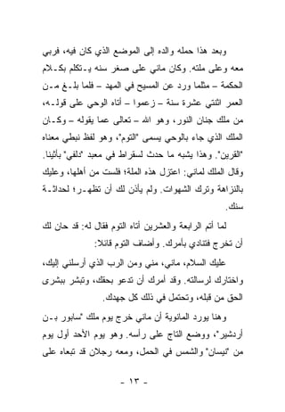 ‫ﻭﺒﻌﺩ ﻫﺫﺍ ﺤﻤﻠﻪ ﻭﺍﻟﺩﻩ ﺇﻟﻰ ﺍﻟﻤﻭﻀﻊ ﺍﻟﺫﻱ ﻜﺎﻥ ﻓﻴﻪ، ﻓﺭﺒﻲ‬
‫ﻤﻌﻪ ﻭﻋﻠﻰ ﻤﻠﺘﻪ. ﻭﻜﺎﻥ ﻤﺎﻨﻲ ﻋﻠﻰ ﺼﻐﺭ ﺴﻨﻪ ﻴـﺘﻜﻠﻡ ﺒﻜـﻼﻡ‬
‫ﺍﻟﺤﻜﻤﺔ – ﻤﺜﻠﻤﺎ ﻭﺭﺩ ﻋﻥ ﺍﻟﻤﺴﻴﺢ ﻓﻲ ﺍﻟﻤﻬﺩ – ﻓﻠﻤﺎ ﺒﻠـﻎ ﻤـﻥ‬
‫ﺍﻟﻌﻤﺭ ﺍﺜﻨﺘﻲ ﻋﺸﺭﺓ ﺴﻨﺔ – ﺯﻋﻤﻭﺍ – ﺃﺘﺎﻩ ﺍﻟﻭﺤﻲ ﻋﻠﻰ ﻗﻭﻟـﻪ،‬
‫ﻤﻥ ﻤﻠﻙ ﺠﻨﺎﻥ ﺍﻟﻨﻭﺭ، ﻭﻫﻭ ﺍﷲ – ﺘﻌﺎﻟﻰ ﻋﻤﺎ ﻴﻘﻭﻟﻪ – ﻭﻜـﺎﻥ‬
‫ﺍﻟﻤﻠﻙ ﺍﻟﺫﻱ ﺠﺎﺀ ﺒﺎﻟﻭﺤﻲ ﻴﺴﻤﻰ "ﺍﻟﺘﻭﻡ"، ﻭﻫﻭ ﻟﻔﻅ ﻨﺒﻁﻲ ﻤﻌﻨﺎﻩ‬
‫"ﺍﻟﻘﺭﻴﻥ". ﻭﻫﺫﺍ ﻴﺸﺒﻪ ﻤﺎ ﺤﺩﺙ ﻟﺴﻘﺭﺍﻁ ﻓﻲ ﻤﻌﺒﺩ "ﺩﻟﻔﻲ" ﺒﺄﺜﻴﻨﺎ.‬
‫ﻭﻗﺎل ﺍﻟﻤﻠﻙ ﻟﻤﺎﻨﻲ: ﺍﻋﺘﺯل ﻫﺫﻩ ﺍﻟﻤﻠﺔ؛ ﻓﻠﺴﺕ ﻤﻥ ﺃﻫﻠﻬﺎ، ﻭﻋﻠﻴﻙ‬
‫ﺒﺎﻟﻨﺯﺍﻫﺔ ﻭﺘﺭﻙ ﺍﻟﺸﻬﻭﺍﺕ. ﻭﻟﻡ ﻴﺄﺫﻥ ﻟﻙ ﺃﻥ ﺘﻅﻬـﺭ؛ ﻟﺤﺩﺍﺜـﺔ‬
                                                     ‫ﺴﻨﻙ.‬
‫ﻟﻤﺎ ﺃﺘﻡ ﺍﻟﺭﺍﺒﻌﺔ ﻭﺍﻟﻌﺸﺭﻴﻥ ﺃﺘﺎﻩ ﺍﻟﺘﻭﻡ ﻓﻘﺎل ﻟﻪ: ﻗﺩ ﺤﺎﻥ ﻟﻙ‬
               ‫ﺃﻥ ﺘﺨﺭﺝ ﻓﺘﻨﺎﺩﻱ ﺒﺄﻤﺭﻙ. ﻭﺃﻀﺎﻑ ﺍﻟﺘﻭﻡ ﻗﺎﺌﻼ:‬
                ‫ﹰ‬
‫ﻋﻠﻴﻙ ﺍﻟﺴﻼﻡ، ﻤﺎﻨﻲ، ﻤﻨﻲ ﻭﻤﻥ ﺍﻟﺭﺏ ﺍﻟﺫﻱ ﺃﺭﺴﻠﻨﻲ ﺇﻟﻴﻙ،‬
‫ﻭﺍﺨﺘﺎﺭﻙ ﻟﺭﺴﺎﻟﺘﻪ. ﻭﻗﺩ ﺃﻤﺭﻙ ﺃﻥ ﺘﺩﻋﻭ ﺒﺤﻘﻙ، ﻭﺘﺒﺸﺭ ﺒﺒﺸﺭﻯ‬
                 ‫ﺍﻟﺤﻕ ﻤﻥ ﻗﺒﻠﻪ، ﻭﺘﺤﺘﻤل ﻓﻲ ﺫﻟﻙ ﻜل ﺠﻬﺩﻙ.‬
‫ﻭﻫﻨﺎ ﻴﻭﺭﺩ ﺍﻟﻤﺎﻨﻭﻴﺔ ﺃﻥ ﻤﺎﻨﻲ ﺨﺭﺝ ﻴﻭﻡ ﻤﻠﻙ "ﺴﺎﺒﻭﺭ ﺒـﻥ‬
‫ﺃﺭﺩﺸﻴﺭ"، ﻭﻭﻀﻊ ﺍﻟﺘﺎﺝ ﻋﻠﻰ ﺭﺃﺴﻪ. ﻭﻫﻭ ﻴﻭﻡ ﺍﻷﺤﺩ ﺃﻭل ﻴﻭﻡ‬
‫ﻤﻥ "ﻨﻴﺴﺎﻥ" ﻭﺍﻟﺸﻤﺱ ﻓﻲ ﺍﻟﺤﻤل، ﻭﻤﻌﻪ ﺭﺠﻼﻥ ﻗﺩ ﺘﺒﻌﺎﻩ ﻋﻠﻰ‬

                      ‫- ٣١ -‬
 