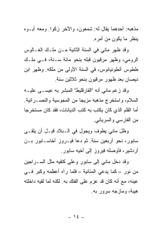 ‫ﻤﺫﻫﺒﻪ: ﺃﺤﺩﻫﻤﺎ ﻴﻘﺎل ﻟﻪ: ﺸﻤﻌﻭﻥ، ﻭﺍﻵﺨﺭ ﺯﻜﻭﺍ. ﻭﻤﻌﻪ ﺃﺒـﻭﻩ‬
                                  ‫ﻴﻨﻅﺭ ﻤﺎ ﻴﻜﻭﻥ ﻤﻥ ﺃﻤﺭﻩ.‬
‫ﻭﻗﺩ ﻅﻬﺭ ﻤﺎﻨﻲ ﻓﻲ ﺍﻟﺴﻨﺔ ﺍﻟﺜﺎﻨﻴﺔ ﻤـﻥ ﻤﻠـﻙ ﺍﻟﻐـﺎﻟﻭﺱ‬
‫ﺍﻟﺭﻭﻤﻲ، ﻭﻅﻬﺭ ﻤﺭﻗﻴﻭﻥ ﻗﺒﻠﻪ ﺒﻨﺤﻭ ﻤﺎﺌﺔ ﺴـﻨﺔ، ﻓـﻲ ﻤﻠـﻙ‬
‫ﻁﻁﻭﺱ ﺃﻨﻁﻭﻨﻴﺎﻨﻭﺱ، ﻓﻲ ﺍﻟﺴﻨﺔ ﺍﻷﻭﻟﻰ ﻤﻥ ﻤﻠﻜﻪ. ﻭﻅﻬﺭ ﺍﺒﻥ‬
               ‫ﺩﻴﺼﺎﻥ ﺒﻌﺩ ﻅﻬﻭﺭ ﻤﺭﻗﻴﻭﻥ ﺒﻨﺤﻭ ﺜﻼﺜﻴﻥ ﺴﻨﺔ.‬
‫ﻭﻗﺩ ﺯﻋﻡ ﻤﺎﻨﻲ ﺃﻨﻪ "ﺍﻟﻔﺎﺭﻗﻠﻴﻁ" ﺍﻟﻤﺒﺸﺭ ﺒﻪ ﻋﻴﺴـﻰ ﻋﻠﻴـﻪ‬
‫ﺍﻟﺴﻼﻡ، ﻭﺍﺴﺘﺨﺭﺝ ﻤﺫﻫﺒﻪ ﻤﺯﻴ ‪‬ﺎ ﻤﻥ ﺍﻟﻤﺠﻭﺴﻴﺔ ﻭﺍﻟﻨﺼـﺭﺍﻨﻴﺔ.‬
                          ‫ﺠ‬
‫ﺃﻤﺎ ﺍﻟﻘﻠﻡ ﺍﻟﺫﻱ ﻜﺎﻥ ﻴﻜﺘﺏ ﺒﻪ ﻜﺘﺏ ﺍﻟﺩﻴﺎﻨﺎﺕ، ﻓﻘﺩ ﻜﺎﻥ ﻤﺴﺘﺨﺭ ‪‬ﺎ‬
 ‫ﺠ‬
                                   ‫ﻤﻥ ﺍﻟﻔﺎﺭﺴﻲ ﻭﺍﻟﺴﺭﻴﺎﻨﻲ.‬
‫ﻭﻅل ﻤﺎﻨﻲ ﻴﻁﻭﻑ ﻭﻴﺠﻭل ﻓﻲ ﺍﻟـﺒﻼﺩ ﻗﺒـل ﺃﻥ ﻴﻠﻘـﻰ‬
‫ﺴﺎﺒﻭﺭ، ﻨﺤﻭ ﺃﺭﺒﻌﻴﻥ ﺴﻨﺔ. ﺜﻡ ﺩﻋﺎ ﻓﻴـﺭﻭﺯ ﺃﺨﺎﺴـﺎﺒﻭﺭ ﺒـﻥ‬
                  ‫ﺃﺭﺩﺸﻴﺭ، ﻓﺄﻭﺼﻠﻪ ﻓﻴﺭﻭﺯ ﺇﻟﻰ ﺃﺨﻴﻪ ﺴﺎﺒﻭﺭ.‬
‫ﻭﻗﺩ ﺩﺨل ﻤﺎﻨﻲ ﺇﻟﻰ ﺴﺎﺒﻭﺭ ﻭﻋﻠﻰ ﻜﺘﻔﻴﻪ ﻤﺜل ﺍﻟﺴـﺭﺍﺠﻴﻥ‬
‫ﻤﻥ ﻨﻭﺭ – ﻜﻤﺎ ﻴﺩﻋﻲ ﺍﻟﻤﻨﺎﻨﻴﺔ – ﻓﻠﻤﺎ ﺭﺁﻩ ﺃﻋﻅﻤﻪ ﻭﻜﺒﺭ ﻓـﻲ‬
‫ﻋﻴﻨﻪ، ﻤﻊ ﺃﻨﻪ ﻜﺎﻥ ﻗﺩ ﻋﺯﻡ ﻋﻠﻰ ﺍﻟﻔﺘﻙ ﺒﻪ. ﻟﻜﻨﻪ ﻟﻤﺎ ﻟﻘﻴﻪ ﺩﺍﺨﻠﺘﻪ‬
                                  ‫ﻫﻴﺒﺔ، ﻭﻤﺎﺯﺠﻪ ﺴﺭﻭﺭ ﺒﻪ.‬



                      ‫- ٤١ -‬
 