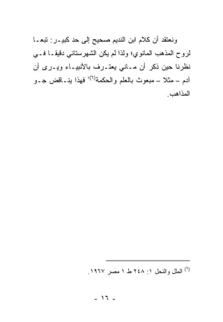 ‫ﻭﻨﻌﺘﻘﺩ ﺃﻥ ﻜﻼﻡ ﺍﺒﻥ ﺍﻟﻨﺩﻴﻡ ﺼﺤﻴﺢ ﺇﻟﻰ ﺤﺩ ﻜﺒﻴـﺭ: ﺘﺒ ‪‬ـﺎ‬
  ‫ﻌ‬
‫ﻟﺭﻭﺡ ﺍﻟﻤﺫﻫﺏ ﺍﻟﻤﺎﻨﻭﻱ؛ ﻭﻟﺫﺍ ﻟﻡ ﻴﻜﻥ ﺍﻟﺸﻬﺭﺴﺘﺎﻨﻲ ﺩﻗﻴ ﹰـﺎ ﻓـﻲ‬
      ‫ﻘ‬
‫ﻨﻅﺭﻨﺎ ﺤﻴﻥ ﺫﻜﺭ ﺃﻥ ﻤـﺎﻨﻲ ﻴﻌﺘـﺭﻑ ﺒﺎﻷﻨﺒﻴـﺎﺀ ﻭﻴـﺭﻯ ﺃﻥ‬
                   ‫)٦(؛‬
‫ﻓﻬﺫﺍ ﻴﻨـﺎﻗﺽ ﺠـﻭ‬           ‫ﺁﺩﻡ – ﻤﺜﻼ – ﻤﺒﻌﻭﺙ ﺒﺎﻟﻌﻠﻡ ﻭﺍﻟﺤﻜﻤﺔ‬
                                                 ‫ﹰ‬
                                                  ‫ﺍﻟﻤﺫﺍﻫﺏ.‬




                                                        ‫)٦(‬
                   ‫ﺍﻟﻤﻠل ﻭﺍﻟﻨﺤل ١: ٨٤٢ ﻁ ١ ﻤﺼﺭ ٧٦٩١.‬


                      ‫- ٦١ -‬
 