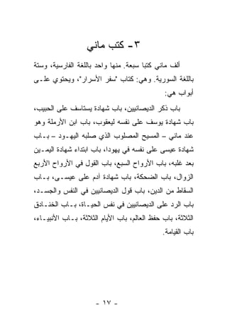 ‫٣- ﻜﺘﺏ ﻤﺎﻨﻲ‬
‫ﺃﻟﻑ ﻤﺎﻨﻲ ﻜﺘ ‪‬ﺎ ﺴﺒﻌﺔ. ﻤﻨﻬﺎ ﻭﺍﺤﺩ ﺒﺎﻟﻠﻐﺔ ﺍﻟﻔﺎﺭﺴﻴﺔ، ﻭﺴﺘﺔ‬
                                       ‫ﺒ‬
‫ﺒﺎﻟﻠﻐﺔ ﺍﻟﺴﻭﺭﻴﺔ. ﻭﻫﻲ: ﻜﺘﺎﺏ "ﺴﻔﺭ ﺍﻷﺴﺭﺍﺭ"، ﻭﻴﺤﺘﻭﻱ ﻋﻠـﻰ‬
                                              ‫ﺃﺒﻭﺍﺏ ﻫﻲ:‬
‫ﺒﺎﺏ ﺫﻜﺭ ﺍﻟﺩﻴﺼﺎﻨﻴﻴﻥ، ﺒﺎﺏ ﺸﻬﺎﺩﺓ ﻴﺴﺘﺎﺴﻑ ﻋﻠﻰ ﺍﻟﺤﺒﻴﺏ،‬
‫ﺒﺎﺏ ﺸﻬﺎﺩﺓ ﻴﻭﺴﻑ ﻋﻠﻰ ﻨﻔﺴﻪ ﻟﻴﻌﻘﻭﺏ، ﺒﺎﺏ ﺍﺒﻥ ﺍﻷﺭﻤﻠﺔ ﻭﻫﻭ‬
‫ﻋﻨﺩ ﻤﺎﻨﻲ – ﺍﻟﻤﺴﻴﺢ ﺍﻟﻤﺼﻠﻭﺏ ﺍﻟﺫﻱ ﺼﻠﺒﻪ ﺍﻟﻴﻬـﻭﺩ – ﺒـﺎﺏ‬
‫ﺸﻬﺎﺩﺓ ﻋﻴﺴﻰ ﻋﻠﻰ ﻨﻔﺴﻪ ﻓﻲ ﻴﻬﻭﺩﺍ، ﺒﺎﺏ ﺍﺒﺘﺩﺍﺀ ﺸﻬﺎﺩﺓ ﺍﻟﻴﻤـﻴﻥ‬
‫ﺒﻌﺩ ﻏﻠﺒﻪ، ﺒﺎﺏ ﺍﻷﺭﻭﺍﺡ ﺍﻟﺴﺒﻊ، ﺒﺎﺏ ﺍﻟﻘﻭل ﻓﻲ ﺍﻷﺭﻭﺍﺡ ﺍﻷﺭﺒﻊ‬
‫ﺍﻟﺯﻭﺍل، ﺒﺎﺏ ﺍﻟﻀﺤﻜﺔ، ﺒﺎﺏ ﺸﻬﺎﺩﺓ ﺁﺩﻡ ﻋﻠﻰ ﻋﻴﺴـﻰ، ﺒـﺎﺏ‬
‫ﺍﻟﺴﻘﺎﻁ ﻤﻥ ﺍﻟﺩﻴﻥ، ﺒﺎﺏ ﻗﻭل ﺍﻟﺩﻴﺼﺎﻨﻴﻴﻥ ﻓﻲ ﺍﻟﻨﻔﺱ ﻭﺍﻟﺠﺴـﺩ،‬
‫ﺒﺎﺏ ﺍﻟﺭﺩ ﻋﻠﻰ ﺍﻟﺩﻴﺼﺎﻨﻴﻴﻥ ﻓﻲ ﻨﻔﺱ ﺍﻟﺤﻴـﺎﺓ، ﺒـﺎﺏ ﺍﻟﺨﻨـﺎﺩﻕ‬
‫ﺍﻟﺜﻼﺜﺔ، ﺒﺎﺏ ﺤﻔﻅ ﺍﻟﻌﺎﻟﻡ، ﺒﺎﺏ ﺍﻷﻴﺎﻡ ﺍﻟﺜﻼﺜﺔ، ﺒـﺎﺏ ﺍﻷﻨﺒﻴـﺎﺀ،‬
                                             ‫ﺒﺎﺏ ﺍﻟﻘﻴﺎﻤﺔ.‬




                     ‫- ٧١ -‬
 