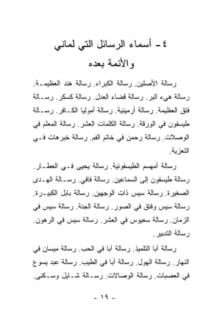 ‫٤- ﺃﺴﻤﺎﺀ ﺍﻟﺭﺴﺎﺌل ﺍﻟﺘﻲ ﻟﻤﺎﻨﻲ‬
                    ‫ﻭﺍﻷﺌﻤﺔ ﺒﻌﺩﻩ‬
‫ﺭﺴﺎﻟﺔ ﺍﻷﺼﻠﻴﻥ. ﺭﺴﺎﻟﺔ ﺍﻟﻜﺒﺭﺍﺀ. ﺭﺴﺎﻟﺔ ﻫﻨﺩ ﺍﻟﻌﻅﻴﻤـﺔ.‬
‫ﺭﺴﺎﻟﺔ ﻫﻲﺀ ﺍﻟﺒﺭ. ﺭﺴﺎﻟﺔ ﻗﻀﺎﺀ ﺍﻟﻌﺩل. ﺭﺴﺎﻟﺔ ﻜﺴﻜﺭ. ﺭﺴـﺎﻟﺔ‬
‫ﻓﺘﻕ ﺍﻟﻌﻅﻴﻤﺔ. ﺭﺴﺎﻟﺔ ﺃﺭﻤﻴﻨﻴﺔ. ﺭﺴﺎﻟﺔ ﺃﻤﻭﻟﻴﺎ ﺍﻟﻜـﺎﻓﺭ. ﺭﺴـﺎﻟﺔ‬
‫ﻁﻴﺴﻔﻭﻥ ﻓﻲ ﺍﻟﻭﺭﻗﺔ. ﺭﺴﺎﻟﺔ ﺍﻟﻜﻠﻤﺎﺕ ﺍﻟﻌﺸﺭ. ﺭﺴﺎﻟﺔ ﺍﻟﻤﻌﻠﻡ ﻓﻲ‬
‫ﺍﻟﻭﺼﻼﺕ. ﺭﺴﺎﻟﺔ ﺭﺤﻤﻥ ﻓﻲ ﺨﺎﺘﻡ ﺍﻟﻔﻡ. ﺭﺴﺎﻟﺔ ﺨﺒﺭﻫﺎﺕ ﻓـﻲ‬
                                                 ‫ﺍﻟﺘﻌﺯﻴﺔ.‬
‫ﺭﺴﺎﻟﺔ ﺃﻤﻬﺴﻡ ﺍﻟﻁﻴﺴﻔﻭﻨﻴﺔ. ﺭﺴﺎﻟﺔ ﻴﺤﻴﻰ ﻓـﻲ ﺍﻟﻌﻁـﺎﺭ.‬
‫ﺭﺴﺎﻟﺔ ﻁﻴﺴﻔﻭﻥ ﺇﻟﻰ ﺍﻟﺴﻤﺎﻋﻴﻥ. ﺭﺴﺎﻟﺔ ﻓﺎﻓﻲ. ﺭﺴـﺎﻟﺔ ﺍﻟﻬـﺩﻯ‬
‫ﺍﻟﺼﻐﻴﺭﺓ. ﺭﺴﺎﻟﺔ ﺴﻴﺱ ﺫﺍﺕ ﺍﻟﻭﺠﻬﻴﻥ. ﺭﺴﺎﻟﺔ ﺒﺎﺒل ﺍﻟﻜﺒﻴـﺭﺓ.‬
‫ﺭﺴﺎﻟﺔ ﺴﻴﺱ ﻭﻓﺘﻕ ﻓﻲ ﺍﻟﺼﻭﺭ. ﺭﺴﺎﻟﺔ ﺍﻟﺠﻨﺔ. ﺭﺴﺎﻟﺔ ﺴﻴﺱ ﻓﻲ‬
‫ﺍﻟﺯﻤﺎﻥ. ﺭﺴﺎﻟﺔ ﺴﻌﻴﻭﺱ ﻓﻲ ﺍﻟﻌﺸﺭ. ﺭﺴﺎﻟﺔ ﺴﻴﺱ ﻓﻲ ﺍﻟﺭﻫﻭﻥ.‬
                                           ‫ﺭﺴﺎﻟﺔ ﺍﻟﺘﺩﺒﻴﺭ.‬
‫ﺭﺴﺎﻟﺔ ﺁﺒﺎ ﺍﻟﺘﻠﻤﻴﺫ. ﺭﺴﺎﻟﺔ ﺁﺒﺎ ﻓﻲ ﺍﻟﺤﺏ. ﺭﺴﺎﻟﺔ ﻤﻴﺴﺎﻥ ﻓﻲ‬
‫ﺍﻟﻨﻬﺎﺭ. ﺭﺴﺎﻟﺔ ﺍﻟﻬﻭل. ﺭﺴﺎﻟﺔ ﺁﺒﺎ ﻓﻲ ﺍﻟﻁﻴﺏ. ﺭﺴﺎﻟﺔ ﻋﺒﺩ ﻴﺴﻭﻉ‬
‫ﻓﻲ ﺍﻟﻌﺼﺒﺎﺕ. ﺭﺴﺎﻟﺔ ﺍﻟﻭﺼﺎﻻﺕ. ﺭﺴـﺎﻟﺔ ﺸـﺎﻴل ﻭﺴـﻜﻨﻰ.‬

                     ‫- ٩١ -‬
 