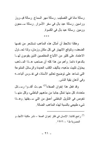 ‫ﺭﺴﺎﻟﺔ ﻤﺎﻨﺎ ﻓﻲ ﺍﻟﺘﺼﻠﻴﺏ. ﺭﺴﺎﻟﺔ ﻤﻬﺭ ﺍﻟﺴﻤﺎﻉ. ﺭﺴﺎﻟﺔ ﻓﻴـﺭﻭﺯ‬
‫ﻭﺭﺍﺴﻴﻥ. ﺭﺴﺎﻟﺔ ﻋﺒﺩ ﺒﺎل ﻓﻲ ﺴﻔﺭ ﺍﻷﺴﺭﺍﺭ. ﺭﺴﺎﻟﺔ ﺴـﻤﻌﻭﻥ‬
                         ‫ﻭﺭﻤﻴﻥ. ﺭﺴﺎﻟﺔ ﻋﺒﺩ ﺒﺎل ﻓﻲ ﺍﻟﻜﺴﻭﺓ.‬
                         ‫***‬
‫ﻭﻫﻜﺫﺍ ﻨﻼﺤﻅ ﺃﻥ ﺃﻤﺜﺎل ﻫﺫﻩ ﺍﻟﻤﺫﺍﻫﺏ ﺘﺴﺘﺸﻌﺭ ﻤﻥ ﻨﻔﺴﻬﺎ‬
‫ﺍﻟﻀﻌﻑ، ﻭﺘﺘﻭﻗﻊ ﺍﻻﻨﻬﻴﺎﺭ ﻓﻲ ﻜل ﻤﻜﺎﻥ ﻭﺯﻤﺎﻥ، ﻭﻟﺫﺍ ﺘﺤـﺎﻭل‬
‫ﺍﻻﻋﺘﻤﺎﺩ ﻋﻠﻰ ﻜﺜﻴﺭ ﻤﻥ ﺍﻷﺘﺒﺎﻉ ﺍﻟﻤﺨﻠﺼﻴﻥ ﺍﻟﺫﻴﻥ ﻴﻘﻭﻤﻭﻥ ﻟﻬـﺎ‬
‫ﺒﺎﻟﺩﻋﻭﺓ ﺩﺍﺌ ‪‬ﺎ. ﻭﺃﻫﻡ ﻤﻥ ﻫﺫﺍ ﻜﻠﻪ ﺃﻥ ﺼﺎﺤﺏ ﻫـﺫﺍ ﺍﻟﻤـﺫﻫﺏ‬
                                       ‫ﻤ‬
‫ﻴﺤﺎﻭل ﺘﺜﺒﻴﺕ ﻤﺫﻫﺒﻪ، ﺒﺘﺄﻟﻴﻑ ﺍﻟﻜﺘﺏ ﺍﻟﻌﺩﻴﺩﺓ ﻭﺍﻟﺭﺴﺎﺌل ﺍﻟﻤﺘﻨﻭﻋﺔ‬
‫ﺍﻟﺘﻲ ﺘﺴﺎﻋﺩ ﻋﻠﻰ ﺘﻭﻀﻴﺢ ﺘﻌﺎﻟﻴﻡ ﺍﻷﺴﺘﺎﺫ، ﻓﻲ ﻨﻔـﻭﺱ ﺃﺘﺒﺎﻋـﻪ‬
                                       ‫ﻭﻓﻲ ﺃﺫﻫﺎﻥ ﺒﻘﻴﺔ ﺍﻟﻨﺎﺱ.‬
                        ‫)٧(؛‬
‫ﺤﻴـﺙ ﺃﻟﻔـﻭﺍ ﺭﺴـﺎﺌل‬             ‫ﻭﻗﺩ ﻓﻌل ﻫﺫﺍ ﺇﺨﻭﺍﻥ ﺍﻟﺼﻔﺎﺀ‬
‫ﻤﺘﻌﺩﺩﺓ، ﻜل ﻤﻨﻬﺎ ﺘﻤﺜل ﺠﺎﻨ ‪‬ﺎ ﻤﻥ ﻤﺫﻫﺒﻬﻡ ﺍﻟﺒﺎﻁﻨﻲ، ﻭﻜل ﻤﻨﻬـﺎ‬
                              ‫ﺒ‬
‫ﺘﻐﻭﺹ ﻓﻲ ﺍﻟﺘﺄﻭﻴل ﺍﻟﺒﺎﻁﻨﻲ ﺃﻋﻤﻕ ﻤﻥ ﺍﻟﺘﻲ ﺴـﺒﻘﺘﻬﺎ. ﻭﻫـﺫﺍ‬
                  ‫ﺸﻲﺀ ﻁﺒﻴﻌﻲ ﺒﺎﻟﻨﺴﺒﺔ ﻟﻬﺫﻩ ﺍﻟﻤﺫﺍﻫﺏ ﺍﻟﻀﺎﻟﺔ.‬

                                                             ‫)٧(‬
‫ﺭﺍﺠﻊ ﻜﺘﺎﺒﻨﺎ: ﺍﻹﻨﺴﺎﻥ ﻓﻲ ﻓﻜﺭ ﺇﺨﻭﺍﻥ ﺍﻟﺼﻔﺎ – ﻨﺸﺭ ﻤﻜﺘﺒﺔ ﺍﻷﻨﺠﻠـﻭ‬
                                      ‫ﺍﻟﻤﺼﺭﻴﺔ ﻁ١ – ٦٧٩١.‬


                       ‫- ١٢ -‬
 