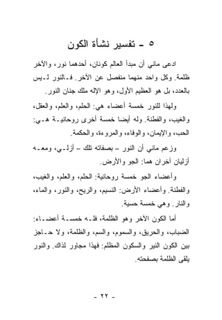 ‫٥ - ﺘﻔﺴﻴﺭ ﻨﺸﺄﺓ ﺍﻟﻜﻭﻥ‬
‫ﺍﺩﻋﻰ ﻤﺎﻨﻲ ﺃﻥ ﻤﺒﺩﺃ ﺍﻟﻌﺎﻟﻡ ﻜﻭﻨﺎﻥ، ﺃﺤﺩﻫﻤﺎ ﻨﻭﺭ، ﻭﺍﻵﺨﺭ‬
‫ﻅﻠﻤﺔ. ﻭﻜل ﻭﺍﺤﺩ ﻤﻨﻬﻤﺎ ﻤﻨﻔﺼل ﻋﻥ ﺍﻵﺨﺭ. ﻓـﺎﻟﻨﻭﺭ ﻟـﻴﺱ‬
    ‫ﺒﺎﻟﻌﺩﺩ، ﺒل ﻫﻭ ﺍﻟﻌﻅﻴﻡ ﺍﻷﻭل، ﻭﻫﻭ ﺍﻹﻟﻪ ﻤﻠﻙ ﺠﻨﺎﻥ ﺍﻟﻨﻭﺭ.‬
‫ﻭﻟﻬﺫﺍ ﻟﻠﻨﻭﺭ ﺨﻤﺴﺔ ﺃﻋﻀﺎﺀ ﻫﻲ: ﺍﻟﺤﻠﻡ، ﻭﺍﻟﻌﻠﻡ، ﻭﺍﻟﻌﻘل،‬
‫ﻭﺍﻟﻐﻴﺏ، ﻭﺍﻟﻔﻁﻨﺔ. ﻭﻟﻪ ﺃﻴ ‪‬ﺎ ﺨﻤﺴﺔ ﺃﺨﺭﻯ ﺭﻭﺤﺎﻨﻴـﺔ ﻫـﻲ:‬
                         ‫ﻀ‬
             ‫ﺍﻟﺤﺏ، ﻭﺍﻹﻴﻤﺎﻥ، ﻭﺍﻟﻭﻓﺎﺀ، ﻭﺍﻟﻤﺭﻭﺀﺓ، ﻭﺍﻟﺤﻜﻤﺔ.‬
‫ﻭﺯﻋﻡ ﻤﺎﻨﻲ ﺃﻥ ﺍﻟﻨﻭﺭ – ﺒﺼﻔﺎﺘﻪ ﺘﻠﻙ – ﺃﺯﻟـﻲ، ﻭﻤﻌـﻪ‬
                       ‫ﺃﺯﻟﻴﺎﻥ ﺁﺨﺭﺍﻥ ﻫﻤﺎ: ﺍﻟﺠﻭ ﻭﺍﻷﺭﺽ.‬
‫ﻭﺃﻋﻀﺎﺀ ﺍﻟﺠﻭ ﺨﻤﺴﺔ ﺭﻭﺤﺎﻨﻴﺔ: ﺍﻟﺤﻠﻡ، ﻭﺍﻟﻌﻠﻡ، ﻭﺍﻟﻐﻴﺏ،‬
‫ﻭﺍﻟﻔﻁﻨﺔ. ﻭﺃﻋﻀﺎﺀ ﺍﻷﺭﺽ: ﺍﻟﻨﺴﻴﻡ، ﻭﺍﻟﺭﻴﺢ، ﻭﺍﻟﻨﻭﺭ، ﻭﺍﻟﻤﺎﺀ،‬
                               ‫ﻭﺍﻟﻨﺎﺭ. ﻭﻫﻲ ﺨﻤﺴﺔ ﺤﺴﻴﺔ.‬
‫ﺃﻤﺎ ﺍﻟﻜﻭﻥ ﺍﻵﺨﺭ ﻭﻫﻭ ﺍﻟﻅﻠﻤﺔ، ﻓﻠـﻪ ﺨﻤﺴـﺔ ﺃﻋﻀـﺎﺀ:‬
‫ﺍﻟﻀﺒﺎﺏ، ﻭﺍﻟﺤﺭﻴﻕ، ﻭﺍﻟﺴﻤﻭﻡ، ﻭﺍﻟﺴﻡ، ﻭﺍﻟﻅﻠﻤﺔ، ﻭﻻ ﺤـﺎﺠﺯ‬
‫ﺒﻴﻥ ﺍﻟﻜﻭﻥ ﺍﻟﻨﻴﺭ ﻭﺍﻟﺴﻜﻭﻥ ﺍﻟﻤﻅﻠﻡ: ﻓﻬﺫﺍ ﻤﺠﺎﻭﺭ ﻟﺫﺍﻙ. ﻭﺍﻟﻨﻭﺭ‬
                                   ‫ﻴﻠﻘﻰ ﺍﻟﻅﻠﻤﺔ ﺒﺼﻔﺤﺘﻪ.‬



                     ‫- ٢٢ -‬
 