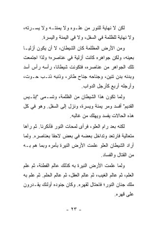 ‫ﻟﻜﻥ ﻻ ﻨﻬﺎﻴﺔ ﻟﻠﻨﻭﺭ ﻤﻥ ﻋﻠـﻭﻩ ﻭﻻ ﻴﻤﻨﺘـﻪ ﻭﻻ ﻴﺴـﺭﺘﻪ،‬
          ‫ﻭﻻ ﻨﻬﺎﻴﺔ ﻟﻠﻅﻠﻤﺔ ﻓﻲ ﺍﻟﺴﻔل، ﻭﻻ ﻓﻲ ﺍﻟﻴﻤﻨﺔ ﻭﺍﻟﻴﺴﺭﺓ.‬
‫ﻭﻤﻥ ﺍﻷﺭﺽ ﺍﻟﻤﻅﻠﻤﺔ ﻜﺎﻥ ﺍﻟﺸﻴﻁﺎﻥ، ﻻ ﺃﻥ ﻴﻜﻭﻥ ﺃﺯﻟ ‪‬ـﺎ‬
  ‫ﻴ‬
‫ﺒﻌﻴﻨﻪ، ﻭﻟﻜﻥ ﺠﻭﺍﻫﺭﻩ ﻜﺎﻨﺕ ﺃﺯﻟﻴﺔ ﻓﻲ ﻋﻨﺎﺼﺭﻩ؛ ﻭﻟﺫﺍ ﺍﺠﺘﻤﻌﺕ‬
‫ﺘﻠﻙ ﺍﻟﺠﻭﺍﻫﺭ ﻤﻥ ﻋﻨﺎﺼﺭﻩ، ﻓﺘﻜﻭﻨﺕ ﺸﻴﻁﺎ ﹰﺎ، ﺭﺃﺴﻪ ﺭﺃﺱ ﺃﺴﺩ‬
               ‫ﻨ‬
‫ﻭﺒﺩﻨﻪ ﺒﺩﻥ ﺘﻨﻴﻥ، ﻭﺠﻨﺎﺤﻪ ﺠﻨﺎﺡ ﻁﺎﺌﺭ، ﻭﺫﻨﺒﻪ ﺫﻨـﺏ ﺤـﻭﺕ،‬
                                ‫ﻭﺃﺭﺠﻠﻪ ﺃﺭﺒﻊ ﻜﺄﺭﺠل ﺍﻟﺩﻭﺍﺏ.‬
‫ﻭﻟﻤﺎ ﺘﻜﻭﻥ ﻫﺫﺍ ﺍﻟﺸﻴﻁﺎﻥ ﻤﻥ ﺍﻟﻅﻠﻤﺔ، ﻭﺘﺴـﻤﻰ "ﺇﺒﻠـﻴﺱ‬
‫ﺍﻟﻘﺩﻴﻡ" ﺃﻓﺴﺩ ﻭﻤﺭ ﻴﻤﻨﺔ ﻭﻴﺴﺭﺓ، ﻭﻨﺯل ﺇﻟﻰ ﺍﻟﺴﻔل. ﻭﻫﻭ ﻓﻲ ﻜل‬
                         ‫ﻫﺫﻩ ﺍﻟﺤﺎﻻﺕ ﻴﻔﺴﺩ ﻭﻴﻬﻠﻙ ﻤﻥ ﻏﺎﻟﺒﻪ.‬
‫ﻟﻜﻨﻪ ﺒﻌﺩ ﺭﺍﻡ ﺍﻟﻌﻠﻭ، ﻓﺭﺃﻯ ﻟﻤﺤﺎﺕ ﺍﻟﻨﻭﺭ ﻓﺄﻨﻜﺭﻨﺎ. ﺜﻡ ﺭﺁﻫﺎ‬
‫ﻤﺘﻌﺎﻟﻴﺔ ﻓﺎﺭﺘﻌﺩ ﻭﺘﺩﺍﺨل ﺒﻌﻀﻪ ﻓﻲ ﺒﻌﺽ ﻻﺤ ﹰﺎ ﺒﻌﻨﺎﺼﺭﻩ. ﻭﻟﻤﺎ‬
               ‫ﻘ‬
‫ﺃﺭﺍﺩ ﺍﻟﺸﻴﻁﺎﻥ ﺍﻟﻌﻠﻭ ﻋﻠﻤﺕ ﺍﻷﺭﺽ ﺍﻟﻨﻴﺭﺓ ﺒﺄﻤﺭﻩ ﻭﺒﻤﺎ ﻫﻡ ﺒـﻪ‬
                                          ‫ﻤﻥ ﺍﻟﻘﺘﺎل ﻭﺍﻟﻔﺴﺎﺩ.‬
‫ﻭﻟﻤﺎ ﻋﻠﻤﺕ ﺍﻷﺭﺽ ﺍﻟﻨﻴﺭﺓ ﺒﻪ ﻜﺫﻟﻙ ﻋﺎﻟﻡ ﺍﻟﻔﻁﻨﺔ، ﺜﻡ ﻋﻠﻡ‬
‫ﺍﻟﻌﻠﻡ، ﺜﻡ ﻋﺎﻟﻡ ﺍﻟﻐﻴﺏ، ﺜﻡ ﻋﺎﻟﻡ ﺍﻟﻌﻘل، ﺜﻡ ﻋﺎﻟﻡ ﺍﻟﺤﻠﻡ. ﺜﻡ ﻋﻠﻡ ﺒﻪ‬
‫ﻤﻠﻙ ﺠﻨﺎﻥ ﺍﻟﻨﻭﺭ؛ ﻓﺎﺤﺘﺎل ﻟﻘﻬﺭﻩ. ﻭﻜﺎﻥ ﺠﻨﻭﺩﻩ ﺃﻭﻟﺌﻙ ﻴﻘـﺩﺭﻭﻥ‬
                                                  ‫ﻋﻠﻰ ﻗﻬﺭﻩ.‬

                       ‫- ٣٢ -‬
 