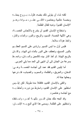 ‫ﻟﻜﻨﻪ ﺸﺎﺀ ﺃﻥ ﻴﺘﻭﻟﻰ ﺫﻟﻙ ﺒﻨﻔﺴﻪ، ﻓﺄﻭﻟـﺩ ﺒـﺭﻭﺡ ﻴﻤﻨﺘـﻪ‬
‫ﻭﺒﺨﻤﺴﺔ ﻋﺎﻟﻤﻴﺔ ﻭﺒﻌﻨﺎﺼﺭﻩ ﺍﻻﺜﻨـﻰ ﻋﺸـﺭ، ﻤـﻭﺍ ‪‬ﺍ، ﻭﻫـﻭ‬
       ‫ﺩ‬
                       ‫"ﺍﻹﻨﺴﺎﻥ ﺍﻟﻘﺩﻴﻡ"، ﻭﻨﺩﺒﻪ ﻟﻘﺘﺎل ﺍﻟﻅﻠﻤﺔ.‬
‫ﻭﺍﺴﺘﻁﺎﻉ ﺍﻹﻨﺴﺎﻥ ﺍﻟﻘﺩﻴﻡ ﺃﻥ ﻴﺘﺩﺭﻉ ﺒﺎﻷﺠﻨﺎﺱ ﺍﻟﺨﻤﺴـﺔ،‬
‫ﻭﻫﻲ ﺍﻵﻟﻬﺔ ﺍﻟﺨﻤﺴﺔ: ﺍﻟﻨﺴﻴﻡ، ﻭﺍﻟﺭﻴﺢ، ﻭﺍﻟﻨﻭﺭ، ﻭﺍﻟﻤﺎﺀ، ﻭﺍﻟﻨﺎﺭ،‬
                                      ‫ﻭﺍﺘﺨﺫ ﻫﺅﻻﺀ ﺴﻼ ‪‬ﺎ.‬
                                        ‫ﺤ‬
‫ﻓﻠﺒﺱ ﺃﻭل ﻤﺎ ﻟﺒﺱ ﺍﻟﻨﺴﻴﻡ. ﻭﺍﺭﺘﺩﻯ ﻋﻠﻰ ﺍﻟﻨﺴﻴﻡ ﺍﻟﻌﻅـﻴﻡ‬
‫ﺒﺎﻟﻨﻭﺭ ﺍﻟﻤﺴﺒﻎ، ﻭﺘﻌﻁﻑ ﻋﻠﻰ ﺍﻟﻨﻭﺭ ﺒﺎﻟﻤﺎﺀ ﺫﻱ ﺍﻟﺒﻬﺎﺀ. ﻭﺍﻜـﺘﻥ‬
‫ﺒﺎﻟﺭﻴﺢ ﺍﻟﻬﺎﺒﺔ. ﺜﻡ ﺃﺨﺫ ﺍﻟﻨﺎﺭ ﺒﻴﺩﻩ ﻜﺎﻟﻤﺠﻥ ﻭﺍﻟﺴـﻨﺎﻥ، ﻭﺍﻨﺤـﻁ‬
  ‫ﺒﺴﺭﻋﺔ ﻤﻥ ﺍﻟﺠﻨﺎﻥ ﺇﻟﻰ ﺃﻥ ﺍﻨﺘﻬﻰ ﺇﻟﻰ ﺍﻟﺤﺩ ﻤﻤﺎ ﻴﻠﻲ ﺍﻟﺤﺭﺒﻰ.‬
‫ﺃﻤﺎ ﺇﺒﻠﻴﺱ ﺍﻟﻘﺩﻴﻡ ﻓﻘﺩ ﻋﻤﺩ ﺇﻟﻰ ﺃﺠﻨﺎﺴﻪ ﺍﻟﺨﻤﺴـﺔ ﻭﻫـﻲ:‬
‫ﺍﻟﺩﺨﺎﻥ، ﻭﺍﻟﺤﺭﻴﻕ، ﻭﺍﻟﻅﻠﻤﺔ، ﻭﺍﻟﺴﻤﻭﻡ، ﻭﺍﻟﻀﺒﺎﺏ، ﻓﺘـﺩﺭﻋﻬﺎ‬
                                           ‫ﻭﺠﻌﻠﻬﺎ ﺠﻨﺔ ﻟﻪ.‬
‫ﻭﺍﻟﺘﻘﻰ ﺒﺎﻹﻨﺴﺎﻥ ﺍﻟﻘﺩﻴﻡ، ﻓﺎﻗﺘﺘﻼ ﻤﺩﺓ ﻁﻭﻴﻠﺔ. ﻟﻜﻥ ﺇﺒﻠـﻴﺱ‬
‫ﺍﺴﺘﻅﻬﺭ ﻋﻠﻰ ﺍﻹﻨﺴﺎﻥ ﺍﻟﻘﺩﻴﻡ، ﻭﺍﺴﺘﺭﻁ ﻤﻥ ﻨﻭﺭﻩ، ﻭﺃﺤﺎﻁ ﺒـﻪ‬
                                    ‫ﻤﻊ ﺃﺠﻨﺎﺴﻪ ﻭﻋﻨﺎﺼﺭﻩ.‬
‫ﻭﻗﺩ ﺃﺘﺒﻌﻪ ﻤﻠﻙ ﺠﻨﺎﻥ ﺍﻟﻨـﻭﺭ ﺒﺂﻟﻬـﺔ ﺃﺨـﺭ، ﻭﺍﺴـﺘﻨﻘﺫﻩ‬
‫ﻭﺍﺴﺘﻅﻬﺭ ﻋﻠﻰ ﺍﻟﻅﻠﻤﺔ. ﻭﻴﺴﻤﻰ ﻫﺫﺍ ﺍﻟﺫﻱ ﺃﺘﺒﻊ ﺒـﻪ ﺍﻹﻨﺴـﺎﻥ:‬

                      ‫- ٤٢ -‬
 