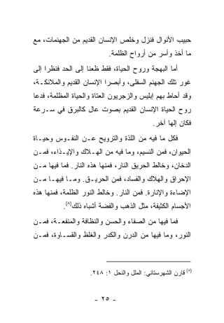 ‫ﺤﺒﻴﺏ ﺍﻷﻨﻭﺍل ﻓﻨﺯل ﻭﺨﻠﺹ ﺍﻹﻨﺴﺎﻥ ﺍﻟﻘﺩﻴﻡ ﻤﻥ ﺍﻟﺠﻬﻨﻤﺎﺕ، ﻤﻊ‬
                           ‫ﻤﺎ ﺃﺨﺫ ﻭﺃﺴﺭ ﻤﻥ ﺃﺭﻭﺍﺡ ﺍﻟﻅﻠﻤﺔ.‬
‫ﺃﻤﺎ ﺍﻟﺒﻬﺠﺔ ﻭﺭﻭﺡ ﺍﻟﺤﻴﺎﺓ، ﻓﻘﻁ ﻅﻌﻨﺎ ﺇﻟﻰ ﺍﻟﺤﺩ ﻓﻨﻅﺭﺍ ﺇﻟﻰ‬
‫ﻏﻭﺭ ﺘﻠﻙ ﺍﻟﺠﻬﻨﻡ ﺍﻟﺴﻔﻠﻰ، ﻭﺃﺒﺼﺭﺍ ﺍﻹﻨﺴﺎﻥ ﺍﻟﻘﺩﻴﻡ ﻭﺍﻟﻤﻼﺌﻜـﺔ،‬
‫ﻭﻗﺩ ﺃﺤﺎﻁ ﺒﻬﻡ ﺇﺒﻠﻴﺱ ﻭﺍﻟﺯﺠﺭﻴﻭﻥ ﺍﻟﻌﺘﺎﺓ ﻭﺍﻟﺤﻴﺎﺓ ﺍﻟﻤﻅﻠﻤﺔ، ﻓﺩﻋﺎ‬
‫ﺭﻭﺡ ﺍﻟﺤﻴﺎﺓ ﺍﻹﻨﺴﺎﻥ ﺍﻟﻘﺩﻴﻡ ﺒﺼﻭﺕ ﻋﺎل ﻜﺎﻟﺒﺭﻕ ﻓﻲ ﺴـﺭﻋﺔ‬
                                             ‫ﻓﻜﺎﻥ ﺇﻟ ‪‬ﺎ ﺁﺨﺭ.‬
                                                   ‫ﻬ‬
‫ﻓﻜل ﻤﺎ ﻓﻴﻪ ﻤﻥ ﺍﻟﻠﺫﺓ ﻭﺍﻟﺘﺭﻭﻴﺢ ﻋـﻥ ﺍﻟﻨﻔـﻭﺱ ﻭﺤﻴـﺎﺓ‬
‫ﺍﻟﺤﻴﻭﺍﻥ، ﻓﻤﻥ ﺍﻟﻨﺴﻴﻡ، ﻭﻤﺎ ﻓﻴﻪ ﻤﻥ ﺍﻟﻬـﻼﻙ ﻭﺍﻹﻴـﺫﺍﺀ، ﻓﻤـﻥ‬
‫ﺍﻟﺩﺨﺎﻥ، ﻭﺨﺎﻟﻁ ﺍﻟﺤﺭﻴﻕ ﺍﻟﻨﺎﺭ، ﻓﻤﻨﻬﺎ ﻫﺫﻩ ﺍﻟﻨﺎﺭ. ﻓﻤﺎ ﻓﻴﻬﺎ ﻤـﻥ‬
‫ﺍﻹﺤﺭﺍﻕ ﻭﺍﻟﻬﻼﻙ ﻭﺍﻟﻔﺴﺎﺩ، ﻓﻤﻥ ﺍﻟﺤﺭﻴـﻕ. ﻭﻤـﺎ ﻓﻴﻬـﺎ ﻤـﻥ‬
‫ﺍﻹﻀﺎﺀﺓ ﻭﺍﻹﻨﺎﺭﺓ. ﻓﻤﻥ ﺍﻟﻨﺎﺭ. ﻭﺨﺎﻟﻁ ﺍﻟﻨﻭﺭ ﺍﻟﻅﻠﻤﺔ، ﻓﻤﻨﻬﺎ ﻫﺫﻩ‬
          ‫ﺍﻷﺠﺴﺎﻡ ﺍﻟﻜﺜﻴﻔﺔ، ﻤﺜل ﺍﻟﺫﻫﺏ ﻭﺍﻟﻔﻀﺔ ﺃﺸﺒﺎﻩ ﺫﻟﻙ)٨(.‬
‫ﻓﻤﺎ ﻓﻴﻬﺎ ﻤﻥ ﺍﻟﺼﻔﺎﺀ ﻭﺍﻟﺤﺴﻥ ﻭﺍﻟﻨﻅﺎﻓﺔ ﻭﺍﻟﻤﻨﻔﻌـﺔ، ﻓﻤـﻥ‬
‫ﺍﻟﻨﻭﺭ، ﻭﻤﺎ ﻓﻴﻬﺎ ﻤﻥ ﺍﻟﺩﺭﻥ ﻭﺍﻟﻜﺩﺭ ﻭﺍﻟﻐﻠﻅ ﻭﺍﻟﻘﺴـﺎﻭﺓ، ﻓﻤـﻥ‬



                    ‫)٨( ﻗﺎﺭﻥ ﺍﻟﺸﻬﺭﺴﺘﺎﻨﻲ: ﺍﻟﻤﻠل ﻭﺍﻟﻨﺤل ١: ٨٤٢.‬


                      ‫- ٥٢ -‬
 