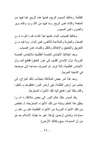 ‫ﺍﻟﻅﻠﻤﺔ. ﻭﺨﺎﻟﻁ ﺍﻟﺴﻤﻭﻡ ﺍﻟﺭﻴﺢ، ﻓﻤﻨﻬﺎ ﻫﺫﻩ ﺍﻟﺭﻴﺢ. ﻓﻤﺎ ﻓﻴﻬﺎ ﻤﻥ‬
‫ﺍﻟﻤﻨﻔﻌﺔ ﻭﺍﻟﻠﺫﺓ، ﻓﻤﻥ ﺍﻟﺭﻴﺢ. ﻭﻤﺎ ﻓﻴﻬﺎ ﻤﻥ ﺍﻟﻜـﺭﺏ ﻭﺍﻟﺘﻌـﻭﻴﺭ‬
                                   ‫ﻭﺍﻟﻀﺭﺭ، ﻓﻤﻥ ﺍﻟﺴﻤﻭﻡ.‬
‫ﻭﺨﺎﻟﻁ ﺍﻟﻀﺒﺎﺏ ﺍﻟﻤﺎﺀ، ﻓﻤﻨﻬﺎ ﻫﺫﺍ ﺍﻟﻤﺎﺀ، ﻓﻤـﺎ ﻓﻴـﻪ ﻤـﻥ‬
‫ﺍﻟﺼﻔﺎﺀ ﻭﺍﻟﻌﺫﻭﺒﺔ ﻭﺍﻟﻤﻼﺀﻤﺔ ﻟﻸﻨﻔﺱ، ﻓﻤﻥ ﺍﻟﻤﺎﺀ. ﻭﻤﺎ ﻓﻴﻪ ﻤـﻥ‬
   ‫ﺍﻟﺘﻐﺭﻴﻕ ﻭﺍﻟﺘﺨﻨﻴﻕ ﻭﺍﻹﻫﻼﻙ ﻭﺍﻟﺜﻘل ﻭﺍﻟﻔﺴﺎﺩ، ﻓﻤﻥ ﺍﻟﻀﺒﺎﺏ.‬
‫ﻭﺒﻌﺩ ﺍﺨﺘﻼﻁ ﺍﻷﺠﻨﺎﺱ ﺍﻟﺨﻤﺴﺔ ﺍﻟﻅﻠﻤﻴﺔ ﺒﺎﻷﺠﻨﺎﺱ ﺍﻟﺨﻤﺴﺔ‬
‫ﺍﻟﻨﻭﺭﻴﺔ، ﻨﺯل ﺍﻹﻨﺴﺎﻥ ﺍﻟﻘﺩﻴﻡ، ﺇﻟﻰ ﻏﻭﺭ ﺍﻟﻌﻤﻕ؛ ﻓﻘﻁﻊ ﺃﺼـﻭل‬
‫ﺍﻷﺠﻨﺎﺱ ﺍﻟﻅﻠﻤﻴﺔ، ﻟﺌﻼ ﺘﺯﻴﺩ. ﺜﻡ ﺍﻨﺼﺭﻑ ﺼﺎﻋ ‪‬ﺍ ﺇﻟﻰ ﻤﻭﻀﻌﻪ‬
           ‫ﺩ‬
                                       ‫ﻓﻲ ﺍﻟﻨﺎﺤﻴﺔ ﺍﻟﺤﺭﺒﻴﺔ.‬
‫ﻭﺒﻌﺩ ﻫﺫﺍ ﺃﻤﺭ ﺒﻌﺽ ﺍﻟﻤﻼﺌﻜﺔ ﺒﺎﺠﺘﺫﺍﺏ ﺫﻟﻙ ﺍﻟﻤﺯﺍﺝ، ﺇﻟﻰ‬
‫ﺠﺎﻨﺏ ﻤﻥ ﺃﺭﺽ ﺍﻟﻅﻠﻤﺔ، ﻴﻠﻲ ﺃﺭﺽ ﺍﻟﻨﻭﺭ، ﻓﻌﻠﻘﻭﻫﻡ ﺒـﺎﻟﻌﻠﻭ،‬
           ‫ﻭﺃﻗﺎﻡ ﻤﻠ ﹰﺎ ﺁﺨﺭ؛ ﻓﺩﻓﻊ ﺇﻟﻴﻪ ﺘﻠﻙ ﺍﻷﺠﺯﺍﺀ ﺍﻟﻤﻤﺘﺯﺠﺔ.‬
                                                ‫ﻜ‬
‫ﻭﻗﺩ ﺃﺼﺩﺭ ﻤﻠﻙ ﻋﺎﻟﻡ ﺍﻟﻨﻭﺭ ﺇﻟﻰ ﺒﻌﺽ ﻤﻼﺌﻜﺘـﻪ ﺃﻤـ ‪‬ﺍ‬
 ‫ﺭ‬
‫ﺒﺨﻠﻕ ﻫﺫﺍ ﺍﻟﻌﺎﻟﻡ ﻭﺒﻨﺎﺌﻪ ﻤﻥ ﺘﻠﻙ ﺍﻷﺠﺯﺍﺀ ﺍﻟﻤﻤﺘﺯﺠﺔ، ﻟـﺘﺨﻠﺹ‬
‫ﻤﻥ ﺘﻠﻙ ﺍﻷﺠﺯﺍﺀ ﺍﻟﻨﻭﺭﻴﺔ ﻤﻥ ﺍﻷﺠﺯﺍﺀ ﺍﻟﻅﻠﻤﻴﺔ، ﻓﺒﻨـﻰ ﻋﺸـﺭ‬
‫ﺴﻤﺎﻭﺍﺕ ﻭﺜﻤﺎﻨﻲ ﺃﺭﻀﻴﻥ )ﻭﻫﺫﺍ ﻏﻴﺭ ﻤﺎ ﻴﻘﻭﻟﻪ ﺍﻹﺴﻼﻡ ﺒﺤـﻕ‬
                     ‫ﻤﻥ ﺃﻥ ﺍﻟﺴﻤﻭﺍﺕ ﺴﺒﻊ ﻭﻜﺫﻟﻙ ﺍﻷﺭﺽ(.‬

                      ‫- ٦٢ -‬
 