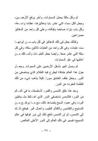 ‫ﺜﻡ ﻭﻜل ﻤﻠ ﹰﺎ ﻴﺤﻤل ﺍﻟﺴﻤﺎﻭﺍﺕ، ﻭﺁﺨﺭ ﻴﺭﻓﻊ ﺍﻷﺭﻀـﻴﻥ،‬
                                   ‫ﻜ‬
‫ﻭﺠﻌل ﻟﻜل ﺴﻤﺎﺀ ﺍﺜﻨﻲ ﻋﺸﺭ ﺒﺎ ‪‬ﺎ ﺒﺩﻫﺎﻟﻴﺯﻫﺎ، ﻋﻅﺎ ‪‬ﺎ ﻭﺍﺴـﻌﺔ،‬
         ‫ﻤ‬                 ‫ﺒ‬
‫ﻭﻜل ﺒﺎﺏ ﺒﺈﺯﺍﺀ ﺼﺎﺤﺒﻪ ﻭﻗﺒﺎﻟﺘﻪ، ﻭﻋﻠﻰ ﻜل ﻭﺍﺤﺩ ﻤﻥ ﺍﻟﺩﻫﺎﻟﻴﺯ‬
                                             ‫ﻤﺼﺭﺍﻋﻴﻥ.‬
‫ﻭﻜﺫﻟﻙ ﺠﻌل ﻓﻲ ﺘﻠﻙ ﺍﻟﺩﻫﺎﻟﻴﺯ ﻓﻲ ﻜل ﺒﺎﺏ ﻤـﻥ ﺃﺒﻭﺍﺒﻬـﺎ‬
‫ﺴﺕ ﻋﺘﺒﺎﺕ، ﻭﻓﻲ ﻜل ﻭﺍﺤﺩ ﻤﻥ ﺍﻟﻌﺘﺒﺎﺕ ﺜﻼﺜﻴﻥ ﺴﻜﺔ، ﻭﻓﻲ ﻜل‬
‫ﺴﻜﺔ ﺍﺜﻨﻲ ﻋﺸﺭ ﺼﻔﺎ. ﻭﺃﻴ ‪‬ﺎ ﺠﻌل ﺍﻟﻌﺘﺒـﺎﺕ ﻭﺍﻟﺴـﻜﻙ ﻤـﻥ‬
                          ‫ﻀ‬
                                ‫ﺃﻋﺎﻟﻴﻬﺎ ﻓﻲ ﻋﻠﻭ ﺍﻟﺴﻤﺎﻭﺍﺕ.‬
‫ﺜﻡ ﻭﺼل ﺍﻟﺠﻭ ﺒﺄﺴﻔل ﺍﻷﺭﻀﻴﻥ ﻋﻠﻰ ﺍﻟﺴﻤﻭﺍﺕ. ﻭﺠﻌـل‬
‫ﺤﻭل ﻫﺫﺍ ﺍﻟﻌﺎﻟﻡ ﺨﻨﺩ ﹰﺎ؛ ﻟﻴﻁﺭﺡ ﻓﻴﻪ ﺍﻟﻅﻼﻡ ﺍﻟﺫﻱ ﻴﺴﺘﺼﻔﻰ ﻤﻥ‬
                                 ‫ﻗ‬
‫ﺍﻟﻨﻭﺭ. ﻭﺠﻌل ﺨﻠﻑ ﺍﻟﺨﻨﺩﻕ ﺴﻭ ‪‬ﺍ. ﻜﻴﻼ ﻴﺫﻫﺏ ﺸﻲﺀ ﻤﻥ ﺘﻠﻙ‬
                      ‫ﺭ‬
                                ‫ﺍﻟﻅﻠﻤﺔ ﺍﻟﻤﻔﺭﺩﺓ ﻋﻥ ﺍﻟﻨﻭﺭ.‬
‫ﻭﺒﻌﺩ ﻫﺫﺍ ﺨﻠﻕ ﺍﻟﺸﻤﺱ ﻭﺍﻟﻘﻤﺭ، ﻻﺴﺘﺼﻔﺎﺀ ﻤﺎ ﻓﻲ ﺍﻟﻌـﺎﻟﻡ‬
‫ﻤﻥ ﺍﻟﻨﻭﺭ، ﻓﺎﻟﺸﻤﺱ ﺘﺴﺘﺼﻔﻲ ﺍﻟﻨﻭﺭ ﺍﻟﺫﻱ ﺍﺨـﺘﻠﻁ ﺒﺸـﻴﺎﻁﻴﻥ‬
‫ﺍﻟﺒﺭﺩ، ﻭﻓﻲ ﻋﻤﻭﺩ ﺍﻟﺴﺒﺢ ﻴﺘﺼﺎﻋﺩ ﺫﻟﻙ، ﻤﻊ ﻤـﺎ ﻴﺭﺘﻔـﻊ ﻤـﻥ‬
‫ﺍﻟﺘﺴﺎﺒﻴﺢ ﻭﺍﻟﺘﻘﺎﺩﻴﺱ ﻭﺍﻟﻜﻼﻡ ﺍﻟﻁﻴﺏ ﻭﺃﻋﻤﺎل ﺍﻟﺒﺭ. ﻓﻴﺩﻓﻊ ﺫﻟـﻙ‬
‫ﺇﻟﻰ ﺍﻟﺸﻤﺱ، ﺜﻡ ﺇﻥ ﺍﻟﺸﻤﺱ ﺘﺩﻓﻊ ﺫﻟﻙ ﺇﻟﻰ ﻨﻭﺭ ﻓﻭﻗﻬﺎ ﻓﻲ ﻋﺎﻟﻡ‬
    ‫ﺍﻟﺘﺴﺒﻴﺢ؛ ﻓﻴﺴﻴﺭ ﻓﻲ ﺫﻟﻙ ﺍﻟﻌﺎﻟﻡ ﺇﻟﻰ ﺍﻟﻨﻭﺭ ﺍﻷﻋﻠﻰ ﺍﻟﺨﺎﻟﺹ.‬

                     ‫- ٧٢ -‬
 