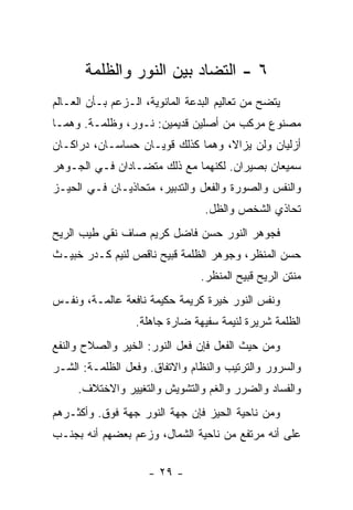 ‫٦ - ﺍﻟﺘﻀﺎﺩ ﺒﻴﻥ ﺍﻟﻨﻭﺭ ﻭﺍﻟﻅﻠﻤﺔ‬
‫ﻴﺘﻀﺢ ﻤﻥ ﺘﻌﺎﻟﻴﻡ ﺍﻟﺒﺩﻋﺔ ﺍﻟﻤﺎﻨﻭﻴﺔ، ﺍﻟـﺯﻋﻡ ﺒـﺄﻥ ﺍﻟﻌـﺎﻟﻡ‬
‫ﻤﺼﻨﻭﻉ ﻤﺭﻜﺏ ﻤﻥ ﺃﺼﻠﻴﻥ ﻗﺩﻴﻤﻴﻥ: ﻨـﻭﺭ، ﻭﻅﻠﻤـﺔ. ﻭﻫﻤـﺎ‬
‫ﺃﺯﻟﻴﺎﻥ ﻭﻟﻥ ﻴﺯﺍﻻ، ﻭﻫﻤﺎ ﻜﺫﻟﻙ ﻗﻭﻴـﺎﻥ ﺤﺴﺎﺴـﺎﻥ، ﺩﺭﺍﻜـﺎﻥ‬
‫ﺴﻤﻴﻌﺎﻥ ﺒﺼﻴﺭﺍﻥ. ﻟﻜﻨﻬﻤﺎ ﻤﻊ ﺫﻟﻙ ﻤﺘﻀـﺎﺩﺍﻥ ﻓـﻲ ﺍﻟﺠـﻭﻫﺭ‬
‫ﻭﺍﻟﻨﻔﺱ ﻭﺍﻟﺼﻭﺭﺓ ﻭﺍﻟﻔﻌل ﻭﺍﻟﺘﺩﺒﻴﺭ، ﻤﺘﺤﺎﺫﻴـﺎﻥ ﻓـﻲ ﺍﻟﺤﻴـﺯ‬
                                  ‫ﺘﺤﺎﺫﻱ ﺍﻟﺸﺨﺹ ﻭﺍﻟﻅل.‬
‫ﻓﺠﻭﻫﺭ ﺍﻟﻨﻭﺭ ﺤﺴﻥ ﻓﺎﻀل ﻜﺭﻴﻡ ﺼﺎﻑ ﻨﻘﻲ ﻁﻴﺏ ﺍﻟﺭﻴﺢ‬
‫ﺤﺴﻥ ﺍﻟﻤﻨﻅﺭ، ﻭﺠﻭﻫﺭ ﺍﻟﻅﻠﻤﺔ ﻗﺒﻴﺢ ﻨﺎﻗﺹ ﻟﺌﻴﻡ ﻜـﺩﺭ ﺨﺒﻴـﺙ‬
                                 ‫ﻤﻨﺘﻥ ﺍﻟﺭﻴﺢ ﻗﺒﻴﺢ ﺍﻟﻤﻨﻅﺭ.‬
‫ﻭﻨﻔﺱ ﺍﻟﻨﻭﺭ ﺨﻴﺭﺓ ﻜﺭﻴﻤﺔ ﺤﻜﻴﻤﺔ ﻨﺎﻓﻌﺔ ﻋﺎﻟﻤـﺔ، ﻭﻨﻔـﺱ‬
                  ‫ﺍﻟﻅﻠﻤﺔ ﺸﺭﻴﺭﺓ ﻟﺌﻴﻤﺔ ﺴﻔﻴﻬﺔ ﻀﺎﺭﺓ ﺠﺎﻫﻠﺔ.‬
‫ﻭﻤﻥ ﺤﻴﺙ ﺍﻟﻔﻌل ﻓﺈﻥ ﻓﻌل ﺍﻟﻨﻭﺭ: ﺍﻟﺨﻴﺭ ﻭﺍﻟﺼﻼﺡ ﻭﺍﻟﻨﻔﻊ‬
‫ﻭﺍﻟﺴﺭﻭﺭ ﻭﺍﻟﺘﺭﺘﻴﺏ ﻭﺍﻟﻨﻅﺎﻡ ﻭﺍﻻﺘﻔﺎﻕ. ﻭﻓﻌل ﺍﻟﻅﻠﻤـﺔ: ﺍﻟﺸـﺭ‬
     ‫ﻭﺍﻟﻔﺴﺎﺩ ﻭﺍﻟﻀﺭﺭ ﻭﺍﻟﻐﻡ ﻭﺍﻟﺘﺸﻭﻴﺵ ﻭﺍﻟﺘﻐﻴﻴﺭ ﻭﺍﻻﺨﺘﻼﻑ.‬
‫ﻭﻤﻥ ﻨﺎﺤﻴﺔ ﺍﻟﺤﻴﺯ ﻓﺈﻥ ﺠﻬﺔ ﺍﻟﻨﻭﺭ ﺠﻬﺔ ﻓﻭﻕ. ﻭﺃﻜﺜـﺭﻫﻡ‬
‫ﻋﻠﻰ ﺃﻨﻪ ﻤﺭﺘﻔﻊ ﻤﻥ ﻨﺎﺤﻴﺔ ﺍﻟﺸﻤﺎل، ﻭﺯﻋﻡ ﺒﻌﻀﻬﻡ ﺃﻨﻪ ﺒﺠﻨـﺏ‬

                     ‫- ٩٢ -‬
 