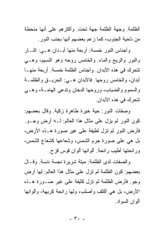 ‫ﺍﻟﻅﻠﻤﺔ. ﻭﺠﻬﺔ ﺍﻟﻅﻠﻤﺔ ﺠﻬﺔ ﺘﺤﺕ. ﻭﺃﻜﺜﺭﻫﻡ ﻋﻠﻰ ﺃﻨﻬﺎ ﻤﻨﺤﻁﺔ‬
      ‫ﻤﻥ ﻨﺎﺤﻴﺔ ﺍﻟﺠﻨﻭﺏ، ﻜﻤﺎ ﺯﻋﻡ ﺒﻌﻀﻬﻡ ﺃﻨﻬﺎ ﺒﺠﻨﺏ ﺍﻟﻨﻭﺭ.‬
‫ﻭﺃﺠﻨﺎﺱ ﺍﻟﻨﻭﺭ ﺨﻤﺴﺔ: ﺃﺭﺒﻌﺔ ﻤﻨﻬﺎ ﺃﺒـﺩﺍﻥ ﻫـﻲ: ﺍﻟﻨـﺎﺭ‬
‫ﻭﺍﻟﻨﻭﺭ ﻭﺍﻟﺭﻴﺢ ﻭﺍﻟﻤﺎﺀ. ﻭﺍﻟﺨﺎﻤﺱ ﺭﻭﺤﻪ ﻭﻫﻭ ﺍﻟﻨﺴﻴﻡ، ﻭﻫـﻲ‬
‫ﺘﺘﺤﺭﻙ ﻓﻲ ﻫﺫﻩ ﺍﻷﺒﺩﺍﻥ. ﻭﺃﺠﻨﺎﺱ ﺍﻟﻅﻠﻤﺔ ﺨﻤﺴﺔ. ﺃﺭﺒﻌﺔ ﻤﻨﻬـﺎ‬
‫ﺃﺒﺩﺍﻥ، ﻭﺍﻟﺨﺎﻤﺱ ﺭﻭﺤﻬﺎ. ﻓﺎﻷﺒﺩﺍﻥ ﻫـﻲ: ﺍﻟﺤﺭﻴـﻕ ﻭﺍﻟﻅﻠﻤـﺔ‬
‫ﻭﺍﻟﺴﻤﻭﻡ ﻭﺍﻟﻀﺒﺎﺏ، ﻭﺭﻭﺤﻬﺎ ﺍﻟﺩﺨﺎﻥ ﻭﺘﺩﻋﻰ ﺍﻟﻬﺎﻤـﺔ، ﻭﻫـﻲ‬
                                 ‫ﺘﺘﺤﺭﻙ ﻓﻲ ﻫﺫﻩ ﺍﻷﺒﺩﺍﻥ.‬
‫ﻭﺼﻔﺎﺕ ﺍﻟﻨﻭﺭ: ﺤﻴﺔ ﺨﻴﺭﺓ ﻁﺎﻫﺭﺓ ﺯﻜﻴﺔ. ﻭﻗﺎل ﺒﻌﻀﻬﻡ:‬
‫ﻜﻭﻥ ﺍﻟﻨﻭﺭ ﻟﻡ ﻴﺯل ﻋﻠﻰ ﻤﺜﺎل ﻫﺫﺍ ﺍﻟﻌﺎﻟﻡ: ﻟـﻪ ﺃﺭﺽ ﻭﺠـﻭ.‬
‫ﻓﺄﺭﺽ ﺍﻟﻨﻭﺭ ﻟﻡ ﺘﺯل ﻟﻁﻴﻔﺔ ﻋﻠﻰ ﻏﻴﺭ ﺼﻭﺭﺓ ﻫـﺫﻩ ﺍﻷﺭﺽ،‬
‫ﺒل ﻫﻲ ﻋﻠﻰ ﺼﻭﺭﺓ ﺠﺭﻡ ﺍﻟﺸﻤﺱ، ﻭﺸﻌﺎﻋﻬﺎ ﻜﺸﻌﺎﻉ ﺍﻟﺸﻤﺱ،‬
           ‫ﻭﺭﺍﺌﺤﺘﻬﺎ ﺃﻁﻴﺏ ﺭﺍﺌﺤﺔ. ﺃﻟﻭﺍﻨﻬﺎ ﺃﻟﻭﺍﻥ ﻗﻭﺱ ﻗﺯﺡ.‬
‫ﻭﺍﻟﺼﻔﺎﺕ ﻟﺩﻯ ﺍﻟﻅﻠﻤﺔ: ﻤﻴﺘﺔ ﺸﺭﻴﺭﺓ ﻨﺠﺴﺔ ﺩﻨﺴﺔ. ﻭﻗـﺎل‬
‫ﺒﻌﻀﻬﻡ: ﻜﻭﻥ ﺍﻟﻅﻠﻤﺔ ﻟﻡ ﺘﺯل ﻋﻠﻰ ﻤﺜﺎل ﻫﺫﺍ ﺍﻟﻌﺎﻟﻡ: ﻟﻬﺎ ﺃﺭﺽ‬
‫ﻭﺠﻭ. ﻓﺄﺭﺽ ﺍﻟﻅﻠﻤﺔ ﻟﻡ ﺘﺯل ﻜﺜﻴﻔﺔ ﻋﻠﻰ ﻏﻴﺭ ﺼـﻭﺭﺓ ﻫـﺫﻩ‬
‫ﺍﻷﺭﺽ، ﺒل ﻫﻲ ﺃﻜﺜﻑ ﻭﺃﺼﻠﺏ، ﻭﻟﻬﺎ ﺭﺍﺌﺤﺔ ﻜﺭﻴﻬﺔ، ﻭﺃﻟﻭﺍﻨﻬﺎ‬
                                          ‫ﺃﻟﻭﺍﻥ ﺍﻟﺴﻭﺍﺩ.‬

                    ‫- ٠٣ -‬
 