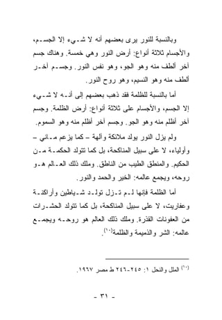 ‫ﻭﺒﺎﻟﻨﺴﺒﺔ ﻟﻠﻨﻭﺭ ﻴﺭﻯ ﺒﻌﻀﻬﻡ ﺃﻨﻪ ﻻ ﺸـﻲﺀ ﺇﻻ ﺍﻟﺠﺴـﻡ،‬
‫ﻭﺍﻷﺠﺴﺎﻡ ﺜﻼﺜﺔ ﺃﻨﻭﺍﻉ: ﺃﺭﺽ ﺍﻟﻨﻭﺭ ﻭﻫﻲ ﺨﻤﺴﺔ. ﻭﻫﻨﺎﻙ ﺠﺴﻡ‬
‫ﺁﺨﺭ ﺃﻟﻁﻑ ﻤﻨﻪ ﻭﻫﻭ ﺍﻟﺠﻭ، ﻭﻫﻭ ﻨﻔﺱ ﺍﻟﻨﻭﺭ. ﻭﺠﺴـﻡ ﺁﺨـﺭ‬
                  ‫ﺃﻟﻁﻑ ﻤﻨﻪ ﻭﻫﻭ ﺍﻟﻨﺴﻴﻡ، ﻭﻫﻭ ﺭﻭﺡ ﺍﻟﻨﻭﺭ.‬
‫ﺃﻤﺎ ﺒﺎﻟﻨﺴﺒﺔ ﻟﻠﻅﻠﻤﺔ ﻓﻘﺩ ﺫﻫﺏ ﺒﻌﻀﻬﻡ ﺇﻟﻰ ﺃﻨـﻪ ﻻ ﺸـﻲﺀ‬
‫ﺇﻻ ﺍﻟﺠﺴﻡ، ﻭﺍﻷﺠﺴﺎﻡ ﻋﻠﻰ ﺜﻼﺜﺔ ﺃﻨﻭﺍﻉ: ﺃﺭﺽ ﺍﻟﻅﻠﻤﺔ. ﻭﺠﺴﻡ‬
‫ﺁﺨﺭ ﺃﻅﻠﻡ ﻤﻨﻪ ﻭﻫﻭ ﺍﻟﺠﻭ. ﻭﺠﺴﻡ ﺁﺨﺭ ﺃﻅﻠﻡ ﻤﻨﻪ ﻭﻫﻭ ﺍﻟﺴﻤﻭﻡ.‬
‫ﻭﻟﻡ ﻴﺯل ﺍﻟﻨﻭﺭ ﻴﻭﻟﺩ ﻤﻼﺌﻜﺔ ﻭﺁﻟﻬﺔ – ﻜﻤﺎ ﻴﺯﻋﻡ ﻤـﺎﻨﻲ –‬
‫ﻭﺃﻭﻟﻴﺎﺀ، ﻻ ﻋﻠﻰ ﺴﺒﻴل ﺍﻟﻤﻨﺎﻜﺤﺔ، ﺒل ﻜﻤﺎ ﺘﺘﻭﻟﺩ ﺍﻟﺤﻜﻤـﺔ ﻤـﻥ‬
‫ﺍﻟﺤﻜﻴﻡ. ﻭﺍﻟﻤﻨﻁﻕ ﺍﻟﻁﻴﺏ ﻤﻥ ﺍﻟﻨﺎﻁﻕ. ﻭﻤﻠﻙ ﺫﻟﻙ ﺍﻟﻌـﺎﻟﻡ ﻫـﻭ‬
              ‫ﺭﻭﺤﻪ، ﻭﻴﺠﻤﻊ ﻋﺎﻟﻤﻪ: ﺍﻟﺨﻴﺭ ﻭﺍﻟﺤﻤﺩ ﻭﺍﻟﻨﻭﺭ.‬
‫ﺃﻤﺎ ﺍﻟﻅﻠﻤﺔ ﻓﺈﻨﻬﺎ ﻟـﻡ ﺘـﺯل ﺘﻭﻟـﺩ ﺸـﻴﺎﻁﻴﻥ ﻭﺃﺭﺍﻜﻨـﺔ‬
‫ﻭﻋﻔﺎﺭﻴﺕ، ﻻ ﻋﻠﻰ ﺴﺒﻴل ﺍﻟﻤﻨﺎﻜﺤﺔ، ﺒل ﻜﻤﺎ ﺘﺘﻭﻟﺩ ﺍﻟﺤﺸـﺭﺍﺕ‬
‫ﻤﻥ ﺍﻟﻌﻔﻭﻨﺎﺕ ﺍﻟﻘﺫﺭﺓ. ﻭﻤﻠﻙ ﺫﻟﻙ ﺍﻟﻌﺎﻟﻡ ﻫﻭ ﺭﻭﺤـﻪ ﻭﻴﺠﻤـﻊ‬
                       ‫ﻋﺎﻟﻤﻪ: ﺍﻟﺸﺭ ﻭﺍﻟﺫﻤﻴﻤﺔ ﻭﺍﻟﻅﻠﻤﺔ)٠١(.‬



                                                     ‫)٠١(‬
              ‫ﺍﻟﻤﻠل ﻭﺍﻟﻨﺤل ١: ٥٤٢-٦٤٢ ﻁ ﻤﺼﺭ ٧٦٩١.‬


                    ‫- ١٣ -‬
 