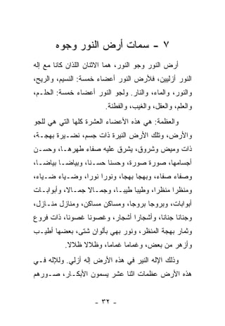 ‫٧ - ﺴﻤﺎﺕ ﺃﺭﺽ ﺍﻟﻨﻭﺭ ﻭﺠ ‪‬ﻩ‬
        ‫ﻭ‬
‫ﺃﺭﺽ ﺍﻟﻨﻭﺭ ﻭﺠﻭ ﺍﻟﻨﻭﺭ، ﻫﻤﺎ ﺍﻻﺜﻨﺎﻥ ﺍﻟﻠﺫﺍﻥ ﻜﺎﻨﺎ ﻤﻊ ﺇﻟﻪ‬
‫ﺍﻟﻨﻭﺭ ﺃﺯﻟﻴﻴﻥ، ﻓﻸﺭﺽ ﺍﻟﻨﻭﺭ ﺃﻋﻀﺎﺀ ﺨﻤﺴﺔ: ﺍﻟﻨﺴﻴﻡ، ﻭﺍﻟﺭﻴﺢ،‬
‫ﻭﺍﻟﻨﻭﺭ، ﻭﺍﻟﻤﺎﺀ، ﻭﺍﻟﻨﺎﺭ. ﻭﻟﺠﻭ ﺍﻟﻨﻭﺭ ﺃﻋﻀﺎﺀ ﺨﻤﺴﺔ: ﺍﻟﺤﻠـﻡ،‬
                        ‫ﻭﺍﻟﻌﻠﻡ، ﻭﺍﻟﻌﻘل، ﻭﺍﻟﻐﻴﺏ، ﻭﺍﻟﻔﻁﻨﺔ.‬
‫ﻭﺍﻟﻌﻅﻤﺔ: ﻫﻲ ﻫﺫﻩ ﺍﻷﻋﻀﺎﺀ ﺍﻟﻌﺸﺭﺓ ﻜﻠﻬﺎ ﺍﻟﺘﻲ ﻫﻲ ﻟﻠﺠﻭ‬
‫ﻭﺍﻷﺭﺽ، ﻭﺘﻠﻙ ﺍﻷﺭﺽ ﺍﻟﻨﻴﺭﺓ ﺫﺍﺕ ﺠﺴﻡ، ﻨﻀـﻴﺭﺓ ﺒﻬﺠـﺔ،‬
‫ﺫﺍﺕ ﻭﻤﻴﺽ ﻭﺸﺭﻭﻕ، ﻴﺸﺭﻕ ﻋﻠﻴﻪ ﺼﻔﺎﺀ ﻁﻬﺭﻫـﺎ، ﻭﺤﺴـﻥ‬
‫ﺃﺠﺴﺎﻤﻬﺎ، ﺼﻭﺭﺓ ﺼﻭﺭﺓ، ﻭﺤﺴ ﹰﺎ ﺤﺴـﻨﺎ، ﻭﺒﻴﺎ ‪‬ـﺎ ﺒﻴﺎ ‪‬ـﺎ،‬
   ‫ﻀ‬       ‫ﻀ‬              ‫ﻨ‬
‫ﻭﺼﻔﺎﺀ ﺼﻔﺎ ‪ ،‬ﻭﺒﻬ ‪‬ﺎ ﺒﻬﺠﺎ، ﻭﻨﻭ ‪‬ﺍ ﻨﻭﺭﺍ، ﻭﻀـﻴﺎﺀ ﻀـﻴﺎﺀ،‬
       ‫‪‬‬             ‫ﺭ‬            ‫ﺠ‬      ‫ﺀ‬     ‫‪‬‬
‫ﻭﻤﻨﻅ ‪‬ﺍ ﻤﻨﻅﺭﺍ، ﻭﻁﻴ ‪‬ﺎ ﻁﻴﺒـﺎ، ﻭﺠﻤـﺎﻻ ﺠﻤـﺎﻻ، ﻭﺃﺒﻭﺍﺒـﺎﺕ‬
                 ‫ﹰ‬              ‫ﺒ‬             ‫ﺭ‬
‫ﺃﺒﻭﺍﺒﺎﺕ، ﻭﺒﺭﻭ ‪‬ﺎ ﺒﺭﻭﺠﺎ، ﻭﻤﺴﺎﻜﻥ ﻤﺴﺎﻜﻥ، ﻭﻤﻨﺎﺯل ﻤﻨـﺎﺯل،‬
                                     ‫ﺠ‬
‫ﻭﺠﻨﺎ ﹰﺎ ﺠﻨﺎﻨﺎ، ﻭﺃﺸﺠﺎ ‪‬ﺍ ﺃﺸﺠﺎﺭ، ﻭﻏﺼﻭ ﹰﺎ ﻏﺼﻭﻨﺎ، ﺫﺍﺕ ﻓﺭﻭﻉ‬
                 ‫ﻨ‬              ‫ﺭ‬               ‫ﻨ‬
‫ﻭﺜﻤﺎﺭ ﺒﻬﺠﺔ ﺍﻟﻤﻨﻅﺭ، ﻭﻨﻭﺭ ﺒﻬﻲ ﺒﺄﻟﻭﺍﻥ ﺸﺘﻰ، ﺒﻌﻀﻬﺎ ﺃﻁﻴـﺏ‬
          ‫ﻭﺃﺯﻫﺭ ﻤﻥ ﺒﻌﺽ، ﻭﻏﻤﺎ ‪‬ﺎ ﻏﻤﺎﻤﺎ، ﻭﻅﻼﻻ ﻅﻼﻻ.‬
               ‫ﹰ‬            ‫ﻤ‬
‫ﻭﺫﻟﻙ ﺍﻹﻟﻪ ﺍﻟﻨﻴﺭ ﻓﻲ ﻫﺫﻩ ﺍﻷﺭﺽ ﺇﻟﻪ ﺃﺯﻟﻲ. ﻭﻟﻺﻟﻪ ﻓـﻲ‬
‫ﻫﺫﻩ ﺍﻷﺭﺽ ﻋﻅﻤﺎﺕ ﺍﺜﻨﺎ ﻋﺸﺭ ﻴﺴﻤﻭﻥ ﺍﻷﺒﻜـﺎﺭ، ﺼـﻭﺭﻫﻡ‬


                     ‫- ٢٣ -‬
 