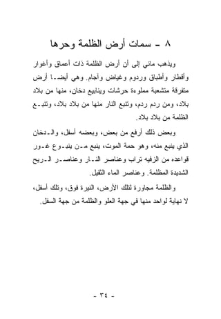 ‫٨ - ﺴﻤﺎﺕ ﺃﺭﺽ ﺍﻟﻅﻠﻤﺔ ﻭﺤﺭﻫﺎ‬
       ‫‪‬‬
‫ﻭﻴﺫﻫﺏ ﻤﺎﻨﻲ ﺇﻟﻰ ﺃﻥ ﺃﺭﺽ ﺍﻟﻅﻠﻤﺔ ﺫﺍﺕ ﺃﻋﻤﺎﻕ ﻭﺃﻏﻭﺍﺭ‬
‫ﻭﺃﻗﻁﺎﺭ ﻭﺃﻁﺒﺎﻕ ﻭﺭﺩﻭﻡ ﻭﻏﻴﺎﺽ ﻭﺁﺠﺎﻡ. ﻭﻫﻲ ﺃﻴ ‪‬ـﺎ ﺃﺭﺽ‬
      ‫ﻀ‬
‫ﻤﺘﻔﺭﻗﺔ ﻤﺘﺸﻌﺒﺔ ﻤﻤﻠﻭﺀﺓ ﺤﺭﺸﺎﺕ ﻭﻴﻨﺎﺒﻴﻊ ﺩﺨﺎﻥ، ﻤﻨﻬﺎ ﻤﻥ ﺒﻼﺩ‬
‫ﺒﻼﺩ، ﻭﻤﻥ ﺭﺩﻡ ﺭﺩﻡ، ﻭﺘﻨﺒﻊ ﺍﻟﻨﺎﺭ ﻤﻨﻬﺎ ﻤﻥ ﺒﻼﺩ ﺒﻼﺩ، ﻭﺘﻨﺒـﻊ‬
                                    ‫ﺍﻟﻅﻠﻤﺔ ﻤﻥ ﺒﻼﺩ ﺒﻼﺩ.‬
‫ﻭﺒﻌﺽ ﺫﻟﻙ ﺃﺭﻓﻊ ﻤﻥ ﺒﻌﺽ، ﻭﺒﻌﻀﻪ ﺃﺴﻔل، ﻭﺍﻟـﺩﺨﺎﻥ‬
‫ﺍﻟﺫﻱ ﻴﻨﺒﻊ ﻤﻨﻪ، ﻭﻫﻭ ﺤﻤﺔ ﺍﻟﻤﻭﺕ، ﻴﻨﺒﻊ ﻤـﻥ ﻴﻨﺒـﻭﻉ ﻏـﻭﺭ‬
‫ﻗﻭﺍﻋﺩﻩ ﻤﻥ ﺍﻟﺯﻓﻴﻪ ﺘﺭﺍﺏ ﻭﻋﻨﺎﺼﺭ ﺍﻟﻨـﺎﺭ ﻭﻋﻨﺎﺼـﺭ ﺍﻟـﺭﻴﺢ‬
                   ‫ﺍﻟﺸﺩﻴﺩﺓ ﺍﻟﻤﻅﻠﻤﺔ. ﻭﻋﻨﺎﺼﺭ ﺍﻟﻤﺎﺀ ﺍﻟﺜﻘﻴل.‬
‫ﻭﺍﻟﻅﻠﻤﺔ ﻤﺠﺎﻭﺭﺓ ﻟﺘﻠﻙ ﺍﻷﺭﺽ، ﺍﻟﻨﻴﺭﺓ ﻓﻭﻕ، ﻭﺘﻠﻙ ﺃﺴﻔل،‬
  ‫ﻻ ﻨﻬﺎﻴﺔ ﻟﻭﺍﺤﺩ ﻤﻨﻬﺎ ﻓﻲ ﺠﻬﺔ ﺍﻟﻌﻠﻭ ﻭﺍﻟﻅﻠﻤﺔ ﻤﻥ ﺠﻬﺔ ﺍﻟﺴﻔل.‬




                     ‫- ٤٣ -‬
 