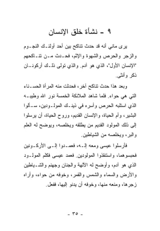 ‫٩ - ﻨﺸﺄﺓ ﺨﻠﻕ ﺍﻹﻨﺴﺎﻥ‬
‫ﻴﺭﻯ ﻤﺎﻨﻲ ﺃﻨﻪ ﻗﺩ ﺤﺩﺙ ﺘﻨﺎﻜﺢ ﺒﻴﻥ ﺃﺤﺩ ﺃﻭﻟﺌـﻙ ﺍﻟﻨﺠـﻭﻡ‬
‫ﻭﺍﻟﺯﺠﺭ ﻭﺍﻟﺤﺭﺹ ﻭﺍﻟﺸﻬﻭﺓ ﻭﺍﻹﺜﻡ، ﻓﺤـﺩﺙ ﻤـﻥ ﺘﻨـﺎﻜﺤﻬﻡ‬
‫"ﺍﻹﻨﺴﺎﻥ ﺍﻷﻭل"، ﺍﻟﺫﻱ ﻫﻭ ﺁﺩﻡ. ﻭﺍﻟﺫﻱ ﺘﻭﻟﻰ ﺫﻟـﻙ ﺃﺭﻜﻭﻨـﺎﻥ‬
                                               ‫ﺫﻜﺭ ﻭﺃﻨﺜﻰ.‬
‫ﻭﺒﻌﺩ ﻫﺫﺍ ﺤﺩﺙ ﺘﻨﺎﻜﺢ ﺁﺨﺭ، ﻓﺤﺩﺜﺕ ﻤﻨﻪ ﺍﻟﻤﺭﺃﺓ ﺍﻟﺤﺴـﻨﺎﺀ‬
‫ﺍﻟﺘﻲ ﻫﻲ ﺤﻭﺍﺀ. ﻓﻠﻤﺎ ﺸﺎﻫﺩ ﺍﻟﻤﻼﺌﻜﺔ ﺍﻟﺨﻤﺴﺔ ﻨﻭﺭ ﺍﷲ ﻭﻁﻴﺒـﻪ‬
‫ﺍﻟﺫﻱ ﺍﺴﺘﻠﺒﻪ ﺍﻟﺤﺭﺹ ﻭﺃﺴﺭﻩ ﻓﻲ ﺫﻴﻨـﻙ ﺍﻟﻤﻭﻟـﻭﺩﻴﻥ، ﺴـﺄﻟﻭﺍ‬
‫ﺍﻟﺒﺸﻴﺭ، ﻭﺃﻡ ﺍﻟﺤﻴﺎﺓ، ﻭﺍﻹﻨﺴﺎﻥ ﺍﻟﻘﺩﻴﻡ، ﻭﺭﻭﺡ ﺍﻟﺤﻴﺎﺓ، ﺃﻥ ﻴﺭﺴﻠﻭﺍ‬
‫ﺇﻟﻰ ﺫﻟﻙ ﺍﻟﻤﻭﻟﻭﺩ ﺍﻟﻘﺩﻴﻡ ﻤﻥ ﻴﻁﻠﻘﻪ ﻭﻴﺨﻠﺼﻪ، ﻭﻴﻭﻀﺢ ﻟﻪ ﺍﻟﻌﻠﻡ‬
                             ‫ﻭﺍﻟﺒﺭ، ﻭﻴﺨﻠﺼﻪ ﻤﻥ ﺍﻟﺸﻴﺎﻁﻴﻥ.‬
‫ﻓﺄﺭﺴﻠﻭﺍ ﻋﻴﺴﻰ ﻭﻤﻌﻪ ﺇﻟـﻪ، ﻓﻌﻤـﺩﻭﺍ ﺇﻟـﻰ ﺍﻷﺭﻜـﻭﻨﻴﻥ‬
‫ﻓﺤﺒﺴﻭﻫﻤﺎ، ﻭﺍﺴﺘﻨﻘﺫﻭﺍ ﺍﻟﻤﻭﻟﻭﺩﻴﻥ. ﻓﻌﻤﺩ ﻋﻴﺴﻰ ﻓﻜﻠﻡ ﺍﻟﻤﻭﻟـﻭﺩ‬
‫ﺍﻟﺫﻱ ﻫﻭ ﺁﺩﻡ، ﻭﺃﻭﻀﺢ ﻟﻪ ﺍﻵﻟﻬﺔ ﻭﺍﻟﺠﻨﺎﻥ ﻭﺠﻬﻨﻡ ﻭﺍﻟﺸـﻴﺎﻁﻴﻥ‬
‫ﻭﺍﻷﺭﺽ ﻭﺍﻟﺴﻤﺎﺀ ﻭﺍﻟﺸﻤﺱ ﻭﺍﻟﻘﻤﺭ، ﻭﺨﻭﻓﻪ ﻤﻥ ﺤﻭﺍﺀ، ﻭﺃﺭﺍﻩ‬
           ‫ﺯﺠﺭﻫﺎ، ﻭﻤﻨﻌﻪ ﻤﻨﻬﺎ، ﻭﺨﻭﻓﻪ ﺃﻥ ﻴﺩﻨﻭ ﺇﻟﻴﻬﺎ، ﻓﻔﻌل.‬




                      ‫- ٥٣ -‬
 