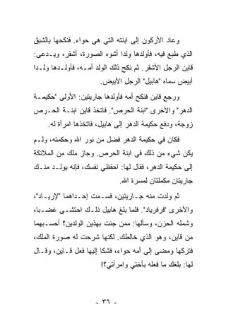 ‫ﻭﻋﺎﺩ ﺍﻷﺭﻜﻭﻥ ﺇﻟﻰ ﺍﺒﻨﺘﻪ ﺍﻟﺘﻲ ﻫﻲ ﺤﻭﺍﺀ. ﻓﻨﻜﺤﻬﺎ ﺒﺎﻟﺸﺒﻕ‬
‫ﺍﻟﺫﻱ ﻁﺒﻊ ﻓﻴﻪ، ﻓﺄﻭﻟﺩﻫﺎ ﻭﻟ ‪‬ﺍ ﺃﺸﻭﻩ ﺍﻟﺼﻭﺭﺓ، ﺃﺸﻘﺭ، ﻭﻴـﺩﻋﻰ:‬
                            ‫ﺩ‬
‫ﻗﺎﻴﻥ ﺍﻟﺭﺠل ﺍﻷﺸﻘﺭ. ﺜﻡ ﻨﻜﺢ ﺫﻟﻙ ﺍﻟﻭﻟﺩ ﺃﻤـﻪ، ﻓﺄﻭﻟـﺩﻫﺎ ﻭﻟـ ‪‬ﺍ‬
 ‫ﺩ‬
                       ‫ﺃﺒﻴﺽ ﺴﻤﺎﻩ "ﻫﺎﺒﻴل" ﺍﻟﺭﺠل ﺍﻷﺒﻴﺽ.‬
‫ﻭﺭﺠﻊ ﻗﺎﻴﻥ ﻓﻨﻜﺢ ﺃﻤﻪ ﻓﺄﻭﻟﺩﻫﺎ ﺠﺎﺭﻴﺘﻴﻥ: ﺍﻷﻭﻟﻰ "ﺤﻜﻴﻤـﺔ‬
‫ﺍﻟﺩﻫﺭ" ﻭﺍﻷﺨﺭﻯ "ﺍﺒﻨﺔ ﺍﻟﺤﺭﺹ". ﻓﺎﺘﺨﺫ ﻗﺎﻴﻥ ﺍﺒﻨـﺔ ﺍﻟﺤـﺭﺹ‬
    ‫ﺯﻭﺠﺔ، ﻭﺩﻓﻊ ﺤﻜﻴﻤﺔ ﺍﻟﺩﻫﺭ ﺇﻟﻰ ﻫﺎﺒﻴل، ﻓﺎﺘﺨﺫﻫﺎ ﺍﻤﺭﺃﺓ ﻟﻪ.‬
‫ﻓﻜﺎﻥ ﻓﻲ ﺤﻜﻴﻤﺔ ﺍﻟﺩﻫﺭ ﻓﻀل ﻤﻥ ﻨﻭﺭ ﺍﷲ ﻭﺤﻜﻤﺘﻪ، ﻭﻟـﻡ‬
‫ﻴﻜﻥ ﺸﻲﺀ ﻤﻥ ﺫﻟﻙ ﻓﻲ ﺍﺒﻨﺔ ﺍﻟﺤﺭﺹ. ﻭﺠﺎﺯ ﻤﻠﻙ ﻤﻥ ﺍﻟﻤﻼﺌﻜﺔ‬
‫ﺇﻟﻰ ﺤﻜﻴﻤﺔ ﺍﻟﺩﻫﺭ، ﻓﻘﺎل ﻟﻬﺎ: ﺍﺤﻔﻅﻲ ﻨﻔﺴﻙ، ﻓﺈﻨﻪ ﻴﻭﻟـﺩ ﻤﻨـﻙ‬
                              ‫ﺠﺎﺭﻴﺘﺎﻥ ﻤﻜﻤﻠﺘﺎﻥ ﻟﻤﺴﺭﺓ ﺍﷲ.‬
‫ﺜﻡ ﻭﻟﺩﺕ ﻤﻨﻪ ﺠـﺎﺭﻴﺘﻴﻥ، ﻓﺴـﻤﺕ ﺇﺤـﺩﺍﻫﻤﺎ "ﻹﺭﻴـﺎﺩ"،‬
‫ﻭﺍﻷﺨﺭﻯ "ﻓﺭﻓﺭﻴﺎﺩ". ﻓﻠﻤﺎ ﺒﻠﻎ ﻫﺎﺒﻴل ﺫﻟـﻙ ﺍﺤﺘﺸـﻰ ﻏﻀـ ‪‬ﺎ،‬
  ‫ﺒ‬
‫ﻭﺸﻤﻠﻪ ﺍﻟﺤﺯﻥ، ﻭﺴﺄﻟﻬﺎ: ﻤﻤﻥ ﺠﺌﺕ ﺒﻬﺫﻴﻥ ﺍﻟﻭﻟﺩﻴﻥ؟ ﺃﺤﺴـﺒﻬﻤﺎ‬
‫ﻤﻥ ﻗﺎﻴﻥ، ﻭﻫﻭ ﺍﻟﺫﻱ ﺨﺎﻟﻁﻙ. ﻟﻜﻨﻬﺎ ﺸﺭﺤﺕ ﻟﻪ ﺼﻭﺭﺓ ﺍﻟﻤﻠﻙ،‬
‫ﻓﺘﺭﻜﻬﺎ ﻭﻤﻀﻰ ﺇﻟﻰ ﺃﻤﻪ ﺤﻭﺍﺀ، ﻓﺸﻜﺎ ﺇﻟﻴﻬﺎ ﻓﻌل ﻗـﺎﻴﻥ، ﻭﻗـﺎل‬
                       ‫ﻟﻬﺎ: ﺒﻠﻐﻙ ﻤﺎ ﻓﻌﻠﻪ ﺒﺄﺨﺘﻲ ﻭﺍﻤﺭﺃﺘﻲ؟!‬



                     ‫- ٦٣ -‬
 