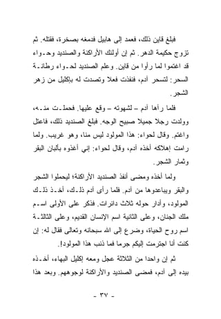 ‫ﻓﺒﻠﻎ ﻗﺎﻴﻥ ﺫﻟﻙ، ﻓﻌﻤﺩ ﺇﻟﻰ ﻫﺎﺒﻴل ﻓﺩﻤﻐﻪ ﺒﺼﺨﺭﺓ، ﻓﻘﺘﻠﻪ. ﺜﻡ‬
‫ﺘﺯﻭﺝ ﺤﻜﻴﻤﺔ ﺍﻟﺩﻫﺭ. ﺜﻡ ﺇﻥ ﺃﻭﻟﺌﻙ ﺍﻷﺭﺍﻜﻨﺔ ﻭﺍﻟﺼﻨﺩﻴﺩ ﻭﺤـﻭﺍﺀ‬
‫ﻗﺩ ﺍﻏﺘﻤﻭﺍ ﻟﻤﺎ ﺭﺃﻭﺍ ﻤﻥ ﻗﺎﻴﻥ. ﻭﻋﻠﻡ ﺍﻟﺼﻨﺩﻴﺩ ﻟﺤـﻭﺍﺀ ﺭﻁﺎﻨـﺔ‬
‫ﺍﻟﺴﺤﺭ: ﻟﺘﺴﺤﺭ ﺁﺩﻡ، ﻓﻨﻔﺫﺕ ﻓﻌﻼ ﻭﺘﺼﺩﺕ ﻟﻪ ﺒﺈﻜﻠﻴل ﻤﻥ ﺯﻫﺭ‬
                       ‫ﹰ‬
                                                  ‫ﺍﻟﺸﺠﺭ.‬
‫ﻓﻠﻤﺎ ﺭﺁﻫﺎ ﺁﺩﻡ – ﻟﺸﻬﻭﺘﻪ – ﻭﻗﻊ ﻋﻠﻴﻬﺎ. ﻓﺤﻤﻠـﺕ ﻤﻨـﻪ،‬
‫ﻭﻭﻟﺩﺕ ﺭﺠﻼ ﺠﻤﻴﻼ ﺼﺒﻴﺢ ﺍﻟﻭﺠﻪ. ﻓﺒﻠﻎ ﺍﻟﺼﻨﺩﻴﺩ ﺫﻟﻙ، ﻓﺎﻋﺘل‬
                                    ‫ﹰ‬    ‫ﹰ‬
‫ﻭﺍﻏﺘﻡ. ﻭﻗﺎل ﻟﺤﻭﺍﺀ: ﻫﺫﺍ ﺍﻟﻤﻭﻟﻭﺩ ﻟﻴﺱ ﻤﻨﺎ، ﻭﻫﻭ ﻏﺭﻴﺏ. ﻭﻟﻤﺎ‬
‫ﺭﺍﻤﺕ ﺇﻫﻼﻜﻪ ﺃﺨﺫﻩ ﺁﺩﻡ، ﻭﻗﺎل ﻟﺤﻭﺍﺀ: ﺇﻨﻲ ﺃﻏﺫﻭﻩ ﺒﺄﻟﺒﺎﻥ ﺍﻟﺒﻘﺭ‬
                                            ‫ﻭﺜﻤﺎﺭ ﺍﻟﺸﺠﺭ.‬
‫ﻭﻟﻤﺎ ﺃﺨﺫﻩ ﻭﻤﻀﻰ ﺃﻨﻔﺫ ﺍﻟﺼﻨﺩﻴﺩ ﺍﻷﺭﺍﻜﻨﺔ؛ ﻟﻴﺤﻤﻠﻭﺍ ﺍﻟﺸﺠﺭ‬
‫ﻭﺍﻟﺒﻘﺭ ﻭﻴﺒﺎﻋﺩﻭﻫﺎ ﻤﻥ ﺁﺩﻡ. ﻓﻠﻤﺎ ﺭﺃﻯ ﺁﺩﻡ ﺫﻟـﻙ، ﺃﺨـﺫ ﺫﻟـﻙ‬
‫ﺍﻟﻤﻭﻟﻭﺩ، ﻭﺃﺩﺍﺭ ﺤﻭﻟﻪ ﺜﻼﺙ ﺩﺍﺌﺭﺍﺕ. ﻓﺫﻜﺭ ﻋﻠﻰ ﺍﻷﻭﻟﻰ ﺍﺴـﻡ‬
‫ﻤﻠﻙ ﺍﻟﺠﻨﺎﻥ، ﻭﻋﻠﻰ ﺍﻟﺜﺎﻨﻴﺔ ﺍﺴﻡ ﺍﻹﻨﺴﺎﻥ ﺍﻟﻘﺩﻴﻡ، ﻭﻋﻠﻰ ﺍﻟﺜﺎﻟﺜـﺔ‬
‫ﺍﺴﻡ ﺭﻭﺡ ﺍﻟﺤﻴﺎﺓ، ﻭﻀﺭﻉ ﺇﻟﻰ ﺍﷲ ﺴﺒﺤﺎﻨﻪ ﻭﺘﻌﺎﻟﻰ ﻓﻘﺎل ﻟﻪ: ﺇﻥ‬
         ‫ﻜﻨﺕ ﺃﻨﺎ ﺍﺠﺘﺭﻤﺕ ﺇﻟﻴﻜﻡ ﺠﺭ ‪‬ﺎ ﻓﻤﺎ ﺫﻨﺏ ﻫﺫﺍ ﺍﻟﻤﻭﻟﻭﺩ!.‬
                                ‫ﻤ‬
‫ﺜﻡ ﺇﻥ ﻭﺍﺤ ‪‬ﺍ ﻤﻥ ﺍﻟﺜﻼﺜﺔ ﻋﺠل ﻭﻤﻌﻪ ﺇﻜﻠﻴل ﺍﻟﺒﻬﺎﺀ، ﺃﺨـﺫﻩ‬
                                        ‫ﺩ‬
‫ﺒﻴﺩﻩ ﺇﻟﻰ ﺁﺩﻡ، ﻓﻤﻀﻰ ﺍﻟﺼﻨﺩﻴﺩ ﻭﺍﻷﺭﺍﻜﻨﺔ ﻟﻭﺠﻭﻫﻬﻡ. ﻭﺒﻌﺩ ﻫﺫﺍ‬

                      ‫- ٧٣ -‬
 