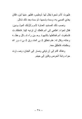 ‫ﻅﻬﺭﺕ ﻵﺩﻡ ﺸﺠﺭﺓ ﻴﻘﺎل ﻟﻬﺎ: ﻟﻭﻁﻴﺱ، ﻓﻅﻬﺭ ﻤﻨﻬﺎ ﻟﺒﻥ، ﻓﻜﺎﻥ‬
    ‫ﻴﻐﺫﻱ ﺍﻟﺼﺒﻲ ﺒﻪ، ﻭﺴﻤﺎﻩ ﺒﺎﺴﻤﻬﺎ، ﺜﻡ ﺴﻤﺎﻩ ﺒﻌﺩ ﺫﻟﻙ ﺸﺎﺜل.‬
‫ﻭﻨﺼﺏ ﺫﻟﻙ ﺍﻟﺼﻨﺩﻴﺩ ﺍﻟﻌﺩﺍﻭﺓ ﻵﺩﻡ ﻭﻷﻭﻟﺌﻙ ﺍﻟﻤﻭﻟـﻭﺩﻴﻥ:‬
‫ﻓﻘﺎل ﻟﺤﻭﺍﺀ: ﺍﻁﻠﻌﻲ ﺇﻟﻰ ﺁﺩﻡ ﻓﻠﻌﻠﻙ ﺃﻥ ﺘﺭﺩﻴﻪ ﺇﻟﻴﻨﺎ. ﻓﺎﻨﻁﻠﻘـﺕ‬
‫ﻓﺎﺴﺘﻐﻭﺕ ﺁﺩﻡ ﻓﺨﺎﻟﻁﻬﺎ ﺒﺎﻟﺸﻬﻭﺓ. ﻭﺤـﻴﻥ ﺭﺁﻩ ﺸـﺎﺜل ﻭﻋﻅـﻪ‬
‫ﻭﻋﺫﻟﻪ، ﻭﻗﺎل ﻟﻪ: ﻫﻠﻡ ﻨﻨﻁﻠﻕ ﺇﻟـﻰ ﺍﻟﻤﺸـﺭﻕ ﺇﻟـﻰ ﻨـﻭﺭ ﺍﷲ‬
                                   ‫ﻭﺤﻜﻤﺘﻪ، ﻓﺎﻨﻁﻠﻕ ﻤﻌﻪ.‬
‫ﻭﻫﻨﺎﻙ ﺃﻗﺎﻡ ﺇﻟﻰ ﺃﻥ ﺘﻭﻓﻲ ﻭﺼﺎﺭ ﺇﻟﻰ ﺍﻟﺠﻨﺎﻥ، ﻭﺼـﺎﺭﺕ‬
                     ‫ﺤﻭﺍﺀ ﻭﺍﺒﻨﺔ ﺍﻟﺤﺭﺹ ﻭﻗﺎﻴﻥ ﺇﻟﻰ ﺠﻬﻨﻡ.‬




                     ‫- ٨٣ -‬
 