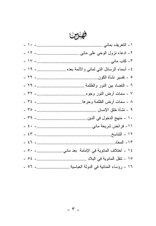 ‫‪‬‬
‫١- ﺍﻟﺘﻌﺭﻴﻑ ﺒﻤﺎﻨﻲ ......................................................- ٠١ -‬
‫٢- ﺍﺩﻋﺎﺀ ﻨﺯﻭل ﺍﻟﻭﺤﻲ ﻋﻠﻰ ﻤﺎﻨﻲ ...................................- ٢١ -‬
‫٣- ﻜﺘﺏ ﻤﺎﻨﻲ ............................................................- ٧١ -‬
‫٤- ﺃﺴﻤﺎﺀ ﺍﻟﺭﺴﺎﺌل ﺍﻟﺘﻲ ﻟﻤﺎﻨﻲ ﻭﺍﻷﺌﻤﺔ ﺒﻌﺩﻩ ........................- ٩١ -‬
‫٥ - ﺘﻔﺴﻴﺭ ﻨﺸﺄﺓ ﺍﻟﻜﻭﻥ..................................................- ٢٢ -‬
‫٦ - ﺍﻟﺘﻀﺎﺩ ﺒﻴﻥ ﺍﻟﻨﻭﺭ ﻭﺍﻟﻅﻠﻤﺔ .......................................- ٩٢ -‬
‫٧ - ﺴﻤﺎﺕ ﺃﺭﺽ ﺍﻟﻨﻭﺭ ﻭﺠ ‪‬ﻩ ........................................- ٢٣ -‬
                                                ‫ﻭ‬
‫٨ - ﺴﻤﺎﺕ ﺃﺭﺽ ﺍﻟﻅﻠﻤﺔ ﻭﺤ ‪‬ﻫﺎ.....................................- ٤٣ -‬
                                             ‫ﺭ‬
‫٩ - ﻨﺸﺄﺓ ﺨﻠﻕ ﺍﻹﻨﺴﺎﻥ .................................................- ٥٣ -‬
‫٠١ - ﻤﻨﻬﺞ ﺍﻟﺩﺨﻭل ﻓﻲ ﺍﻟﺩﻴﻥ .........................................- ٩٣ -‬
‫١١- ﻓﺭﺍﺌﺽ ﺸﺭﻴﻌﺔ ﻤﺎﻨﻲ .............................................- ٠٤ -‬
‫٢١ - ﺍﻟﺘﻨﺎﺴﺦ.............................................................- ٣٤ -‬
‫٣١- ﺍﻟﻤﻌﺎﺩ................................................................- ٦٤ -‬
‫٤١ - ﺍﺨﺘﻼﻑ ﺍﻟﻤﺎﻨﻭﻴﺔ ﻓﻲ ﺍﻹﻤﺎﻤﺔ ﺒﻌﺩ ﻤﺎﻨﻲ .....................- ٠٥ -‬
‫٥١ - ﺘﻨﻘل ﺍﻟﻤﺎﻨﻭﻴﺔ ﻓﻲ ﺍﻟﺒﻼﺩ .........................................- ٤٥ -‬
‫٦١ - ﺭﺅﺴﺎﺀ ﺍﻟﻤﻨﺎﻨﻴﺔ ﻓﻲ ﺍﻟﺩﻭﻟﺔ ﺍﻟﻌﺒﺎﺴﻴﺔ ...........................- ٦٥ -‬




                               ‫-٣-‬
 