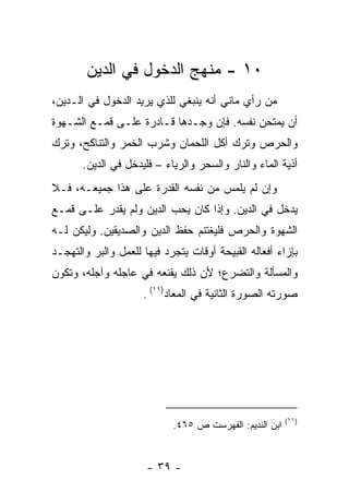 ‫٠١ - ﻤﻨﻬﺞ ﺍﻟﺩﺨﻭل ﻓﻲ ﺍﻟﺩﻴﻥ‬
‫ﻤﻥ ﺭﺃﻱ ﻤﺎﻨﻲ ﺃﻨﻪ ﻴﻨﺒﻐﻲ ﻟﻠﺫﻱ ﻴﺭﻴﺩ ﺍﻟﺩﺨﻭل ﻓﻲ ﺍﻟـﺩﻴﻥ،‬
‫ﺃﻥ ﻴﻤﺘﺤﻥ ﻨﻔﺴﻪ. ﻓﺈﻥ ﻭﺠـﺩﻫﺎ ﻗـﺎﺩﺭﺓ ﻋﻠـﻰ ﻗﻤـﻊ ﺍﻟﺸـﻬﻭﺓ‬
‫ﻭﺍﻟﺤﺭﺹ ﻭﺘﺭﻙ ﺃﻜل ﺍﻟﻠﺤﻤﺎﻥ ﻭﺸﺭﺏ ﺍﻟﺨﻤﺭ ﻭﺍﻟﺘﻨﺎﻜﺢ، ﻭﺘﺭﻙ‬
       ‫ﺃﺫﻴﺔ ﺍﻟﻤﺎﺀ ﻭﺍﻟﻨﺎﺭ ﻭﺍﻟﺴﺤﺭ ﻭﺍﻟﺭﻴﺎﺀ – ﻓﻠﻴﺩﺨل ﻓﻲ ﺍﻟﺩﻴﻥ.‬
‫ﻭﺇﻥ ﻟﻡ ﻴﻠﻤﺱ ﻤﻥ ﻨﻔﺴﻪ ﺍﻟﻘﺩﺭﺓ ﻋﻠﻰ ﻫﺫﺍ ﺠﻤﻴﻌـﻪ، ﻓـﻼ‬
‫ﻴﺩﺨل ﻓﻲ ﺍﻟﺩﻴﻥ. ﻭﺇﺫﺍ ﻜﺎﻥ ﻴﺤﺏ ﺍﻟﺩﻴﻥ ﻭﻟﻡ ﻴﻘﺩﺭ ﻋﻠـﻰ ﻗﻤـﻊ‬
‫ﺍﻟﺸﻬﻭﺓ ﻭﺍﻟﺤﺭﺹ ﻓﻠﻴﻐﺘﻨﻡ ﺤﻔﻅ ﺍﻟﺩﻴﻥ ﻭﺍﻟﺼﺩﻴﻘﻴﻥ. ﻭﻟﻴﻜﻥ ﻟـﻪ‬
‫ﺒﺈﺯﺍﺀ ﺃﻓﻌﺎﻟﻪ ﺍﻟﻘﺒﻴﺤﺔ ﺃﻭﻗﺎﺕ ﻴﺘﺠﺭﺩ ﻓﻴﻬﺎ ﻟﻠﻌﻤل ﻭﺍﻟﺒﺭ ﻭﺍﻟﺘﻬﺠـﺩ‬
‫ﻭﺍﻟﻤﺴﺄﻟﺔ ﻭﺍﻟﺘﻀﺭﻉ؛ ﻷﻥ ﺫﻟﻙ ﻴﻘﻨﻌﻪ ﻓﻲ ﻋﺎﺠﻠﻪ ﻭﺁﺠﻠﻪ، ﻭﺘﻜﻭﻥ‬
                     ‫ﺼﻭﺭﺘﻪ ﺍﻟﺼﻭﺭﺓ ﺍﻟﺜﺎﻨﻴﺔ ﻓﻲ ﺍﻟﻤﻌﺎﺩ)١١( .‬




                                                         ‫)١١(‬
                            ‫ﺍﺒﻥ ﺍﻟﻨﺩﻴﻡ: ﺍﻟﻔﻬﺭﺴﺕ ﺹ ٥٦٤.‬


                      ‫- ٩٣ -‬
 