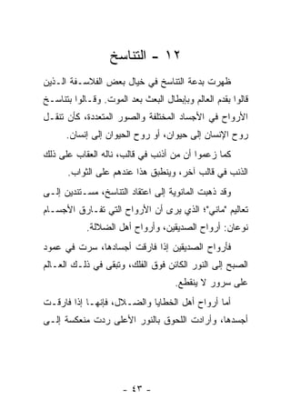 ‫٢١ - ﺍﻟﺘﻨﺎﺴﺦ‬
‫ﻅﻬﺭﺕ ﺒﺩﻋﺔ ﺍﻟﺘﻨﺎﺴﺦ ﻓﻲ ﺨﻴﺎل ﺒﻌﺽ ﺍﻟﻔﻼﺴـﻔﺔ ﺍﻟـﺫﻴﻥ‬
‫ﻗﺎﻟﻭﺍ ﺒﻘﺩﻡ ﺍﻟﻌﺎﻟﻡ ﻭﺒﺈﺒﻁﺎل ﺍﻟﺒﻌﺙ ﺒﻌﺩ ﺍﻟﻤﻭﺕ. ﻭﻗـﺎﻟﻭﺍ ﺒﺘﻨﺎﺴـﺦ‬
‫ﺍﻷﺭﻭﺍﺡ ﻓﻲ ﺍﻷﺠﺴﺎﺩ ﺍﻟﻤﺨﺘﻠﻔﺔ ﻭﺍﻟﺼﻭﺭ ﺍﻟﻤﺘﻌﺩﺩﺓ، ﻜﺄﻥ ﺘﻨﻘـل‬
      ‫ﺭﻭﺡ ﺍﻹﻨﺴﺎﻥ ﺇﻟﻰ ﺤﻴﻭﺍﻥ، ﺃﻭ ﺭﻭﺡ ﺍﻟﺤﻴﻭﺍﻥ ﺇﻟﻰ ﺇﻨﺴﺎﻥ.‬
‫ﻜﻤﺎ ﺯﻋﻤﻭﺍ ﺃﻥ ﻤﻥ ﺃﺫﻨﺏ ﻓﻲ ﻗﺎﻟﺏ، ﻨﺎﻟﻪ ﺍﻟﻌﻘﺎﺏ ﻋﻠﻰ ﺫﻟﻙ‬
      ‫ﺍﻟﺫﻨﺏ ﻓﻲ ﻗﺎﻟﺏ ﺁﺨﺭ، ﻭﻴﻨﻁﺒﻕ ﻫﺫﺍ ﻋﻨﺩﻫﻡ ﻋﻠﻰ ﺍﻟﺜﻭﺍﺏ.‬
‫ﻭﻗﺩ ﺫﻫﺒﺕ ﺍﻟﻤﺎﻨﻭﻴﺔ ﺇﻟﻰ ﺍﻋﺘﻘﺎﺩ ﺍﻟﺘﻨﺎﺴﺦ، ﻤﺴـﺘﻨﺩﻴﻥ ﺇﻟـﻰ‬
‫ﺘﻌﺎﻟﻴﻡ "ﻤﺎﻨﻲ"؛ ﺍﻟﺫﻱ ﻴﺭﻯ ﺃﻥ ﺍﻷﺭﻭﺍﺡ ﺍﻟﺘﻲ ﺘﻔـﺎﺭﻕ ﺍﻷﺠﺴـﺎﻡ‬
            ‫ﻨﻭﻋﺎﻥ: ﺃﺭﻭﺍﺡ ﺍﻟﺼﺩﻴﻘﻴﻥ، ﻭﺃﺭﻭﺍﺡ ﺃﻫل ﺍﻟﻀﻼﻟﺔ.‬
‫ﻓﺄﺭﻭﺍﺡ ﺍﻟﺼﺩﻴﻘﻴﻥ ﺇﺫﺍ ﻓﺎﺭﻗﺕ ﺃﺠﺴﺎﺩﻫﺎ، ﺴﺭﺕ ﻓﻲ ﻋﻤﻭﺩ‬
‫ﺍﻟﺼﺒﺢ ﺇﻟﻰ ﺍﻟﻨﻭﺭ ﺍﻟﻜﺎﺌﻥ ﻓﻭﻕ ﺍﻟﻔﻠﻙ، ﻭﺘﺒﻘﻰ ﻓﻲ ﺫﻟـﻙ ﺍﻟﻌـﺎﻟﻡ‬
                                     ‫ﻋﻠﻰ ﺴﺭﻭﺭ ﻻ ﻴﻨﻘﻁﻊ.‬
‫ﺃﻤﺎ ﺃﺭﻭﺍﺡ ﺃﻫل ﺍﻟﺨﻁﺎﻴﺎ ﻭﺍﻟﻀـﻼل، ﻓﺈﻨﻬـﺎ ﺇﺫﺍ ﻓﺎﺭﻗـﺕ‬
‫ﺃﺠﺴﺩﻫﺎ، ﻭﺃﺭﺍﺩﺕ ﺍﻟﻠﺤﻭﻕ ﺒﺎﻟﻨﻭﺭ ﺍﻷﻋﻠﻰ ﺭﺩﺕ ﻤﻨﻌﻜﺴﺔ ﺇﻟـﻰ‬




                      ‫- ٣٤ -‬
 