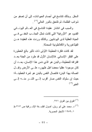 ‫ﺍﻟﺴﻔل. ﻭﺒﺫﻟﻙ ﺘﺘﻨﺎﺴﺦ ﻓﻲ ﺃﺠﺴﺎﻡ ﺍﻟﺤﻴﻭﺍﻨﺎﺕ، ﺇﻟﻰ ﺃﻥ ﺘﺼﻔﻭ ﻤﻥ‬
                ‫ﺸﻭﺍﺌﺏ ﺍﻟﻅﻠﻤﺔ، ﺜﻡ ﺘﻠﺘﺤﻕ ﺒﺎﻟﻨﻭﺭ ﺍﻟﻌﺎﻟﻲ)٢١( .‬
‫ﻭﺍﻟﺴﺒﺏ ﻓﻲ ﺍﻨﺘﺸﺎﺭ ﻋﻘﻴﺩﺓ ﺍﻟﺘﻨﺎﺴﺦ ﻓﻲ ﺍﻟﻌـﺎﻟﻡ ﺍﻟﻴﻭﻨـﺎﻨﻲ‬
‫ﺍﻟﻘﺩﻴﻡ، ﻫﻭ "ﺍﻷﻭﺭﻓﻴﺔ" ﺍﻟﺘﻲ ﻜﺎﻨﺕ ﺘﻤﺜل ﺍﻟﺠﺎﻨـﺏ ﺍﻟﺨﻔـﻲ ﻓـﻲ‬
‫ﺍﻟﺤﻴﺎﺓ ﺍﻟﻌﻘﻠﻴﺔ ﻟﺩﻯ ﺍﻟﻴﻭﻨﺎﻨﻴﻴﻥ. ﻭﻜﺫﻟﻙ ﻭﺭﺩﺕ ﻫﺫﻩ ﺍﻟﻌﻘﻴﺩﺓ ﻋـﻥ‬
                         ‫ﺍﻟﻔﻴﺜﺎﻏﻭﺭﻴﺔ ﻭﺍﻷﻓﻼﻁﻭﻨﻴﺔ ﺍﻟﻤﺤﺩﺜﺔ.‬
‫ﻟﻘﺩ ﻜﺎﻨﺕ ﻓﻜﺭﺓ ﺍﻟﺨﻁﻴﺌﺔ ﺍﻷﻭﻟﻰ ﺫﺍﺕ ﺘﺄﺜﻴﺭ ﺒﺎﻟﻎ ﺍﻟﺨﻁﻭﺭﺓ‬
‫ﻋﻠﻰ ﺍﻟﻔﻜﺭ ﺍﻹﻨﺴﺎﻨﻲ. ﻓﺎﻹﻨﺴﺎﻥ ﺍﻷﻭل ﻗﺩ ﻁﺭﺩ ﻤﻥ ﺍﻟﺠﻨﺔ ﺒﻌـﺩ‬
‫ﺍﻗﺘﺭﺍﻓﻪ ﻟﻠﺨﻁﻴﺌﺔ، ﻭﺍﻟﺒﺩﻥ ﻫﻭ ﺍﻟﺫﻱ ﺩﻨﺱ ﻫﺫﺍ ﺍﻹﻨﺴﺎﻥ، ﺒﻌـﺩ ﺃﻥ‬
‫ﻜﺎﻥ ﻤﻭﺠﻭ ‪‬ﺍ ﻋﻘﻠﻴﺎ ﻤﺤ ‪‬ﺎ ﻗﺒل ﻅﻬﻭﺭﻩ ﻋﻠـﻰ ﺍﻷﺭﺽ ﻭﻗﺒـل‬
                           ‫ﻀ‬           ‫ﺩ‬
‫ﺍﺘﺼﺎﻟﻪ ﺒﻬﺫﺍ ﺍﻟﺒﺩﻥ؛ ﻓﺎﺘﺼﺎل ﺍﻟﻨﻔﺱ ﺒﺎﻟﺒﺩﻥ ﻫﻭ ﺜﻤﺭﺓ ﺍﻟﺨﻁﻴﺌـﺔ؛‬
‫ﺤﻴﺙ ﺇﻥ ﺴﻠﻭﻙ ﺍﻟﻨﻔﺱ ﺼﺎﺭ ﺃﻗﺭﺏ ﺇﻟـﻰ ﺍﻟﺸـﺭ ﻤﻨـﻪ ﺇﻟـﻰ‬
                                                  ‫)٣١(‬
                                                         ‫ﺍﻟﺨﻴﺭ‬



                                                           ‫)٢١‬
                                   ‫( ﺍﻟﻔﺭﻕ ﺒﻴﻥ ﺍﻟﻔﺭﻕ ١٧٢.‬
                                                           ‫)٣١(‬
‫ﺩ. ﻤﺤﻤﺩ ﻋﻠﻲ ﺃﺒﻭ ﺭﻴﺎﻥ: ﺃﺼﻭل ﺍﻟﻔﻠﺴـﻔﺔ ﺍﻹﺸـﺭﺍﻗﻴﺔ ﺹ ٣١٣ ﻁ‬
                               ‫١-٩٥٩١ ﺍﻷﻨﺠﻠﻭ ﺍﻟﻤﺼﺭﻴﺔ.‬


                      ‫- ٤٤ -‬
 