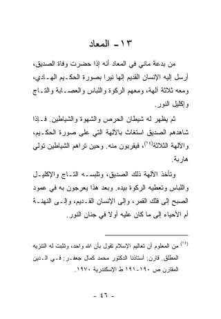 ‫٣١- ﺍﻟﻤﻌﺎﺩ‬
‫ﻤﻥ ﺒﺩﻋﺔ ﻤﺎﻨﻲ ﻓﻲ ﺍﻟﻤﻌﺎﺩ ﺃﻨﻪ ﺇﺫﺍ ﺤﻀﺭﺕ ﻭﻓﺎﺓ ﺍﻟﺼﺩﻴﻕ،‬
‫ﺃﺭﺴل ﺇﻟﻴﻪ ﺍﻹﻨﺴﺎﻥ ﺍﻟﻘﺩﻴﻡ ﺇﻟﻬﺎ ﻨﻴ ‪‬ﺍ ﺒﺼﻭﺭﺓ ﺍﻟﺤﻜـﻴﻡ ﺍﻟﻬـﺎﺩﻱ،‬
                        ‫ﺭ‬
‫ﻭﻤﻌﻪ ﺜﻼﺜﺔ ﺁﻟﻬﺔ، ﻭﻤﻌﻬﻡ ﺍﻟﺭﻜﻭﺓ ﻭﺍﻟﻠﺒﺎﺱ ﻭﺍﻟﻌﺼـﺎﺒﺔ ﻭﺍﻟﺘـﺎﺝ‬
                                                   ‫ﻭﺇﻜﻠﻴل ﺍﻟﻨﻭﺭ.‬
‫ﺜﻡ ﻴﻅﻬﺭ ﻟﻪ ﺸﻴﻁﺎﻥ ﺍﻟﺤﺭﺹ ﻭﺍﻟﺸﻬﻭﺓ ﻭﺍﻟﺸﻴﺎﻁﻴﻥ. ﻓـﺈﺫﺍ‬
‫ﺸﺎﻫﺩﻫﻡ ﺍﻟﺼﺩﻴﻕ ﺍﺴﺘﻐﺎﺙ ﺒﺎﻵﻟﻬﺔ ﺍﻟﺘﻲ ﻋﻠﻰ ﺼﻭﺭﺓ ﺍﻟﺤﻜـﻴﻡ،‬
‫ﻭﺍﻵﻟﻬﺔ ﺍﻟﺜﻼﺜﺔ)٤١(، ﻓﻴﻘﺭﺒﻭﻥ ﻤﻨﻪ. ﻭﺤﻴﻥ ﺘﺭﺍﻫﻡ ﺍﻟﺸﻴﺎﻁﻴﻥ ﺘﻭﻟﻲ‬
                                                          ‫ﻫﺎﺭﺒﺔ.‬
‫ﻭﺘﺄﺨﺫ ﺍﻵﻟﻬﺔ ﺫﻟﻙ ﺍﻟﺼﺩﻴﻕ، ﻭﺘﻠﺒﺴـﻪ ﺍﻟﺘـﺎﺝ ﻭﺍﻹﻜﻠﻴـل‬
‫ﻭﺍﻟﻠﺒﺎﺱ ﻭﺘﻌﻁﻴﻪ ﺍﻟﺭﻜﻭﺓ ﺒﻴﺩﻩ. ﻭﺒﻌﺩ ﻫﺫﺍ ﻴﻌﺭﺠﻭﻥ ﺒﻪ ﻓﻲ ﻋﻤﻭﺩ‬
‫ﺍﻟﺼﺒﺢ ﺇﻟﻰ ﻓﻠﻙ ﺍﻟﻘﻤﺭ، ﻭﺇﻟﻰ ﺍﻹﻨﺴﺎﻥ ﺍﻟﻘـﺩﻴﻡ، ﻭﺇﻟـﻰ ﺍﻟﻨﻬﻨـﺔ‬
             ‫ﺃﻡ ﺍﻷﺤﻴﺎﺀ ﺇﻟﻰ ﻤﺎ ﻜﺎﻥ ﻋﻠﻴﻪ ﺃﻭﻻ ﻓﻲ ﺠﻨﺎﻥ ﺍﻟﻨﻭﺭ.‬
                            ‫ﹰ‬


                                                                ‫)٤١(‬
‫ﻤﻥ ﺍﻟﻤﻌﻠﻭﻡ ﺃﻥ ﺘﻌﺎﻟﻴﻡ ﺍﻹﺴﻼﻡ ﺘﻘﻭل ﺒﺄﻥ ﺍﷲ ﻭﺍﺤﺩ، ﻭﺘﺜﺒﺕ ﻟﻪ ﺍﻟﺘﻨﺯﻴﻪ‬
‫ﺍﻟﻤﻁﻠﻕ. ﻗﺎﺭﻥ: ﺃﺴﺘﺎﺫﻨﺎ ﺍﻟﺩﻜﺘﻭﺭ ﻤﺤﻤﺩ ﻜﻤﺎل ﺠﻌﻔـﺭ: ﻓـﻲ ﺍﻟـﺩﻴﻥ‬
                 ‫ﺍﻟﻤﻘﺎﺭﻥ ﺹ ٠٩١-١٩١ ﻁ ﺍﻹﺴﻜﻨﺩﺭﻴﺔ ٠٧٩١.‬


                         ‫- ٦٤ -‬
 