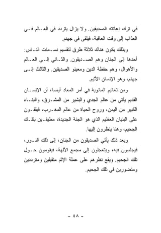 ‫ﻓﻲ ﺘﺭﻙ ﺇﻋﺎﻨﺘﻪ ﺍﻟﺼﺩﻴﻘﻴﻥ. ﻭﻻ ﻴﺯﺍل ﻴﺘﺭﺩﺩ ﻓﻲ ﺍﻟﻌـﺎﻟﻡ ﻓـﻲ‬
                  ‫ﺍﻟﻌﺫﺍﺏ ﺇﻟﻰ ﻭﻗﺕ ﺍﻟﻌﺎﻗﺒﺔ، ﻓﻴﻠﻘﻰ ﻓﻲ ﺠﻬﻨﻡ.‬
‫ﻭﺒﺫﻟﻙ ﻴﻜﻭﻥ ﻫﻨﺎﻙ ﺜﻼﺜﺔ ﻁﺭﻕ ﻟﺘﻘﺴﻴﻡ ﻨﺴـﻤﺎﺕ ﺍﻟﻨـﺎﺱ:‬
‫ﺃﺤﺩﻫﺎ ﺇﻟﻰ ﺍﻟﺠﻨﺎﻥ ﻭﻫﻡ ﺍﻟﺼـﺩﻴﻘﻭﻥ. ﻭﺍﻟﺜـﺎﻨﻲ ﺇﻟـﻰ ﺍﻟﻌـﺎﻟﻡ‬
‫ﻭﺍﻷﻫﻭﺍل، ﻭﻫﻡ ﺤﻔﻅﺔ ﺍﻟﺩﻴﻥ ﻭﻤﻌﻴﻨﻭ ﺍﻟﺼﺩﻴﻘﻴﻥ. ﻭﺍﻟﺜﺎﻟﺙ ﺇﻟـﻰ‬
                               ‫ﺠﻬﻨﻡ، ﻭﻫﻭ ﺍﻹﻨﺴﺎﻥ ﺍﻷﺜﻴﻡ.‬
‫ﻭﻤﻥ ﺘﻌﺎﻟﻴﻡ ﺍﻟﻤﺎﻨﻭﻴﺔ ﻓﻲ ﺃﻤﺭ ﺍﻟﻤﻌﺎﺩ ﺃﻴ ‪‬ﺎ، ﺃﻥ ﺍﻹﻨﺴـﺎﻥ‬
             ‫ﻀ‬
‫ﺍﻟﻘﺩﻴﻡ ﻴﺄﺘﻲ ﻤﻥ ﻋﺎﻟﻡ ﺍﻟﺠﺩﻱ ﻭﺍﻟﺒﺸﻴﺭ ﻤﻥ ﺍﻟﻤﺸـﺭﻕ، ﻭﺍﻟﺒﻨـﺎﺀ‬
‫ﺍﻟﻜﺒﻴﺭ ﻤﻥ ﺍﻟﻴﻤﻥ، ﻭﺭﻭﺡ ﺍﻟﺤﻴﺎﺓ ﻤﻥ ﻋﺎﻟﻡ ﺍﻟﻤﻐـﺭﺏ، ﻓﻴﻘﻔـﻭﻥ‬
‫ﻋﻠﻰ ﺍﻟﺒﻨﻴﺎﻥ ﺍﻟﻌﻅﻴﻡ ﺍﻟﺫﻱ ﻫﻭ ﺍﻟﺠﻨﺔ ﺍﻟﺠﺩﻴﺩﺓ، ﻤﻁﻴﻔـﻴﻥ ﺒﺘﻠـﻙ‬
                              ‫ﺍﻟﺠﺤﻴﻡ، ﻭﻫﻨﺎ ﻴﻨﻅﺭﻭﻥ ﺇﻟﻴﻬﺎ.‬
‫ﻭﺒﻌﺩ ﺫﻟﻙ ﻴﺄﺘﻲ ﺍﻟﺼﺩﻴﻘﻭﻥ ﻤﻥ ﺍﻟﺠﻨﺎﻥ، ﺇﻟﻰ ﺫﻟﻙ ﺍﻟﻨـﻭﺭ،‬
‫ﻓﻴﺠﻠﺴﻭﻥ ﻓﻴﻪ، ﻭﻴﺘﻌﺠﻠﻭﻥ ﺇﻟﻰ ﻤﺠﻤﻊ ﺍﻵﻟﻬﺔ، ﻓﻴﻘﻭﻤﻭﻥ ﺤـﻭل‬
‫ﺘﻠﻙ ﺍﻟﺠﺤﻴﻡ. ﻭﻴﻘﻊ ﻨﻅﺭﻫﻡ ﻋﻠﻰ ﻋﻤﻠﺔ ﺍﻹﺜﻡ ﻤﺘﻘﺒﻠﻴﻥ ﻭﻤﺘﺭﺩﺩﻴﻥ‬
                              ‫ﻭﻤﺘﻀﻭﺭﻴﻥ ﻓﻲ ﺘﻠﻙ ﺍﻟﺠﺤﻴﻡ.‬




                     ‫- ٨٤ -‬
 