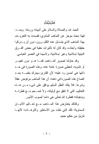 ‫‪‬‬
‫ﺍﻟﺤﻤﺩ ﷲ، ﻭﺍﻟﺼﻼﺓ ﻭﺍﻟﺴﻼﻡ ﻋﻠﻰ ﺃﻨﺒﻴﺎﺌﻪ ﻭﺭﺴﻠﻪ. ﻭﺒﻌـﺩ:‬
‫ﻓﻬﺫﺍ ﺒﺤﺙ ﻤﻭﺠﺯ ﻋﻥ ﺍﻟﻤﺫﻫﺏ ﺍﻟﻤﺎﻨﻭﻱ، ﻗﺼﺩﺕ ﺒﻪ ﺍﻟﺘﻌﺭﻴـﻑ‬
‫ﺒﻬﺫﺍ ﺍﻟﻤﺫﻫﺏ ﺍﻟﺫﻱ ﻴﺘﺴﺎﺀل ﻋﻨﻪ ﺍﻟﻜﺜﻴـﺭﻭﻥ، ﺩﻭﻥ ﺃﻥ ﻴـﺩﺭﻜﻭﺍ‬
‫ﺤﻘﻴﻘﺘﻪ ﻭﺃﺒﻌﺎﺩﻩ، ﻭﻗﺩ ﻜﺎﻥ ﻟﻪ ﺘﺄﺜﻴﺭﺍﺕ ﺨﻔﻴﺔ ﻓﻲ ﺒﻌﺽ ﺍﻟﻔـﺭﻕ‬
 ‫ﺍﻟﺩﻴﻨﻴﺔ ﺇﺴﻼﻤﻴﺔ ﻭﻏﻴﺭ ﺇﺴﻼﻤﻴﺔ، ﻭﻻﺴﻴﻤﺎ ﻓﻲ ﺍﻟﻌﺼﺭ ﺍﻟﻌﺒﺎﺴﻲ.‬
‫ﻭﻗﺩ ﺤﺎﻭﻟﻨﺎ ﺘﺼﻭﻴﺭ ﺍﻟﻤـﺫﻫﺏ ﻜﻤـﺎ ﻫـﻭ ﺩﻭﻥ ﺘﻐﻴﻴـﺭ‬
‫ﺃﻭ ﺘﺸﻭﻴﻪ، ﻟﻨﻌﻁﻲ ﺼﻭﺭﺓ ﻋﺎﻤﺔ ﻋﻨﻪ، ﻭﻫﺫﻩ ﺍﻟﺼﻭﺭﺓ ﻓﻲ ﺤـﺩ‬
‫ﺫﺍﺘﻬﺎ ﻫﻲ ﺃﺤﺴﻥ ﺭﺩ ﻋﻠﻴﻪ؛ ﻷﻥ ﺍﻟﻘﺎﺭﺉ ﺴﻴﺩﺭﻙ ﺒﻨﻔﺴـﻪ ﺒﻌـﺩ‬
‫ﺍﺘﻀﺎﺡ ﻫﺫﻩ ﺍﻟﺼﻭﺭﺓ ﻓﻲ ﺫﻫﻨﻪ، ﺃﻥ ﻫﺫﺍ ﺍﻟﻤﺫﻫﺏ ﻤﺭﻓﻭﺽ ﻋﻘﻼ‬
‫ﹰ‬
‫ﻭﺸﺭ ‪‬ﺎ. ﻓﻼ ﻴﻜﺎﺩ ﺍﻟﻌﻘل ﺍﻟﺴﻠﻴﻡ ﻴﻭﺍﻓﻕ ﻋﻠﻰ ﺸﻲﺀ ﻤـﻥ ﻫـﺫﻩ‬
                                              ‫ﻋ‬
‫ﺍﻟﺘﻌﺎﻟﻴﻡ، ﺍﻟﺘﻲ ﻻ ﺘﺘﻔﻕ ﻤﻊ ﺃﻭﻟﻴﺎﺘﻪ، ﻭﻻ ﺘﻨﺴـﺠﻡ ﻤـﻊ ﻓﻁﺭﺘـﻪ‬
       ‫ﻭﺒﺩﻫﻴﺎﺘﻪ؛ ﻓﻔﻁﺭﺓ ﺍﷲ ﺘﻌﺎﻟﻰ ﻫﻲ ﺩﺍﺌ ‪‬ﺎ ﺃﺼﻭﺏ ﺍﻷﻤﻭﺭ.‬
                    ‫ﻤ‬
‫ﻭﻜﺫﻟﻙ ﻴﺘﻌﺎﺭﺽ ﻫﺫﺍ ﺍﻟﻤـﺫﻫﺏ ﻤـﻊ ﺘﻌـﺎﻟﻴﻡ ﺍﻷﺩﻴـﺎﻥ‬
‫ﺍﻟﺴﻤﺎﻭﻴﺔ؛ ﺘﻠﻙ ﺍﻟﺘﻲ ﺨﻠﺕ ﻤﻥ ﺍﻷﺴﺎﻁﻴﺭ ﻭﺍﻟﺘﺭﻫـﺎﺕ؛ ﻷﻨﻬـﺎ‬
                                  ‫ﺘﻨﺯﻴل ﻤﻥ ﺤﻜﻴﻡ ﺤﻤﻴﺩ.‬



                     ‫-٤-‬
 