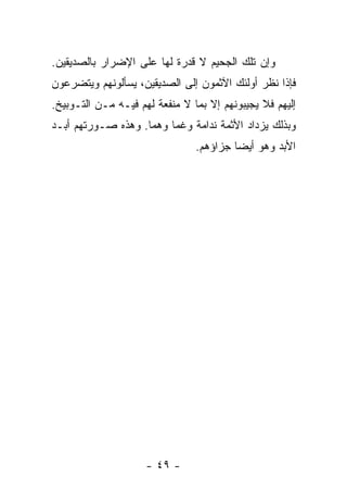 ‫ﻭﺇﻥ ﺘﻠﻙ ﺍﻟﺠﺤﻴﻡ ﻻ ﻗﺩﺭﺓ ﻟﻬﺎ ﻋﻠﻰ ﺍﻹﻀﺭﺍﺭ ﺒﺎﻟﺼﺩﻴﻘﻴﻥ.‬
‫ﻓﺈﺫﺍ ﻨﻅﺭ ﺃﻭﻟﺌﻙ ﺍﻵﺜﻤﻭﻥ ﺇﻟﻰ ﺍﻟﺼﺩﻴﻘﻴﻥ، ﻴﺴﺄﻟﻭﻨﻬﻡ ﻭﻴﺘﻀﺭﻋﻭﻥ‬
‫ﺇﻟﻴﻬﻡ ﻓﻼ ﻴﺠﻴﺒﻭﻨﻬﻡ ﺇﻻ ﺒﻤﺎ ﻻ ﻤﻨﻔﻌﺔ ﻟﻬﻡ ﻓﻴـﻪ ﻤـﻥ ﺍﻟﺘـﻭﺒﻴﺦ.‬
‫ﻭﺒﺫﻟﻙ ﻴﺯﺩﺍﺩ ﺍﻷﺜﻤﺔ ﻨﺩﺍﻤﺔ ﻭﻏﻤﺎ ﻭﻫﻤﺎ. ﻭﻫﺫﻩ ﺼـﻭﺭﺘﻬﻡ ﺃﺒـﺩ‬
                                ‫ﺍﻷﺒﺩ ﻭﻫﻭ ﺃﻴ ‪‬ﺎ ﺠﺯﺍﺅﻫﻡ.‬
                                         ‫ﻀ‬




                     ‫- ٩٤ -‬
 