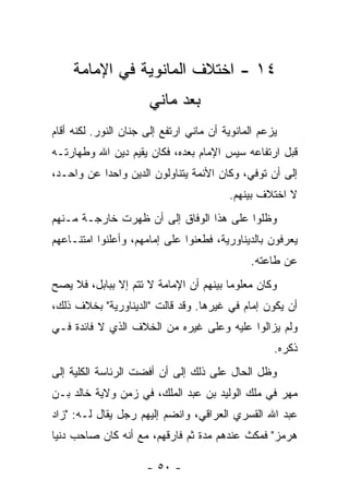 ‫٤١ - ﺍﺨﺘﻼﻑ ﺍﻟﻤﺎﻨﻭﻴﺔ ﻓﻲ ﺍﻹﻤﺎﻤﺔ‬
                      ‫ﺒﻌﺩ ﻤﺎﻨﻲ‬
‫ﻴﺯﻋﻡ ﺍﻟﻤﺎﻨﻭﻴﺔ ﺃﻥ ﻤﺎﻨﻲ ﺍﺭﺘﻔﻊ ﺇﻟﻰ ﺠﻨﺎﻥ ﺍﻟﻨﻭﺭ. ﻟﻜﻨﻪ ﺃﻗﺎﻡ‬
‫ﻗﺒل ﺍﺭﺘﻔﺎﻋﻪ ﺴﻴﺱ ﺍﻹﻤﺎﻡ ﺒﻌﺩﻩ، ﻓﻜﺎﻥ ﻴﻘﻴﻡ ﺩﻴﻥ ﺍﷲ ﻭﻁﻬﺎﺭﺘـﻪ‬
‫ﺇﻟﻰ ﺃﻥ ﺘﻭﻓﻲ، ﻭﻜﺎﻥ ﺍﻷﺌﻤﺔ ﻴﺘﻨﺎﻭﻟﻭﻥ ﺍﻟﺩﻴﻥ ﻭﺍﺤ ‪‬ﺍ ﻋﻥ ﻭﺍﺤـﺩ،‬
           ‫ﺩ‬
                                         ‫ﻻ ﺍﺨﺘﻼﻑ ﺒﻴﻨﻬﻡ.‬
‫ﻭﻅﻠﻭﺍ ﻋﻠﻰ ﻫﺫﺍ ﺍﻟﻭﻓﺎﻕ ﺇﻟﻰ ﺃﻥ ﻅﻬﺭﺕ ﺨﺎﺭﺠـﺔ ﻤـﻨﻬﻡ‬
‫ﻴﻌﺭﻓﻭﻥ ﺒﺎﻟﺩﻴﻨﺎﻭﺭﻴﺔ، ﻓﻁﻌﻨﻭﺍ ﻋﻠﻰ ﺇﻤﺎﻤﻬﻡ، ﻭﺃﻋﻠﻨﻭﺍ ﺍﻤﺘﻨـﺎﻋﻬﻡ‬
                                              ‫ﻋﻥ ﻁﺎﻋﺘﻪ.‬
‫ﻭﻜﺎﻥ ﻤﻌﻠﻭ ‪‬ﺎ ﺒﻴﻨﻬﻡ ﺃﻥ ﺍﻹﻤﺎﻤﺔ ﻻ ﺘﺘﻡ ﺇﻻ ﺒﺒﺎﺒل، ﻓﻼ ﻴﺼﺢ‬
                                        ‫ﻤ‬
‫ﺃﻥ ﻴﻜﻭﻥ ﺇﻤﺎﻡ ﻓﻲ ﻏﻴﺭﻫﺎ. ﻭﻗﺩ ﻗﺎﻟﺕ "ﺍﻟﺩﻴﻨﺎﻭﺭﻴﺔ" ﺒﺨﻼﻑ ﺫﻟﻙ،‬
‫ﻭﻟﻡ ﻴﺯﺍﻟﻭﺍ ﻋﻠﻴﻪ ﻭﻋﻠﻰ ﻏﻴﺭﻩ ﻤﻥ ﺍﻟﺨﻼﻑ ﺍﻟﺫﻱ ﻻ ﻓﺎﺌﺩﺓ ﻓـﻲ‬
                                                    ‫ﺫﻜﺭﻩ.‬
‫ﻭﻅل ﺍﻟﺤﺎل ﻋﻠﻰ ﺫﻟﻙ ﺇﻟﻰ ﺃﻥ ﺃﻓﻀﺕ ﺍﻟﺭﺌﺎﺴﺔ ﺍﻟﻜﻠﻴﺔ ﺇﻟﻰ‬
‫ﻤﻬﺭ ﻓﻲ ﻤﻠﻙ ﺍﻟﻭﻟﻴﺩ ﺒﻥ ﻋﺒﺩ ﺍﻟﻤﻠﻙ، ﻓﻲ ﺯﻤﻥ ﻭﻻﻴﺔ ﺨﺎﻟﺩ ﺒـﻥ‬
‫ﻋﺒﺩ ﺍﷲ ﺍﻟﻘﺴﺭﻱ ﺍﻟﻌﺭﺍﻗﻲ، ﻭﺍﻨﻀﻡ ﺇﻟﻴﻬﻡ ﺭﺠل ﻴﻘﺎل ﻟـﻪ: "ﺯﺍﺩ‬
‫ﻫﺭﻤﺯ" ﻓﻤﻜﺙ ﻋﻨﺩﻫﻡ ﻤﺩﺓ ﺜﻡ ﻓﺎﺭﻗﻬﻡ، ﻤﻊ ﺃﻨﻪ ﻜﺎﻥ ﺼﺎﺤﺏ ﺩﻨﻴﺎ‬

                      ‫- ٠٥ -‬
 