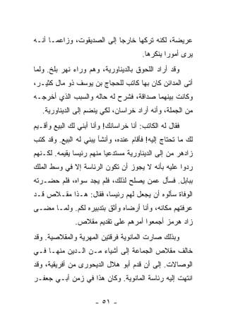 ‫ﻋﺭﻴﻀﺔ، ﻟﻜﻨﻪ ﺘﺭﻜﻬﺎ ﺨﺎﺭ ‪‬ﺎ ﺇﻟﻰ ﺍﻟﺼﺩﻴﻘﻭﺕ، ﻭﺯﺍﻋ ‪‬ـﺎ ﺃﻨـﻪ‬
       ‫ﻤ‬                     ‫ﺠ‬
                                        ‫ﻴﺭﻯ ﺃﻤﻭ ‪‬ﺍ ﻴﻨﻜﺭﻫﺎ.‬
                                                 ‫ﺭ‬
‫ﻭﻗﺩ ﺃﺭﺍﺩ ﺍﻟﻠﺤﻭﻕ ﺒﺎﻟﺩﻴﻨﺎﻭﺭﻴﺔ، ﻭﻫﻡ ﻭﺭﺍﺀ ﻨﻬﺭ ﺒﻠﺦ. ﻭﻟﻤﺎ‬
‫ﺃﺘﻰ ﺍﻟﻤﺩﺍﺌﻥ ﻜﺎﻥ ﺒﻬﺎ ﻜﺎﺘﺏ ﻟﻠﺤﺠﺎﺝ ﺒﻥ ﻴﻭﺴﻑ ﺫﻭ ﻤﺎل ﻜﺜﻴـﺭ،‬
‫ﻭﻜﺎﻨﺕ ﺒﻴﻨﻬﻤﺎ ﺼﺩﺍﻗﺔ، ﻓﺸﺭﺡ ﻟﻪ ﺤﺎﻟﻪ ﻭﺍﻟﺴﺒﺏ ﺍﻟﺫﻱ ﺃﺨﺭﺠـﻪ‬
   ‫ﻤﻥ ﺍﻟﺠﻤﻠﺔ، ﻭﺃﻨﻪ ﺃﺭﺍﺩ ﺨﺭﺍﺴﺎﻥ، ﻟﻜﻲ ﻴﻨﻀﻡ ﺇﻟﻰ ﺍﻟﺩﻴﻨﺎﻭﺭﻴﺔ.‬
‫ﻓﻘﺎل ﻟﻪ ﺍﻟﻜﺎﺘﺏ: ﺃﻨﺎ ﺨﺭﺍﺴﺎﻨﻙ! ﻭﺃﻨﺎ ﺃﺒﻨﻲ ﻟﻙ ﺍﻟﺒﻴﻊ ﻭﺃﻗـﻴﻡ‬
‫ﻟﻙ ﻤﺎ ﺘﺤﺘﺎﺝ ﺇﻟﻴﻪ! ﻓﺄﻗﺎﻡ ﻋﻨﺩﻩ، ﻭﺃﻨﺸﺄ ﻴﺒﻨﻲ ﻟﻪ ﺍﻟﺒﻴﻊ. ﻭﻗﺩ ﻜﺘﺏ‬
‫ﺯﺍﺩﻫﺭ ﻤﻥ ﺇﻟﻰ ﺍﻟﺩﻴﻨﺎﻭﺭﻴﺔ ﻤﺴﺘﺩﻋ ‪‬ﺎ ﻤﻨﻬﻡ ﺭﺌﻴ ‪‬ﺎ ﻴﻘﻴﻤﻪ. ﻟﻜـﻨﻬﻡ‬
               ‫ﺴ‬           ‫ﻴ‬
‫ﺭﺩﻭﺍ ﻋﻠﻴﻪ ﺒﺄﻨﻪ ﻻ ﻴﺠﻭﺯ ﺃﻥ ﺘﻜﻭﻥ ﺍﻟﺭﺌﺎﺴﺔ ﺇﻻ ﻓﻲ ﻭﺴﻁ ﺍﻟﻤﻠﻙ‬
‫ﺒﺒﺎﺒل. ﻓﺴﺄل ﻋﻤﻥ ﻴﺼﻠﺢ ﻟﺫﻟﻙ، ﻓﻠﻡ ﻴﺠﺩ ﺴﻭﺍﻩ، ﻓﻠﻡ ﺤﻀـﺭﺘﻪ‬
‫ﺍﻟﻭﻓﺎﺓ ﺴﺄﻟﻭﻩ ﺃﻥ ﻴﺠﻌل ﻟﻬﻡ ﺭﺌﻴ ‪‬ﺎ، ﻓﻘﺎل: ﻫـﺫﺍ ﻤﻘـﻼﺹ ﻗـﺩ‬
                       ‫ﺴ‬
‫ﻋﺭﻓﺘﻬﻡ ﻤﻜﺎﻨﻪ، ﻭﺃﻨﺎ ﺃﺭﻀﺎﻩ ﻭﺃﺜﻕ ﺒﺘﺩﺒﻴﺭﻩ ﻟﻜﻡ. ﻭﻟﻤـﺎ ﻤﻀـﻰ‬
               ‫ﺯﺍﺩ ﻫﺭﻤﺯ ﺃﺠﻤﻌﻭﺍ ﺃﻤﺭﻫﻡ ﻋﻠﻰ ﺘﻘﺩﻴﻡ ﻤﻘﻼﺹ.‬
‫ﻭﺒﺫﻟﻙ ﺼﺎﺭﺕ ﺍﻟﻤﺎﻨﻭﻴﺔ ﻓﺭﻗﺘﻴﻥ ﺍﻟﻤﻬﺭﻴﺔ ﻭﺍﻟﻤﻘﻼﺼﻴﺔ. ﻭﻗﺩ‬
‫ﺨﺎﻟﻑ ﻤﻘﻼﺹ ﺍﻟﺠﻤﺎﻋﺔ ﺇﻟﻰ ﺃﺸﻴﺎﺀ ﻤـﻥ ﺍﻟـﺩﻴﻥ ﻤﻨﻬـﺎ ﻓـﻲ‬
‫ﺍﻟﻭﺼﺎﻻﺕ. ﺇﻟﻰ ﺃﻥ ﻗﺩﻡ ﺃﺒﻭ ﻫﻼل ﺍﻟﺩﻴﺤﻭﺭﻯ ﻤﻥ ﺃﻓﺭﻴﻘﻴﺔ، ﻭﻗﺩ‬
‫ﺍﻨﺘﻬﺕ ﺇﻟﻴﻪ ﺭﺌﺎﺴﺔ ﺍﻟﻤﺎﻨﻭﻴﺔ. ﻭﻜﺎﻥ ﻫﺫﺍ ﻓﻲ ﺯﻤﻥ ﺃﺒـﻲ ﺠﻌﻔـﺭ‬

                      ‫- ١٥ -‬
 