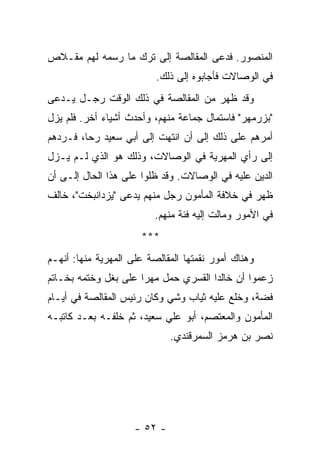 ‫ﺍﻟﻤﻨﺼﻭﺭ. ﻓﺩﻋﻰ ﺍﻟﻤﻘﺎﻟﺼﺔ ﺇﻟﻰ ﺘﺭﻙ ﻤﺎ ﺭﺴﻤﻪ ﻟﻬﻡ ﻤﻘـﻼﺹ‬
                          ‫ﻓﻲ ﺍﻟﻭﺼﺎﻻﺕ ﻓﺄﺠﺎﺒﻭﻩ ﺇﻟﻰ ﺫﻟﻙ.‬
‫ﻭﻗﺩ ﻅﻬﺭ ﻤﻥ ﺍﻟﻤﻘﺎﻟﺼﺔ ﻓﻲ ﺫﻟﻙ ﺍﻟﻭﻗﺕ ﺭﺠـل ﻴـﺩﻋﻰ‬
‫"ﺒﺯﺭﻤﻬﺭ" ﻓﺎﺴﺘﻤﺎل ﺠﻤﺎﻋﺔ ﻤﻨﻬﻡ، ﻭﺃﺤﺩﺙ ﺃﺸﻴﺎﺀ ﺃﺨﺭ. ﻓﻠﻡ ﻴﺯل‬
‫ﺃﻤﺭﻫﻡ ﻋﻠﻰ ﺫﻟﻙ ﺇﻟﻰ ﺃﻥ ﺍﻨﺘﻬﺕ ﺇﻟﻰ ﺃﺒﻲ ﺴﻌﻴﺩ ﺭﺤﺎ، ﻓـﺭﺩﻫﻡ‬
‫ﺇﻟﻰ ﺭﺃﻱ ﺍﻟﻤﻬﺭﻴﺔ ﻓﻲ ﺍﻟﻭﺼﺎﻻﺕ، ﻭﺫﻟﻙ ﻫﻭ ﺍﻟﺫﻱ ﻟـﻡ ﻴـﺯل‬
‫ﺍﻟﺩﻴﻥ ﻋﻠﻴﻪ ﻓﻲ ﺍﻟﻭﺼﺎﻻﺕ. ﻭﻗﺩ ﻅﻠﻭﺍ ﻋﻠﻰ ﻫﺫﺍ ﺍﻟﺤﺎل ﺇﻟـﻰ ﺃﻥ‬
‫ﻅﻬﺭ ﻓﻲ ﺨﻼﻓﺔ ﺍﻟﻤﺄﻤﻭﻥ ﺭﺠل ﻤﻨﻬﻡ ﻴﺩﻋﻰ "ﻴﺯﺩﺍﻨﺒﺨﺕ"، ﺨﺎﻟﻑ‬
                          ‫ﻓﻲ ﺍﻷﻤﻭﺭ ﻭﻤﺎﻟﺕ ﺇﻟﻴﻪ ﻓﺌﺔ ﻤﻨﻬﻡ.‬
                      ‫***‬
‫ﻭﻫﻨﺎﻙ ﺃﻤﻭﺭ ﻨﻘﻤﺘﻬﺎ ﺍﻟﻤﻘﺎﻟﺼﺔ ﻋﻠﻰ ﺍﻟﻤﻬﺭﻴﺔ ﻤﻨﻬﺎ: ﺃﻨﻬـﻡ‬
‫ﺯﻋﻤﻭﺍ ﺃﻥ ﺨﺎﻟﺩﺍ ﺍﻟﻘﺴﺭﻱ ﺤﻤل ﻤﻬ ‪‬ﺍ ﻋﻠﻰ ﺒﻐل ﻭﺨﺘﻤﻪ ﺒﺨـﺎﺘﻡ‬
                      ‫ﺭ‬
‫ﻓﻀﺔ، ﻭﺨﻠﻊ ﻋﻠﻴﻪ ﺜﻴﺎﺏ ﻭﺸﻲ ﻭﻜﺎﻥ ﺭﺌﻴﺱ ﺍﻟﻤﻘﺎﻟﺼﺔ ﻓﻲ ﺃﻴـﺎﻡ‬
‫ﺍﻟﻤﺄﻤﻭﻥ ﻭﺍﻟﻤﻌﺘﺼﻡ، ﺃﺒﻭ ﻋﻠﻲ ﺴﻌﻴﺩ، ﺜﻡ ﺨﻠﻔـﻪ ﺒﻌـﺩ ﻜﺎﺘﺒـﻪ‬
                              ‫ﻨﺼﺭ ﺒﻥ ﻫﺭﻤﺯ ﺍﻟﺴﻤﺭﻗﻨﺩﻱ.‬




                     ‫- ٢٥ -‬
 