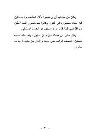 ‫ﻭﻜﺎﻥ ﻤﻥ ﻋﺎﺩﺘﻬﻡ ﺃﻥ ﻴﺭﺨﺼﻭﺍ ﻷﻫل ﺍﻟﻤﺫﻫﺏ ﻭﺍﻟـﺩﺍﺨﻠﻴﻥ‬
‫ﻓﻴﻪ ﺃﺸﻴﺎﺀ ﻤﺤﻅﻭﺭﺓ ﻓﻲ ﺍﻟﺩﻴﻥ. ﻭﻜﺎﻨﻭﺍ ﻴﺨـﺎﻟﻁﻭﻥ ﺍﻟﺴـﻼﻁﻴﻥ‬
     ‫ﻭﻴﻭﺍﻜﻠﻭﻨﻬﻡ. ﻜﻤﺎ ﻜﺎﻥ ﻤﻥ ﺭﺅﺴﺎﺌﻬﻡ ﺃﺒﻭ ﺍﻟﺤﺴﻥ ﺍﻟﺩﻤﺸﻘﻲ.‬
‫ﻭﻗﺘل ﻤﺎﻨﻲ ﻓﻲ ﻤﻤﻠﻜﺔ ﺒﻬﺭﺍﻡ ﺒﻥ ﺴﺎﺒﻭﺭ، ﻭﻟﻤﺎ ﻗﺘﻠﻪ ﺼﻠﺒﻪ‬
‫ﻨﺼﻔﻴﻥ: ﺍﻟﻨﺼﻑ ﺍﻟﻭﺍﺤﺩ ﻋﻠﻰ ﺒﺎﺏ؛ ﻭﺍﻵﺨﺭ ﻤﻥ ﻤﺩﻴﻨـﺔ ﺠﻨـﺩ‬
                                               ‫ﺴﺎﺒﻭﺭ.‬




                    ‫- ٣٥ -‬
 