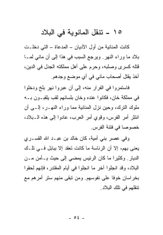 ‫٥١ - ﺘﻨﻘل ﺍﻟﻤﺎﻨﻭﻴﺔ ﻓﻲ ﺍﻟﺒﻼﺩ‬
‫ﻜﺎﻨﺕ ﺍﻟﻤﻨﺎﻨﻴﺔ ﻤﻥ ﺃﻭل ﺍﻷﺩﻴﺎﻥ – ﺍﻟﻤﺩﻋﺎﺓ – ﺍﻟﺘﻲ ﺩﺨﻠـﺕ‬
‫ﺒﻼﺩ ﻤﺎ ﻭﺭﺍﺀ ﺍﻟﻨﻬﺭ. ﻭﻴﺭﺠﻊ ﺍﻟﺴﺒﺏ ﻓﻲ ﻫﺫﺍ ﺇﻟﻰ ﺃﻥ ﻤﺎﻨﻲ ﻟﻤـﺎ‬
‫ﻗﺘﻠﻪ ﻜﺴﺭﻯ ﻭﺼﻠﺒﻪ، ﻭﺤﺭﻡ ﻋﻠﻰ ﺃﻫل ﻤﻤﻠﻜﺘﻪ ﺍﻟﺠﺩل ﻓﻲ ﺍﻟﺩﻴﻥ،‬
              ‫ﺃﺨﺫ ﻴﻘﺘل ﺃﺼﺤﺎﺏ ﻤﺎﻨﻲ ﻓﻲ ﺃﻱ ﻤﻭﻀﻊ ﻭﺠﺩﻫﻡ.‬
‫ﻓﺎﺴﺘﻤﺭﻭﺍ ﻓﻲ ﺍﻟﻔﺭﺍﺭ ﻤﻨﻪ، ﺇﻟﻰ ﺃﻥ ﻋﺒﺭﻭﺍ ﻨﻬﺭ ﺒﻠﺦ ﻭﺩﺨﻠﻭﺍ‬
‫ﻓﻲ ﻤﻤﻠﻜﺔ ﺨﺎﻥ، ﻓﻜﺎﻨﻭﺍ ﻋﻨﺩﻩ ﻭﺨﺎﻥ ﺒﻠﺴﺎﻨﻬﻡ ﻟﻘﺏ ﻴﻠﻘﺒـﻭﻥ ﺒـﻪ‬
‫ﻤﻠﻭﻙ ﺍﻟﺘﺭﻙ، ﻭﺤﻴﻥ ﻨﺯل ﺍﻟﻤﻨﺎﻨﻴﺔ ﻤﻤﺎ ﻭﺭﺍﺀ ﺍﻟﻨﻬـﺭ، ﺇﻟـﻰ ﺃﻥ‬
‫ﺍﻨﺘﺜﺭ ﺃﻤﺭ ﺍﻟﻔﺭﺱ، ﻭﻗﻭﻱ ﺃﻤﺭ ﺍﻟﻌﺭﺏ، ﻋﺎﺩﻭﺍ ﺇﻟﻰ ﻫﺫﻩ ﺍﻟـﺒﻼﺩ،‬
                                  ‫ﺨﺼﻭ ‪‬ﺎ ﻓﻲ ﻓﺘﻨﺔ ﺍﻟﻔﺭﺱ.‬
                                                  ‫ﺼ‬
‫ﻭﻓﻲ ﻋﺼﺭ ﺒﻨﻲ ﺃﻤﻴﺔ، ﻜﺎﻥ ﺨﺎﻟﺩ ﺒﻥ ﻋﺒـﺩ ﺍﷲ ﺍﻟﻘﺴـﺭﻱ‬
‫ﻴﻌﻨﻰ ﺒﻬﻡ، ﺇﻻ ﺃﻥ ﺍﻟﺭﺌﺎﺴﺔ ﻤﺎ ﻜﺎﻨﺕ ﺘﻌﻘﺩ ﺇﻻ ﺒﺒﺎﺒل ﻓـﻲ ﺘﻠـﻙ‬
‫ﺍﻟﺩﻴﺎﺭ. ﻭﻜﺜﻴ ‪‬ﺍ ﻤﺎ ﻜﺎﻥ ﺍﻟﺭﺌﻴﺱ ﻴﻤﻀﻲ ﺇﻟﻰ ﺤﻴﺙ ﻴـﺄﻤﻥ ﻤـﻥ‬
                                      ‫ﺭ‬
‫ﺍﻟﺒﻼﺩ، ﻭﻗﺩ ﺍﻨﺠﻠﻭﺍ ﺁﺨﺭ ﻤﺎ ﺍﻨﺠﻠﻭﺍ ﻓﻲ ﺃﻴﺎﻡ ﺍﻟﻤﻘﺘﺩﺭ، ﻓﺈﻨﻬﻡ ﻟﺤﻘﻭﺍ‬
‫ﺒﺨﺭﺍﺴﺎﻥ ﺨﻭ ﹰﺎ ﻋﻠﻰ ﻨﻔﻭﺴﻬﻡ. ﻭﻤﻥ ﺘﺒﻘﻰ ﻤﻨﻬﻡ ﺴﺘﺭ ﺃﻤﺭﻫﻡ ﻤﻊ‬
                                        ‫ﻓ‬
                                       ‫ﺘﻨﻘﻠﻬﻡ ﻓﻲ ﺘﻠﻙ ﺍﻟﺒﻼﺩ.‬




                       ‫- ٤٥ -‬
 