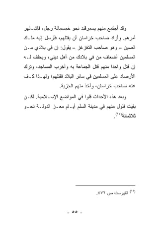 ‫ﻭﻗﺩ ﺃﺠﺘﻤﻊ ﻤﻨﻬﻡ ﺒﺴﻤﺭﻗﻨﺩ ﻨﺤﻭ ﺨﻤﺴﻤﺎﺌﺔ ﺭﺠل، ﻓﺎﺸـﺘﻬﺭ‬
‫ﺃﻤﺭﻫﻡ. ﻭﺃﺭﺍﺩ ﺼﺎﺤﺏ ﺨﺭﺍﺴﺎﻥ ﺃﻥ ﻴﻘﺘﻠﻬﻡ، ﻓﺄﺭﺴل ﺇﻟﻴﻪ ﻤﻠـﻙ‬
‫ﺍﻟﺼﻴﻥ – ﻭﻫﻭ ﺼﺎﺤﺏ ﺍﻟﺘﻐﺯﻏﺯ – ﻴﻘﻭل: ﺇﻥ ﻓﻲ ﺒﻼﺩﻱ ﻤـﻥ‬
‫ﺍﻟﻤﺴﻠﻤﻴﻥ ﺃﻀﻌﺎﻑ ﻤﻥ ﻓﻲ ﺒﻼﺩﻙ ﻤﻥ ﺃﻫل ﺩﻴﻨﻲ، ﻭﻴﺤﻠﻑ ﻟـﻪ‬
‫ﺇﻥ ﻗﺘل ﻭﺍﺤ ‪‬ﺍ ﻤﻨﻬﻡ ﻗﺘل ﺍﻟﺠﻤﺎﻋﺔ ﺒﻪ ﻭﺃﺨﺭﺏ ﺍﻟﻤﺴﺎﺠﺩ، ﻭﺘﺭﻙ‬
                                         ‫ﺩ‬
‫ﺍﻷﺭﺼﺎﺩ ﻋﻠﻰ ﺍﻟﻤﺴﻠﻤﻴﻥ ﻓﻲ ﺴﺎﺌﺭ ﺍﻟﺒﻼﺩ ﻓﻘﺘﻠﻬﻡ؛ ﻭﻟﻬـﺫﺍ ﻜـﻑ‬
                ‫ﻋﻨﻪ ﺼﺎﺤﺏ ﺨﺭﺍﺴﺎﻥ، ﻭﺃﺨﺫ ﻤﻨﻬﻡ ﺍﻟﺠﺯﻴﺔ.‬
‫ﻭﺒﻌﺩ ﻫﺫﻩ ﺍﻷﺤﺩﺍﺙ ﻗﻠﻭﺍ ﻓﻲ ﺍﻟﻤﻭﺍﻀﻊ ﺍﻹﺴـﻼﻤﻴﺔ. ﻟﻜـﻥ‬
‫ﺒﻘﻴﺕ ﻓﻠﻭل ﻤﻨﻬﻡ ﻓﻲ ﻤﺩﻴﻨﺔ ﺍﻟﺴﻠﻡ ﺃﻴـﺎﻡ ﻤﻌـﺯ ﺍﻟﺩﻭﻟـﺔ ﻨﺤـﻭ‬
                                          ‫ﺜﻼﺜﻤﺎﺌﺔ)٥١(.‬




                                                   ‫)٥١(‬
                                  ‫ﺍﻟﻔﻬﺭﺴﺕ ﺹ ٢٧٤.‬


                    ‫- ٥٥ -‬
 