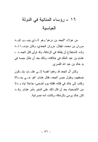 ‫٦١ - ﺭﺅﺴﺎﺀ ﺍﻟﻤﻨﺎﻨﻴﺔ ﻓﻲ ﺍﻟﺩﻭﻟﺔ‬
                      ‫ﺍﻟﻌﺒﺎﺴﻴﺔ‬

‫ﻤﻥ ﻫﺅﻻﺀ "ﺍﻟﺠﻌﺩ ﺒﻥ ﺩﺭﻫﻡ" ﻭﻫﻭ ﺍﻟـﺫﻱ ﻴﻨﺴـﺏ ﺇﻟﻴـﻪ‬
‫ﻤﺭﻭﺍﻥ ﺒﻥ ﻤﺤﻤﺩ، ﻓﻴﻘﺎل: ﻤﺭﻭﺍﻥ ﺍﻟﺠﻌﺩﻱ، ﻭﻜﺎﻥ ﻤﺅﺩ ‪‬ـﺎ ﻟـﻪ‬
      ‫ﺒ‬
‫ﻭﻟﺩﻩ. ﻓﺎﺴﺘﻁﺎﻉ ﺃﻥ ﻴﻘﺫﻓﻪ ﻓﻲ ﺍﻟﺯﻨﺩﻗﺔ، ﻭﻗﺩ ﺘﻭﻟﻰ ﻗﺘل ﺍﻟﺠﻌـﺩ –‬
‫ﻫﺸﺎﻡ ﺒﻥ ﻋﺒﺩ ﺍﻟﻤﻠﻙ ﻓﻲ ﺨﻼﻓﺘﻪ، ﻭﺫﻟﻙ ﺒﻌﺩ ﺃﻥ ﻁﺎل ﺤﺒﺴﻪ ﻓﻲ‬
                              ‫ﻴﺩ ﺨﺎﻟﺩ ﺒﻥ ﻋﺒﺩ ﺍﷲ ﺍﻟﻘﺴﺭﻱ.‬

‫ﻭﻜﺎﻥ ﺁل ﺍﻟﺠﻌﺩ ﻗﺩ ﺭﻓﻌﻭﺍ ﻗﺼﺔ ﺇﻟـﻰ ﻫﺸـﺎﻡ، ﻴﺸـﻜﻭﻥ‬
‫ﻀﻌﻔﻬﻡ، ﻭﻁﻭل ﺤﺒﺱ ﺍﻟﺠﻌﺩ، ﻓﻘﺎل ﻫﺸﺎﻡ: ﺃﻫﻭ ﺤـﻲ ﺒﻌـﺩ؟!‬
‫ﻭﻜﺘﺏ ﺇﻟﻰ ﺨﺎﻟﺩ ﻓﻲ ﻗﺘﻠﻪ، ﻓﻘﺘﻠﻪ ﻴﻭﻡ ﺃﻀﺤﻰ، ﺠﺎﻋﻼ ﺇﻴﺎﻩ ﺒـﺩﻻ‬
‫ﹰ‬         ‫ﹰ‬
‫ﻤﻥ ﺍﻷﻀﺤﻴﺔ، ﺒﻌﺩ ﺃﻥ ﻗﺎل ﺫﻟﻙ ﻋﻠﻰ ﺍﻟﻤﻨﺒﺭ ﺒﺄﻤﺭ ﻫﺸﺎﻡ. ﻭﻗـﺩ‬
             ‫ﻜﺎﻥ ﺨﺎﻟﺩ ﻴﺭﻤﻰ ﺒﺎﻟﺯﻨﺩﻗﺔ، ﻭﻜﺎﻨﺕ ﺃﻤﻪ ﻨﺼﺭﺍﻨﻴﺔ.‬




                     ‫- ٦٥ -‬
 