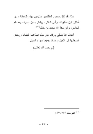 ‫ﻫﺫﺍ ﻭﻗﺩ ﻜﺎﻥ ﺒﻌﺽ ﺍﻟﻤﺘﻜﻠﻤﻴﻥ ﻤﺘﻬﻤﻴﻥ ﺒﻬﺫﻩ ﺍﻟﺯﻨﺩﻗﺔ ﻤـﻥ‬
‫ﺃﻤﺜﺎل: ﺍﺒﻥ ﻁﺎﻟﻭﺕ، ﻭﺃﺒﻲ ﺸﺎﻜﺭ، ﻭﺒﺸﺎﺭ ﺒـﻥ ﺒـﺭﺩ، ﻭﺴـﻠﻡ‬
                  ‫)٦١(.‬
                          ‫ﺍﻟﺨﺎﺴﺭ، ﻭﺍﻟﺒﺭﺍﻤﻜﺔ ﺇﻻ ﻤﺤﻤﺩ ﺒﻥ ﺨﺎﻟﺩ‬

‫ﺃﻋﺎﺫﻨﺎ ﺍﷲ ﺘﻌﺎﻟﻰ ﻭﻭﻗﺎﻨﺎ ﺸﺭ ﻫﺫﻩ ﺍﻟﻤﺫﺍﻫﺏ ﺍﻟﻀﺎﻟﺔ، ﻭﻫﺩﻯ‬
            ‫ﺃﺼﺤﺎﺒﻬﺎ ﺇﻟﻰ ﺍﻟﺤﻕ، ﻭﻫﺩﺍﻨﺎ ﺠﻤﻴ ‪‬ﺎ ﺴﻭﺍﺀ ﺍﻟﺴﺒﻴل.‬
                          ‫ﻌ‬

                ‫)ﺘﻡ ﺒﺤﻤﺩ ﺍﷲ ﺘﻌﺎﻟﻰ(‬




                                                        ‫)٦١(‬
                                     ‫ﺍﻟﻔﻬﺭﺴﺕ ٢٧٥-٣٧٤.‬


                     ‫- ٧٥ -‬
 