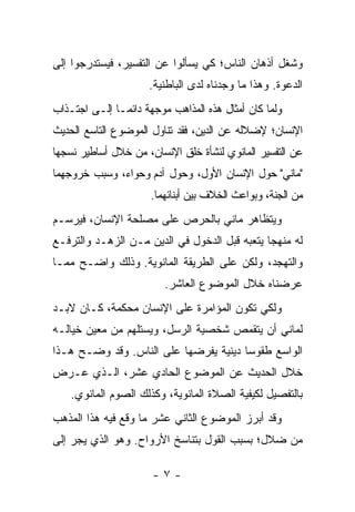 ‫ﻭﺸﻐل ﺃﺫﻫﺎﻥ ﺍﻟﻨﺎﺱ؛ ﻜﻲ ﻴﺴﺄﻟﻭﺍ ﻋﻥ ﺍﻟﺘﻔﺴﻴﺭ، ﻓﻴﺴﺘﺩﺭﺠﻭﺍ ﺇﻟﻰ‬
                      ‫ﺍﻟﺩﻋﻭﺓ. ﻭﻫﺫﺍ ﻤﺎ ﻭﺠﺩﻨﺎﻩ ﻟﺩﻯ ﺍﻟﺒﺎﻁﻨﻴﺔ.‬
‫ﻭﻟﻤﺎ ﻜﺎﻥ ﺃﻤﺜﺎل ﻫﺫﻩ ﺍﻟﻤﺫﺍﻫﺏ ﻤﻭﺠﻬﺔ ﺩﺍﺌ ‪‬ـﺎ ﺇﻟـﻰ ﺍﺠﺘـﺫﺍﺏ‬
               ‫ﻤ‬
‫ﺍﻹﻨﺴﺎﻥ؛ ﻹﻀﻼﻟﻪ ﻋﻥ ﺍﻟﺩﻴﻥ، ﻓﻘﺩ ﺘﻨﺎﻭل ﺍﻟﻤﻭﻀﻭﻉ ﺍﻟﺘﺎﺴﻊ ﺍﻟﺤﺩﻴﺙ‬
‫ﻋﻥ ﺍﻟﺘﻔﺴﻴﺭ ﺍﻟﻤﺎﻨﻭﻱ ﻟﻨﺸﺄﺓ ﺨﻠﻕ ﺍﻹﻨﺴﺎﻥ، ﻤﻥ ﺨﻼل ﺃﺴﺎﻁﻴﺭ ﻨﺴﺠﻬﺎ‬
‫"ﻤﺎﻨﻲ" ﺤﻭل ﺍﻹﻨﺴﺎﻥ ﺍﻷﻭل، ﻭﺤﻭل ﺁﺩﻡ ﻭﺤﻭﺍﺀ، ﻭﺴﺒﺏ ﺨﺭﻭﺠﻬﻤﺎ‬
                      ‫ﻤﻥ ﺍﻟﺠﻨﺔ، ﻭﺒﻭﺍﻋﺙ ﺍﻟﺨﻼﻑ ﺒﻴﻥ ﺃﺒﻨﺎﺌﻬﻤﺎ.‬
‫ﻭﻴﺘﻅﺎﻫﺭ ﻤﺎﻨﻲ ﺒﺎﻟﺤﺭﺹ ﻋﻠﻰ ﻤﺼﻠﺤﺔ ﺍﻹﻨﺴﺎﻥ، ﻓﻴﺭﺴـﻡ‬
‫ﻟﻪ ﻤﻨﻬ ‪‬ﺎ ﻴﺘﻌﺒﻪ ﻗﺒل ﺍﻟﺩﺨﻭل ﻓﻲ ﺍﻟﺩﻴﻥ ﻤـﻥ ﺍﻟﺯﻫـﺩ ﻭﺍﻟﺘﺭﻓـﻊ‬
                                               ‫ﺠ‬
‫ﻭﺍﻟﺘﻬﺠﺩ، ﻭﻟﻜﻥ ﻋﻠﻰ ﺍﻟﻁﺭﻴﻘﺔ ﺍﻟﻤﺎﻨﻭﻴﺔ. ﻭﺫﻟﻙ ﻭﺍﻀـﺢ ﻤﻤـﺎ‬
                         ‫ﻋﺭﻀﻨﺎﻩ ﺨﻼل ﺍﻟﻤﻭﻀﻭﻉ ﺍﻟﻌﺎﺸﺭ.‬
‫ﻭﻟﻜﻲ ﺘﻜﻭﻥ ﺍﻟﻤﺅﺍﻤﺭﺓ ﻋﻠﻰ ﺍﻹﻨﺴﺎﻥ ﻤﺤﻜﻤﺔ، ﻜـﺎﻥ ﻻﺒـﺩ‬
‫ﻟﻤﺎﻨﻲ ﺃﻥ ﻴﺘﻘﻤﺹ ﺸﺨﺼﻴﺔ ﺍﻟﺭﺴل، ﻭﻴﺴﺘﻠﻬﻡ ﻤﻥ ﻤﻌﻴﻥ ﺨﻴﺎﻟـﻪ‬
‫ﺍﻟﻭﺍﺴﻊ ﻁﻘﻭ ‪‬ﺎ ﺩﻴﻨﻴﺔ ﻴﻔﺭﻀﻬﺎ ﻋﻠﻰ ﺍﻟﻨﺎﺱ. ﻭﻗﺩ ﻭﻀـﺢ ﻫـﺫﺍ‬
                                       ‫ﺴ‬
‫ﺨﻼل ﺍﻟﺤﺩﻴﺙ ﻋﻥ ﺍﻟﻤﻭﻀﻭﻉ ﺍﻟﺤﺎﺩﻱ ﻋﺸﺭ، ﺍﻟـﺫﻱ ﻋـﺭﺽ‬
    ‫ﺒﺎﻟﺘﻔﺼﻴل ﻟﻜﻴﻔﻴﺔ ﺍﻟﺼﻼﺓ ﺍﻟﻤﺎﻨﻭﻴﺔ، ﻭﻜﺫﻟﻙ ﺍﻟﺼﻭﻡ ﺍﻟﻤﺎﻨﻭﻱ.‬
‫ﻭﻗﺩ ﺃﺒﺭﺯ ﺍﻟﻤﻭﻀﻭﻉ ﺍﻟﺜﺎﻨﻲ ﻋﺸﺭ ﻤﺎ ﻭﻗﻊ ﻓﻴﻪ ﻫﺫﺍ ﺍﻟﻤﺫﻫﺏ‬
‫ﻤﻥ ﻀﻼل؛ ﺒﺴﺒﺏ ﺍﻟﻘﻭل ﺒﺘﻨﺎﺴﺦ ﺍﻷﺭﻭﺍﺡ. ﻭﻫﻭ ﺍﻟﺫﻱ ﻴﺠﺭ ﺇﻟﻰ‬

                       ‫-٧-‬
 