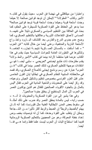 ‫ﻭﺍﻋﺘﺒﺎﺭﺍ ﻤﻥ ﻤﻴﻜﺎﻓﻠﻠﻲ ﻓﻲ ﻨﻬﻀﺔ ﻓﻥ ﺍﻟﺤﺭﺏ -ﺤﻴﺙ ﻴﻘﻭل ﻓﻲ ﻜﺘﺎﺒـﻪ‬‫ﹰ‬
‫ﺍﻷﻤﻴﺭ ﻭﻜﺘﺎﺏ " ﺍﻟﻤﻘﻭﻻﺕ" " ﻻﻴﻤﻜﻥ ﺃﻥ ﺘﻭﺠﺩ ﻗﻭﺍﻨﻴﻥ ﺼﺎﻟﺤﺔ ﺇﻻ ﺤﻴﺜﻤﺎ‬
‫ﻭﺠﺩﺕ ﺃﺴﻠﺤﺔ ﻗﻭﻴﺔ ﻭﺤﻴﺜﻤﺎ ﻭﺠﺩﺕ ﺃﺴﻠﺤﺔ ﻗﻭﻴﺔ ﺘﻭﺠﺩ ﻗﻭﺍﻨﻴﻥ ﺼﺎﻟﺤﺔ"‬
‫ﻤﻤﺎ ﻴﺩﻋﻭ ﺇﻟﻰ ﺍﻟﺤﻔﺎﻅ ﻋﻠﻰ ﺍﻟﻘﻭﺓ ﺍﻟﻌﺴﻜﺭﻴﺔ ﻟﻠﺴﻴﻁﺭﺓ ﻋﻠﻰ ﺍﻟﺤﻜﻡ، ﻜﻤﺎ‬
‫ﺒﺤﺙ ﻓﻲ ﺍﻟﻌﻼﻗﺔ ﺒﻴﻥ ﺍﻟﺘﻨﻅﻴﻡ ﺍﻟﺴﻴﺎﺴﻲ ﻭﺍﻟﻌﺴﻜﺭﻱ ﺩﻟﻴﻼ ﻋﻠﻰ ﺘﻔ ‪‬ﻤـﻪ‬
     ‫ﻬ‬        ‫ﹰ‬
‫ﺍﻟﺤﺴﺎﺱ ﻷﻋﻤﺎﻕ ﺍﻟﺘﻔﺎﻋﻼﺕ ﺍﻟﺜﻭﺭﻴﺔ ﻭﻋﻼﻗﺘﻬﺎ ﺒﺎﻟﺘﻨﻅﻴﻡ ﺍﻟﻌﺴﻜﺭﻱ، ﻜﻤﺎ‬
‫ﻭﻀﺢ ﻋﺩﻡ ﺠﺩﻭﻯ ﺍﻟﺩﺭﻉ ﻭﺍﻟﻔﺎﺭﺱ ﺒﻌﺩ ﺍﻜﺘﺸﺎﻑ ﺍﻟﺒـﺎﺭﻭﺩ ﻭﺍﺨﺘـﺭﺍﻉ‬
‫ﺍﻷﺴﻠﺤﺔ ﺍﻟﻨﺎﺭﻴﺔ ﻭﺍﻟﻤﺩﻓﻌﻴﺔ، ﻭﻋﻨﻲ ﺃﻴﻀﺎ ﻤﻥ ﺨﻼل ﻜﺘﺎﺒﻪ " ﻓﻥ ﺍﻟﺤﺭﺏ‬
                             ‫ﹰ‬
‫" - ﻜﻤﺎ ﺃﺴﻠﻔﺕ - ﺒﺎﻟﻤﺴﺎﺌل ﺍﻟﻌﺴـﻜﺭﻴﺔ ﻨﺘﻴﺠـﺔ ﺘﺠﺎﺭﺒـﻪ ﺍﻟﺨﺎﺼـﺔ‬
‫ﻭﻟﺘﺄﺜﻴﺭﻫﺎ ﻓﻲ ﺍﻟﺘﻁﻭﺭﺍﺕ ﺍﻟﻌﺎﻤﺔ ﻟﻠﺤﻭﺍﺩﺙ ﺍﻟﺴﻴﺎﺴﻴﺔ ﺤﻴﺙ ﻴﻘ ‪‬ﻡ ﻓﻲ ﻫﺫﺍ‬
         ‫ﺩ‬
‫ﺍﻟﻜﺘﺎﺏ ﻋﺭﻀﺎ ﻓﻨﻴﺎ ﻤﻨﺘﻅﻤﺎ ﻵﺭﺍﺌﻪ ﺒﻴﻨﻤﺎ ﻓﻲ ﻜﺘﺎﺏ "ﺍﻷﻤﻴﺭ ﻭﺍﻟﻤﻘـﻭﻻﺕ"‬
                                         ‫ﹰ‬      ‫ﹰ ﹰ‬
‫ﻴﻘﺩﻡ ﻤﻘﺘﺭﺤﺎﺕ ﺫﺍﺕ ﻁﺎﺒﻊ ﺍﻴﻀﺎﺤﻲ "ﺘﺤﺭﻴﻀﻲ - ﺴﻠﺒﻲ ﺃﻴﻀـﺎ ﻓﻬـﻲ‬
       ‫ﹰ‬
‫ﺍﻨﺘﻘﺎﺩﺍﺕ ﻤﻭﺠﻬﺔ ﻟﻠﺘﻌﻠﻴﻡ ﺍﻟﻌﺴﻜﺭﻱ، ﻟﺫﻟﻙ ﺍﻟﻌﺼﺭ ﺒﻴﻨﻤﺎ ﻓﻲ ﻜﺘﺎﺏ " ﻓـﻥ‬
‫ﺍﻟﺤﺭﺏ" ﻋﺒﺎﺭﺓ ﻋﻥ ﺭﺴﻡ ﺒﺭﻨﺎﻤﺞ ﺇﻴﺠﺎﺒﻲ ﻟﻼﺼﻼﺡ ﺍﻟﻌﺴﻜﺭﻱ، ﻭﻗﺩ ﻗﺼﺩ‬
‫ﻓﻲ ﻤﻼﺤﻅﺎﺘﻪ ﺍﻟﺴﻠﺒﻴﺔ ﺍﻟﻨﻅﺎﻡ ﺍﻟﻌﺴﻜﺭﻱ ﻓﻲ ﺍﻴﻁﺎﻟﻴﺎ ﺇ ‪‬ﺎﻥ ﺍﻟﻘﺭﻥ ﺍﻟﺨﺎﻤﺱ‬
                 ‫ﺒ‬
‫ﻋﺸﺭ ﻗﺒل ﺍﻟﻐﺯﻭ ﺍﻟﻔﺭﻨﺴﻲ ﺒﺨﺼﻭﺹ ﺘﻨﻅﻴﻡ ﻭﺘﺸﻜﻴل ﺍﻟﺠﻴﺵ ﻭﻨﻭﻋﻴﺘﻪ،‬
‫ﻭﻗﺩ ﺭﻜﺯ ﺃﻴﻀﺎ ﻋﻠﻰ ﺍﻟﻤﻌﻨﻭﻴﺎﺕ ﻭﺍﻟﻨﺎﺤﻴﺔ ﺍﻟﻤﺎﺩﻴﺔ ﻓﻲ ﺍﻟﺤﺭﺏ ﻓﻘﺎل "ﻟﻴﺱ‬
                                                    ‫ﹰ‬
‫ﺒﺎﻟﻤﺎل ﺒل ﺒﺎﻟﺠﻨﻭﺩ ﺍﻷﻗﻭﻴﺎﺀ ﺍﻟﺼﺎﻟﺤﻴﻥ ﻟﻠﻘﺘﺎل ﻫﻡ ﺍﻟﺫﻴﻥ ﻴﺅﻜﺩﻭﻥ ﺍﻟﻨﺼﺭ‬
            ‫ﻓﻲ ﺍﻟﺤﺭﺏ ﻷﻥ ﺍﻟﻤﺎل ﻻﻴﺴﺘﻁﻴﻊ ﺃﻥ ﻴﺨﻠﻕ ﺠﻨﻭﺩﺍ ﺼﺎﻟﺤﻴﻥ".‬
                       ‫ﹰ‬
‫ﻭﻓﻲ ﻫﺫﺍ ﻴﺸﻴﺭ ﺇﻟﻰ ﺩﻭﺭ ﺍﻟﻘﻭﺓ ﺍﻟﻌﺴﻜﺭﻴﺔ ﻭﺍﻟﻤﻌﻨﻭﻴﺎﺕ ﺇﺫ ﺃﻨـﻪ -‬
‫ﺤﺴﺏ ﺭﺃﻴﻪ- ﻟﻴﺱ ﺒﺎﻟﻤﺎﺩﺓ ﻴﺤﻘﻕ ﺍﻟﻨﺼﺭ ﻭﻗﺩ ﻀﺭﺏ ﻋﻠﻰ ﺫﻟﻙ ﺃﻤﺜﻠـﺔ‬
‫ﻓﻲ ﺴﻘﻭﻁ ﺒﻌﺽ ﺍﻟﻤﺩﻥ ﺍﻻﻴﻁﺎﻟﻴﺔ ﺍﻟﻐﻨﻴﺔ ﻤﺜل ﻓﻠﻭﺭﻨﺴﺎ، ﻜﻤﺎ ﺃﻨﻪ ﻜـﺎﻥ‬
‫ﻴﻬﺘﻡ "ﺒﺎﻟﻀﺒﻁ ﻭﺍﻟﺭﺒﻁ" ﺇﻥ ﺍﻟﻀﺒﻁ ﻭﺍﻟﺭﺒﻁ ﺃﻜﺜﺭ ﺘﺄﺜﻴﺭﺍ ﻤـﻥ ﺍﻟﺸـﺠﺎﻋﺔ‬
                 ‫ﹰ‬
‫ﻭﻴﻤﻜﻥ ﺃﻥ ﻴﺘﻐﻠﺏ ﻋﻠﻰ ﺍﻟﻘﻭﺓ ﻭﺤﺩﻫﺎ، ﻜﻤﺎ ﺃﻥ ﻟﻪ ﺘﻭﺼﻴﺎﺕ ﺒﺨﺼـﻭﺹ‬
‫ﺇﻋﺩﺍﺩ ﺨﻁﺔ ﺍﻟﻤﻌﺭﻜﺔ، ﻭﻫﻭ ﻤﻥ ﺍﻟﻤﻌﺠﺒﻴﻥ ﺒﺎﻟﺘﻌﺎﻟﻴﻡ ﺍﻟﻌﺴﻜﺭﻴﺔ ﺍﻟﺭﻭﻤﺎﻨﻴﺔ‬
‫ﻗﺩﻴﻤﺎ ﻜﻤﺎ ﺍﺴﺘﻁﺎﻉ ﺍﺜﺒﺎﺕ ﺃﻥ ﺍﻟﺤﺭﺏ ﻟﻴﺴﺕ ﻋﻠﻤﺎ ﻓﻘﻁ ﻭﺇﻨﻤﺎ ﻫـﻲ ﻓﻨـﺎ‬
‫ﹰ‬                     ‫ﹰ‬                                     ‫ﹰ‬
                                                           ‫ﺃﻴﻀﺎ.‬
                                                            ‫ﹰ‬

                             ‫-٨-‬
 