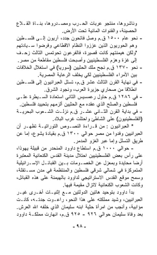 ‫ﻭﻨﺎﺸﺭﻭﻫﺎ، ﻤﻨﺘﺠﻭ ﻋﺭﺒﺎﺕ ﺍﻟﺤـﺭﺏ ﻭﻤﺼـ ‪‬ﺭﻭﻫﺎ، ﺒﻨـﺎﺓ ﺍﻟﻘـﻼﻉ‬
                     ‫ﺩ‬
                        ‫ﺍﻟﺤﺼﻴﻨﺔ، ﻭﺍﻟﻘﻨﻭﺍﺕ ﺍﻟﻤﺎﺌﻴﺔ ﺘﺤﺕ ﺍﻷﺭﺽ.‬
‫- ﻨﺤﻭ ﻋﺎﻡ ٠٠٥١ ﻕ.ﻡ ﻭﺼل ﻓﺎﺘﺤﻭﻥ ﺠﺩﺩ، ﺁﺭﻴﻭﻥ ﺇﻟـﻰ ﻓﻠﺴـﻁﻴﻥ‬
‫ﻭﻫﻡ ﺍﻟﺤﻭﺭﻴﻭﻥ ﺍﻟﺫﻴﻥ ﻋﺯﺯﻭﺍ ﺍﻟﻨﻅﺎﻡ ﺍﻻﻗﻁﺎﻋﻲ ﻭﻓﺭﻀﻭﺍ ﺴـﻴﺎﺩﺘﻬﻡ‬
‫"ﻭﻟﻜﻥ ﻫﻴﻤﻨﺘﻬﻡ ﻜﺎﻨﺕ ﻗﺼﻴﺭﺓ، ﻓﺎﻟﻔﺭﻋﻭﻥ ﺘﺤﻭﺘﻤﺱ ﺍﻟﺜﺎﻟﺙ ﺯﺤـﻑ‬
 ‫ﺇﻟﻰ ﻏﺯﺓ ﻭﻫﺯﻡ ﺍﻟﻔﻠﺴﻁﻴﻨﻴﻴﻥ ﻭﺃﺼﺒﺤﺕ ﻓﻠﺴﻁﻴﻥ ﻤﻘﺎﻁﻌﺔ ﻤﻥ ﻤﺼﺭ.‬
‫- ﻨﺤﻭ ٠٧٣١ ﻕ.ﻡ ﻨﺠﺢ ﻤﻠﻙ ﺍﻟﺤﺜﻴﻴﻥ )ﺴﻭﺭﻴﺎ( ﻓﻲ ﺍﺴﺘﻐﻼل ﺍﻟﺨﻼﻓﺎﺕ‬
            ‫ﺒﻴﻥ ﺍﻷﻤﺭﺍﺀ ﺍﻟﻔﻠﺴﻁﻴﻨﻴﻴﻥ ﻟﻜﻲ ﻴﺨﻠﻑ ﺍﻟﺭﻋﺎﻴﺔ ﺍﻟﻤﺼﺭﻴﺔ.‬
‫- ﻓﻲ ﻨﻬﺎﻴﺔ ﺍﻟﻘﺭﻥ ﺍﻟﺜﺎﻟﺙ ﻋﺸﺭ ﻕ.ﻡ، ﺘﺴﻠل ﺍﻟﻌﺒﺭﺍﻨﻴﻭﻥ ﺇﻟﻰ ﻓﻠﺴـﻁﻴﻥ‬
               ‫ﺍﻨﻁﻼﻗﺎ ﻤﻥ ﺼﺤﺎﺭﻱ ﺠﺯﻴﺭﺓ ﺍﻟﻌﺭﺏ، ﻭﻨﺠﻭﺩ ﺍﻟﺸﺭﻕ.‬  ‫ﹰ‬
‫- ﻓﻲ ٦٨٢١ ﻕ.ﻡ ﺤﺎﻭل ﺭﻋﻤﺴﻴﺱ ﺍﻟﺜﺎﻨﻲ ﺍﺴﺘﻌﺎﺩﺓ ﺍﻟﺴـﻴﻁﺭﺓ ﻋﻠـﻰ‬
  ‫ﻓﻠﺴﻁﻴﻥ ﻭﺍﻟﺼﻠﺢ ﺍﻟﺫﻱ ﻋﻘﺩﻩ ﻤﻊ ﺍﻟﺤﺜﻴﻴﻥ ﺃﻟﺯﻤﻬﻡ ﺒﺘﺤﻴﻴﺩ ﻓﻠﺴﻁﻴﻥ.‬
‫- ﻓﻲ ﺒﺩﺍﻴﺔ ﺍﻟﻘﺭﻥ ﺍﻟﺜـﺎﻨﻲ ﻋﺸـﺭ ﻕ.ﻡ ﻨﺯﻟـﺕ ﺍﻟﺸـﻌﻭﺏ ﺍﻟﺒﺤﺭﻴـﺔ‬
                   ‫)ﺍﻟﻔﻠﺴﻁﻴﻨﻴﻭﻥ( ﻋﻠﻰ ﺍﻟﺸﺎﻁﺊ ﻭﺍﺤﺘﻠﺕ ﻏﺭﺏ ﺍﻟﺒﻼﺩ.‬
‫* ﺍﻟﻌﺒﺭﺍﻨﻴﻭﻥ : ﻤﻥ ﻗـﺭﺍﺀﺓ ﺍﻟﻨﺼـﻭﺹ ﺍﻟﺘﻭﺭﺍﺘﻴـﺔ ﺘﻅﻬـﺭ ﺃﻥ‬
‫ﺍﻟﻌﺒﺭﺍﻨﻴﻴﻥ ﻭﻓﺩﻭﺍ ﻤﻥ ﻤﺼﺭ ﺤﻭﺍﻟﻲ ٠٠٣١ ﻕ.ﻡ ﺒﻘﻴﺎﺩﺓ ﻴﺸﻭﻉ، ﺇﻤﺎ ﻋﻥ‬
                               ‫ﻁﺭﻴﻕ ﺍﻟﺘﺴﻠل ﻭﺇﻤﺎ ﻋﺒﺭ ﺍﻟﻐﺯﻭ ﺍﻟﻤﺩ ‪‬ﺭ.‬
                                 ‫ﻤ‬
‫- ﺤﻭﺍﻟﻲ ٠٠٠١ ﻕ.ﻡ ﺍﺴﺘﻁﺎﻉ ﺩﺍﻭﻭﺩ ﺍﻟﻤﻨﺤﺩﺭ ﻤﻥ ﻗﺒﻴﻠﺔ ﻴﻬﻭﺫﺍ،‬
‫ﻋﻠﻰ ﺭﺃﺱ ﺒﻌﺽ ﺍﻟﻔﻠﺴﻁﻴﻨﻴﻴﻥ ﺍﺤﺘﻼل ﻤﺩﻴﻨﺔ ﺍﻟﻘﺩﺱ ﺍﻟﻜﻨﻌﺎﻨﻴﺔ ﺍﻟﻤﻌﺘﺒﺭﺓ‬
‫ﺃﺭﻀﺎ ﻤﺤﺎﻴﺩﺓ ﻭﺒﻤﻌﺯل ﻋﻥ ﺍﻟﺨﺼـﻭﻤﺎﺕ ﺒـﻴﻥ ﺍﻟﻘﺒﺎﺌـل ﺍﻹﺴـﺭﺍﺌﻴﻠﻴﺔ‬     ‫ﹰ‬
‫ﺍﻟﻤﺘﻤﺭﻜﺯﺓ ﻓﻲ ﺸﻤﺎﻟﻲ ﺸﺭﻗﻲ ﻓﻠﺴﻁﻴﻥ ﻭﺍﻟﻤﻨﺘﻅﻤﺔ ﻓﻲ ﻤﺩﻥ ﻤﺴـﺘﻘﻠﺔ،‬
‫ﻭﺴﻤﺢ ﻤﻭﻗﻊ ﺍﻟﻘﺩﺱ ﺍﻻﺴﺘﺭﺍﺘﻴﺠﻲ ﻟﺩﺍﻭﻭﺩ ﺒﺎﻟﻬﻴﻤﻨﺔ ﻋﻠﻰ ﻫﺫﻩ ﺍﻟﻘﺒﺎﺌل،‬
                         ‫ﻭﻜﺎﻨﺕ ﺍﻟﺸﻌﻭﺏ ﺍﻟﻜﻨﻌﺎﻨﻴﺔ ﻻﺘﺯﺍل ﻤﻘﻴﻤﺔ ﻓﻴﻬﺎ.‬
‫ﺒﺩﺃ ﺩﺍﻭﻭﺩ ﺒﺘﻭﺤﻴﺩ ﻫﺎﺘﻴﻥ ﺍﻟﺩﻭﻟﺘﻴﻥ ﻤـﻊ ﺇﺜﻨﻴـﺎﺕ ﺃﺨـﺭﻯ ﻏﻴـﺭ‬
‫ﺍﻟﻌﺒﺭﺍﻨﻴﻴﻥ، ﻭﺸ ‪‬ﺩ ﻤﻤﻠﻜﺘﻪ ﻋﻠﻰ ﻫﺫﺍ ﺍﻟﻨﺤﻭ، ﺭﺍﻋـﻭﺕ ﺠﺩﺘـﻪ، ﻜﺎﻨـﺕ‬
                                                    ‫ﻴ‬
‫ﻤﺅﺍﺒﻴﺔ، ﻭﺃﻨﺠﺏ ﻤﻥ ﺍﻤﺭﺃﺓ ﺤﺜﻴﺔ ﺍﺒﻨﻪ ﺴﻠﻴﻤﺎﻥ ﺍﻟﺫﻱ ﺨﻠﻔﻪ ﺍﷲ ﺍﻟﻌﺭﺵ.‬
‫ﺒﻌﺩ ﻭﻓﺎﺓ ﺴﻠﻴﻤﺎﻥ ﺤﻭﺍﻟﻲ ٦٢٩ - ٥٢٩ ﻕ.ﻡ، ﺍﻨﻬﺎﺭﺕ ﻤﻤﻠﻜـﺔ ﺩﺍﻭﻭﺩ‬

                             ‫- ٨٩ -‬
 