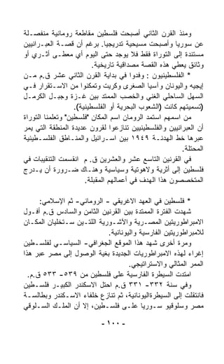 ‫ﻭﻤﻨﺫ ﺍﻟﻘﺭﻥ ﺍﻟﺜﺎﻨﻲ ﺃﺼﺒﺤﺕ ﻓﻠﺴﻁﻴﻥ ﻤﻘﺎﻁﻌﺔ ﺭﻭﻤﺎﻨﻴﺔ ﻤﻨﻔﺼـﻠﺔ‬
‫ﻋﻥ ﺴﻭﺭﻴﺎ ﻭﺃﺼﺒﺤﺕ ﻤﺴﻴﺤﻴﺔ ﺘﺩﺭﻴﺠﻴﺎ. ﺒﺭﻏﻡ ﺃﻥ ﻗﺼـﺔ ﺍﻟﻌﺒـﺭﺍﻨﻴﻴﻥ‬
                               ‫ﹰ‬
‫ﻤﺴﺘﻨﺩﺓ ﺇﻟﻰ ﺍﻟﺘﻭﺭﺍﺓ ﻓﻘﻁ ﻓﻼ ﻴﻭﺠﺩ ﺤﺘﻰ ﺍﻟﻴﻭﻡ ﺃﻱ ﻤﻌﻁـﻰ ﺃﺜـﺭﻱ ﺃﻭ‬
                          ‫ﻭﺜﺎﺌﻕ ﻴﻌﻁﻲ ﻫﺫﻩ ﺍﻟﻘﺼﺔ ﻤﺼﺩﺍﻗﻴﺔ ﺘﺎﺭﻴﺨﻴﺔ.‬
‫* ﺍﻟﻔﻠﺴﻁﻴﻨﻴﻭﻥ : ﻭﻓﺩﻭﺍ ﻓﻲ ﺒﺩﺍﻴﺔ ﺍﻟﻘﺭﻥ ﺍﻟﺜﺎﻨﻲ ﻋﺸﺭ ﻕ.ﻡ ﻤـﻥ‬
‫ﺇﻴﺠﻴﻪ ﻭﺍﻟﻴﻭﻨﺎﻥ ﻭﺁﺴﻴﺎ ﺍﻟﺼﻐﺭﻯ ﻭﻜﺭﻴﺕ ﻭﺘﻤﻜﻨﻭﺍ ﻤﻥ ﺍﻻﺴـﺘﻘﺭﺍﺭ ﻓـﻲ‬
‫ﺍﻟﺴﻬل ﺍﻟﺴﺎﺤﻠﻲ ﺍﻟﻐﻨﻲ ﻭﺍﻟﺨﺼﺏ ﺍﻟﻤﻤﺘﺩ ﺒﻴﻥ ﻏـﺯﺓ ﻭﺠﺒـل ﺍﻟﻜﺭﻤـل‬
                   ‫)ﺘﺴﻤﻴﺘﻬﻡ ﻜﺎﻨﺕ )ﺍﻟﺸﻌﻭﺏ ﺍﻟﺒﺤﺭﻴﺔ ﺃﻭ ﺍﻟﻔﻠﺴﻁﻴﻨﻴﺔ(.‬
‫ﻤﻥ ﺍﺴﻤﻬﻡ ﺍﺴﺘﻤﺩ ﺍﻟﺭﻭﻤﺎﻥ ﺍﺴﻡ ﺍﻟﻤﻜﺎﻥ "ﻓﻠﺴﻁﻴﻥ" ﻭﺘﻌﻠﻤﻨﺎ ﺍﻟﺘﻭﺭﺍﺓ‬
‫ﺃﻥ ﺍﻟﻌﺒﺭﺍﻨﻴﻴﻥ ﻭﺍﻟﻔﻠﺴﻁﻴﻨﻴﻴﻥ ﺘﻨﺎﺯﻋﻭﺍ ﻟﻘﺭﻭﻥ ﻋﺩﻴﺩﺓ ﺍﻟﻤﻨﻁﻘﺔ ﺍﻟﺘﻲ ﻴﻤﺭ‬
‫ﻋﺒﺭﻫﺎ ﺨﻁ ﺍﻟﻬﺩﻨـﺔ ٩٤٩١ ﺒﻴﻥ ﺍﺴـﺭﺍﺌﻴل ﻭﺍﻟﻤﻨـﺎﻁﻕ ﺍﻟﻔﻠﺴـﻁﻴﻨﻴﺔ‬
                                                         ‫ﺍﻟﻤﺤﺘﻠﺔ.‬
‫ﻓﻲ ﺍﻟﻘﺭﻨﻴﻥ ﺍﻟﺘﺎﺴﻊ ﻋﺸﺭ ﻭﺍﻟﻌﺸﺭﻴﻥ ﻕ. ﻡ ﺍﻨﻘﺴﻤﺕ ﺍﻟﺘﻨﻘﻴﺒﺎﺕ ﻓﻲ‬
‫ﻓﻠﺴﻁﻴﻥ ﺇﻟﻰ ﺃﺜﺭﻴﺔ ﻭﻻﻫﻭﺘﻴﺔ ﻭﺴﻴﺎﺴﻴﺔ ﻭﻫﻨـﺎﻙ ﻀـﺭﻭﺭﺓ ﺃﻥ ﻴـﺩﺭﺝ‬
                       ‫ﺍﻟﻤﺘﺨﺼﺼﻭﻥ ﻫﺫﺍ ﺍﻟﻬﺩﻑ ﻓﻲ ﺃﻋﻤﺎﻟﻬﻡ ﺍﻟﻤﻘﺒﻠﺔ.‬

      ‫* ﻓﻠﺴﻁﻴﻥ ﻓﻲ ﺍﻟﻌﻬﺩ ﺍﻻﻏﺭﻴﻘﻲ - ﺍﻟﺭﻭﻤﺎﻨﻲ- ﺜﻡ ﺍﻹﺴﻼﻤﻲ:‬
‫ﺸﻬﺩﺕ ﺍﻟﻔﺘﺭﺓ ﺍﻟﻤﻤﺘﺩﺓ ﺒﻴﻥ ﺍﻟﻘﺭﻨﻴﻥ ﺍﻟﺜﺎﻤﻥ ﻭﺍﻟﺴﺎﺩﺱ ﻕ.ﻡ ﺃﻓـﻭل‬
‫ﺍﻻﻤﺒﺭﺍﻁﻭﺭﻴﺘﻴﻥ ﺍﻟﻤﺼـﺭﻴﺔ ﻭﺍﻵﺸـﻭﺭﻴﺔ ﺍﻟﻠﺘـﻴﻥ ﺴـﺘﺨﻠﻴﺎﻥ ﺍﻟﻤﻜـﺎﻥ‬
                            ‫ﻟﻼﻤﺒﺭﺍﻁﻭﺭﻴﺘﻴﻥ ﺍﻟﻔﺎﺭﺴﻴﺔ ﻭﺍﻟﻴﻭﻨﺎﻨﻴﺔ.‬
‫ﻭﻤﺭﺓ ﺃﺨﺭﻯ ﺸﻬﺩ ﻫﺫﺍ ﺍﻟﻤﻭﻗﻊ ﺍﻟﺠﻐﺭﺍﻓﻲ- ﺍﻟﺴﻴﺎﺴـﻲ ﻟﻔﻠﺴـﻁﻴﻥ‬
‫ﺇﻏﺭﺍﺀ ﻟﻬﺫﻩ ﺍﻻﻤﺒﺭﺍﻁﻭﺭﻴﺎﺕ ﺍﻟﺠﺩﻴﺩﺓ ﺒﻐﻴﺔ ﺍﻟﻭﺼﻭل ﺇﻟﻰ ﻤﺼﺭ ﻋﺒﺭ ﻫﺫﺍ‬
                                                         ‫‪‬‬
                                    ‫ﺍﻟﻤﻤﺭ ﺍﻟﻤﺜﺎﻟﻲ ﻭﺍﻻﺴﺘﺭﺍﺘﻴﺠﻲ.‬
  ‫ﺍﻤﺘﺩﺕ ﺍﻟﺴﻴﻁﺭﺓ ﺍﻟﻔﺎﺭﺴﻴﺔ ﻋﻠﻰ ﻓﻠﺴﻁﻴﻥ ﻤﻥ ٩٣٥- ٣٣٥ ﻕ.ﻡ.‬
‫ﻭﻓﻲ ﺴﻨﺔ ٢٣٣- ١٣٣ ﻕ.ﻡ ﺍﺤﺘل ﺍﻻﺴﻜﻨﺩﺭ ﺍﻟﻜﺒﻴـﺭ ﻓﻠﺴـﻁﻴﻥ‬
‫ﻓﺎﻨﺘﻘﻠﺕ ﺇﻟﻰ ﺍﻟﺴﻴﻁﺭﺓﺍﻟﻴﻭﻨﺎﻨﻴﺔ، ﺜﻡ ﺘﻨﺎﺯﻉ ﺨﻠﻔﺎﺀ ﺍﻻﺴـﻜﻨﺩﺭ ﻭﺒﻁﺎﻟﺴـﺔ‬
‫ﻤﺼﺭ ﻭﺴﻠﻭﻗﻴﻭ ﺴـﻭﺭﻴﺎ ﻋﻠـﻰ ﻓﻠﺴـﻁﻴﻥ، ﺇﻻ ﺃﻥ ﺍﻟﻤﻠـﻙ ﺍﻟﺴـﻠﻭﻗﻲ‬

                            ‫- ٠٠١ -‬
 