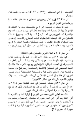 ‫ﺃﻨﻁﻴﻭﺨﺱ ﺍﻟﺭﺍﺒﻊ ﺍﺒﻴﻔـﺎﻨﺱ )٥٧١ - ٣٦١( ﻕ.ﻡ ﺠﻌـل ﻓﻠﺴـﻁﻴﻥ‬
                                                            ‫ﻫﹼﻴﻨﻴﺔ.‬
                                                                 ‫ﻠ‬
‫ﻓﻲ ﺴﻨﺔ ٣٦ ﻕ.ﻡ ﺍﺤﺘل ﺒﻭﻤﺒﻴﻭﺱ ﻓﻠﺴﻁﻴﻥ ﺠﺎﻋﻼ ﻤﻨﻬﺎ ﻤﻘﺎﻁﻌـﺔ‬
              ‫ﹰ‬
                                         ‫ﺭﻭﻤﺎﻨﻴﺔ ﻓﻲ ﺍﻟﻘﺭﻥ ﺍﻟﺭﺍﺒﻊ ﻡ‬
‫ﻗﺴﻡ ﺍﻟﺭﻭﻤﺎﻨﻴﻭﻥ ﻓﻠﺴﻁﻴﻥ ﺇﻟﻰ ﺍﺭﺒﻊ ﻤﻘﺎﻁﻌﺎﺕ، ﻭﺤـﻴﻥ ﺍﻋﺘﻨﻘـﺕ‬
‫ﺍﻻﻤﺒﺭﺍﻁﻭﺭﻴﺔ ﺍﻟﺭﻭﻤﺎﻨﻴﺔ ﺍﻟﻤﺴﻴﺤﻴﺔ ﺒﻌﺩ ﺜﻼﺜﺔ ﻗﺭﻭﻥ ﻤﻥ ﺼﻌﻭﺩ ﺍﻟﻤﺴﻴﺢ‬
‫)ﺒﺎﻟﻨﺴﺒﺔ ﻟﻠﻤﺴﻠﻤﻴﻥ( ﻭﻤﻥ ﺍﻟﺼـﻠﺏ )ﺒﺎﻟﻨﺴـﺒﺔ ﻟﻠﻤﺴـﻴﺤﻴﻴﻥ( ﺃﺨـﺫﺕ‬
‫ﻓﻠﺴﻁﻴﻥ ﻓﻲ ﻅل ﺍﻟﻬﻴﻤﻨﺔ ﺍﻟﺒﻴﺯﻨﻁﻴﺔ، ﺘﺠﺫﺏ ﺍﻟﺤﺠﺎﺝ ﻭﺘﺸـﻬﺩ ﺍﺯﺩﻫـﺎﺭ‬
‫ﺤﻴﺎﺓ ﻨﺴﻜ ‪‬ﺔ، ﺘﻜﺎﺜﺭﺕ ﺍﻟﻜﻨﺎﺌﺱ ﻭﺸ ‪‬ﺩ ﻗﺴﻁﻨﻁﻴﻥ ﻜﻨﻴﺴﺔ ﺍﻟﻘﻴﺎﻤـﺔ ﻓـﻲ‬
                                  ‫ﻴ‬                      ‫ﻴ‬
‫ﺍﻟﻘﺩﺱ، ﻭﺒﻨﺕ ﻫﻠﻴﻨﺎ ﺍﻤﻪ ﺒﺩﻭﺭﻫﺎ ﻜﻨﺎﺌﺱ ﻋﻠﻰ ﺠﺒل ﺍﻟﺯﻴﺘﻭﻥ ﻭﻓﻲ ﺒﻴـﺕ‬
                                                              ‫ﻟﺤﻡ.‬
            ‫ﻓﻲ ﻋﺎﻡ ٤١٦ ﻡ ﺍﺤﺘل ﺍﻟﻔﺭﺱ ﻓﻠﺴﻁﻴﻥ ﻟﻠﻤﺭﺓ ﺍﻟﺜﺎﻟﺜﺔ.‬
‫ﻭﻓﻲ ﺴﻨﺔ ٩٢٦ﻡ ﺍﺴـﺘﻌﺎﺩ ﺍﻻﻤﺒﺭﺍﻁـﻭﺭ ﺍﻟﺒﻴﺯﻨﻁـﻲ ﻓﻠﺴـﻁﻴﻥ،‬
‫ﻭﺍﺴﺘﻤ ‪‬ﺕ ﺍﻻﻀﻁﻬﺎﺩﺍﺕ ﻀﺩ ﻫﺅﻻﺀ ﺍﻟﺫﻴﻥ ﺭﻓﻀﻭﺍ ﺍﻟﺘﺴـﻠﻴﻡ ﺒﺎﻟﻌﻘﻴـﺩﺓ‬  ‫ﺭ‬
‫ﺍﻟﻤﺴﻴﺤﻴﺔ، ﺇﻥ ﺘﻌ ‪‬ﺏ ﺍﻷﺒﺎﻁﺭﺓ ﺍﻟﺒﻴﺯﻨﻁﻴﻴﻥ ﻭﻭﺠﻭﺩ ﺍﻟﻌﺭﺏ ﻤﻨﺫ ﻤﺎﻗﺒـل‬
                                                 ‫ﺼ‬
‫ﺍﻟﻌﻬﺩ ﺍﻟﻤﺴﻴﺤﻲ ﻓﻲ ﻓﻠﺴﻁﻴﻥ )ﺍﻷﻨﺒﺎﻁ ﻭﺍﻟﻐﺴﺎﺴﻨﺔ ﻭﻏﻴﺭﻫﻡ( ﻤﻥ ﺠﻬـﺔ‬
‫ﻭﺍﻟﺘﺸﺎﺒﻪ ﺒﻴﻥ ﺍﻻﺴﻼﻡ ﻭﺍﻟﻴﻬﻭﺩﻴﺔ ﻭﺍﻟﻤﺴﻴﺤﻴﺔ ﺍﻟﻔﻠﺴﻁﻴﻨﻴﺔ ﻤـﻥ ﺠﻬـﺔ‬
‫ﺃﺨﺭﻯ، ﻜل ﻫﺫﺍ ﺠﻌل ﺍﻟﺩﺨﻭل ﺍﻻﺴﻼﻤﻲ ﺇﻟﻰ ﻓﻠﺴـﻁﻴﻥ ﻓﺘﺤـﺎ ﺴـﻬ ﹰ،‬
 ‫ﻼ‬       ‫ﹰ‬
                         ‫ﻭﻅﻬﺭ ﻟﻠﺸﻌﺏ ﻋﻠﻰ ﺃﻨﻪ ﻤﻥ ﺃﺸﻜﺎل "ﺍﻟﺘﺤﺭﻴﺭ".‬
‫ﻓﻲ ﻋﺎﻡ ٨٣٦ﻡ ﹸﺘﺤﺕ ﻓﻠﺴﻁﻴﻥ ﻓﻲ ﻋﻬﺩ ﺍﻟﺨﻠﻴﻔﺔ ﻋﻤﺭ )٤٣٦ -‬
                                          ‫ﻓ ﹾ‬
‫٤٤٦( ﻋﻠﻰ ﻴﺩ ﺍﻟﻌﺭﺏ. ﺃﻭ ﺒﺎﻷﺤﺭﻯ ﻋﻠﻰ ﻴﺩ ﺍﻟﻤﺴﻠﻤﻴﻥ ﺍﻟﺫﻱ ﻫﻭ ﺘﺘﻭﻴﺞ‬
                    ‫ﻟﻠﻴﻬﻭﺩﻴﺔ ﻭﺍﻟﻤﺴﻴﺤﻴﺔ ﺍﻟﻤﻨﺯﻟﺘﻴﻥ ﺴﺎﺒﻘﺎ ﻓﻲ ﻓﻠﺴﻁﻴﻥ.‬
                                ‫ﹰ‬
‫ﻗﺎل ﺍﷲ ﺘﻌﺎﻟﻰ ﻟﻠﻨﺒﻲ ﻤﺤﻤﺩ ﻓﻲ ﺍﻟﻘﺭﺁﻥ } ﻗﻭﻟﻭﺍ ﺁﻤﻨﺎ ﺒـﺎﷲ ﻭﻤـﺎ‬
‫ُﻨﺯل ﺇﻟﻴﻨﺎ ﻭﻤﺎ ُﻨﺯل ﺇﻟﻰ ﺍﺒـﺭﺍﻫﻴﻡ ﻭﺍﺴـﻤﺎﻋﻴل ﻭﺇﺴـﺤﻕ ﻭﻴﻌﻘـﻭﺏ،‬
                                                   ‫ﺃ‬               ‫ﺃ‬
‫ﻭﺍﻷﺴﺒﺎﻁ ﻭﻤﺎ ﺃﻭﺘﻰ ﻤﻭﺴﻰ ﻭﻋﻴﺴﻰ ﻭﻤﺎ ﺃﻭﺘﻲ ﺍﻟﻨﺒ ‪‬ـﻭﻥ ﻤـﻥ ﺭﺒﻬـﻡ‬
                   ‫ﻴ‬
‫ﻻﻨﻔ ‪‬ﻕ ﺒﻴﻥ ﺃﺤﺩ ﻤﻨﻬﻡ ﻭﻨﺤﻥ ﻟﻪ ﻤﺴﻠﻤﻭﻥ { )ﺴﻭﺭﺓ ﺍﻟﺒﻘـﺭﺓ : ٦٣١،‬     ‫ﺭ‬
                                            ‫ﺴﻭﺭﺓ ﺁل ﻋﻤﺭﺍﻥ ٤١(.‬

                             ‫- ١٠١ -‬
 