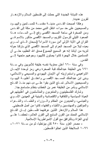 ‫ﻫﺫﻩ ﺍﻟﺩﻴﺎﻨﺔ ﺍﻟﺠﺩﻴﺩﺓ ﺍﻟﺘﻲ ﺤﻤﻠﺕ ﺇﻟﻰ ﻓﻠﺴﻁﻴﻥ ﺍﻟﺴﻼﻡ ﻭﺍﻻﺯﺩﻫـﺎﺭ‬
                                                    ‫ﻟﻘﺭﻭﻥ ﻋﺩﻴﺩﺓ.‬
‫ﻭﻫﻜﺫﺍ ﺃﺼﺒﺤﺕ ﺍﻟﻘـﺩﺱ ﻤﺩﻴﻨـﺔ ﻤﻘ ‪‬ﺴـﺔ ﻟﻠﻤﺴـﻠﻤﻴﻥ ﻭﺍﻟﻴﻬـﻭﺩ‬
                           ‫ﺩ‬
‫ﻭﺍﻟﻤﺴﻴﺤﻴﻴﻥ ﻋﻠﻰ ﺤﺩ ﺴﻭﺍﺀ، ﺍﻨﺘﻘل ﺍﻟﻨﺒﻲ ﻤﺤﻤﺩ ﻤﻥ ﻤﻜﺔ ﺇﻟﻰ ﺍﻟﻘـﺩﺱ‬
‫ﻭﻤﻥ ﺍﻟﺼﺨﺭﺓ ﻓﻲ ﺴﺎﺤﺔ ﺍﻟﻤﺴﺠﺩ ﺍﻷﻗﺼﻰ ‪‬ﻓﻊ ﺇﻟـﻰ ﺍﻟﺴـﻤﺎﺀ، ﻫـﺫﺍ‬
                         ‫ﺭ‬
‫ﺍﻟﺼﻌﻭﺩ ﺍﻟﻠﻴﻠﻲ ﻟﻠﺭﺴﻭل ﺍﻟﻜﺭﻴﻡ، ﻭﺍﻟﻤﺴﺠﺩ ﺍﻷﻗﺼﻰ ﻤﺫﻜﻭﺭ ﺒﺎﻻﺴﻡ ﻓـﻲ‬
‫ﺍﻟﻘﺭﺁﻥ ﻓﻲ ﺍﻵﻴﺔ ﺍﻷﻭﻟﻰ "ﻤﻥ ﺴﻭﺭﺓ ﺍﻻﺴﺭﺍﺀ" }ﺴﺒﺤﺎﻥ ﺍﻟـﺫﻱ ﺃﺴـﺭﻯ‬
‫ﺒﻌﺒﺩﻩ ﻟﻴﻼ ﻤﻥ ﺍﻟﻤﺴﺠﺩ ﺍﻟﺤﺭﺍﻡ ﺇﻟﻰ ﺍﻟﻤﺴﺠﺩ ﺍﻷﻗﺼﻰ ﺍﻟﺫﻱ ﺒﺎﺭﻜﻨﺎ ﺤﻭﻟﻪ‬
                                                         ‫ﹰ‬
‫ﻟﻨﺭﻴﻪ ﻤﻥ ﺁﻴﺎﺘﻨﺎ ﺇﻨﻪ ﻫﻭ ﺍﻟﺴﻤﻴﻊ ﺍﻟﺒﺼﻴﺭ{ ﺼﺩﻕ ﺍﷲ ﺍﻟﻌﻅﻴﻡ، ﺤﺘـﻰ ﺃﻥ‬
‫ﺍﻟﻤﺴﻠﻤﻴﻥ ﺨﻼل ﺍﻟﻬﺠﺭﺓ ﻜﺎﻨﻭﺍ ﻴﺼﻠﻭﻥ ﻜﺎﻟﻴﻬﻭﺩ ﻭﺠﻭﻫﻬﻡ ﻤ ﹼﺠﻬﺔ ﺇﻟـﻰ‬
          ‫ﺘ‬
                                                           ‫ﺍﻟﻘﺩﺱ.‬
‫ﻭﻓﻲ ﺴﻨﺔ ٠٦٦ ﺃﻋﻠﻥ ﻤﻌﺎﻭﻴﺔ ﻨﻔﺴﻪ ﺨﻠﻴﻔﺔ ﻟﻸﻤﻭﻴﻴﻥ ﻭﻓﻲ ﺴـﻨﺔ‬
‫١٩٦ ﺒﻨﻰ ﺍﻟﺨﻠﻴﻔﺔ ﻋﺒﺩﺍﻟﻤﻠﻙ ﻗﺒﺔ ﺍﻟﺼﺨﺭﺓ ﻭﻫﻲ ﺭﻤﺯ ﻟﻭﺤﺩﺓ ﺍﻻﻴﻤـﺎﻥ‬
‫ﺍﻻﺒﺭﺍﻫﻴﻤﻲ ﻭﺍﺴﺘﻤﺭﺍﺭﻴﺘﻪ ﺃﻱ ﺍﻻﻴﻤﺎﻥ ﺍﻟﻴﻬﻭﺩﻱ ﻭﺍﻟﻤﺴﻴﺤﻲ ﻭﺍﻻﺴﻼﻤﻲ،‬
‫ﻭﺒﻨﻰ ﺍﺒﻥ ﻋﺒﺩﺍﻟﻤﻠﻙ ﺍﻟﻤﺴـﺠﺩ ﺍﻷﻗﺼـﻰ ﻭﺍﻋﺘﻨـﻕ ﺃﻏﻠﺒﻴـﺔ ﺍﻟﻴﻬـﻭﺩ‬
‫ﻭﺍﻟﻤﺴﻴﺤﻴﻴﻥ ﺍﻻﺴﻼﻡ. ﺘﻤـ ﹼﻊ ﺍﻟﺫﻴﻥ ﺒﻘﻭﺍ ﻋﻠـﻰ ﺩﻴـﻨﻬﻡ ﻤﻨـﺫ ﺍﻟﻔـﺘﺢ‬
                                        ‫ﺘ‬
    ‫ﺍﻻﺴﻼﻤﻲ ﻭﺒﺄﻤﺭ ﻤﻥ ﺍﻟﺨﻠﻴﻔﺔ ﻋﻤﺭ ﺒﻥ ﺍﻟﺨﻁﺎﺏ ﺒﻨﻅﺎﻡ ﻤﺘﺴﺎﻤﺢ ﺠﺩﺍ.‬
     ‫ﹰ‬
‫ﻭﺸﺎﺭﻙ ﺍﻟﻔﻠﺴﻁﻴﻨﻴﻭﻥ ﻭﺍﻟﻤﺘﻌﺭﺒﻭﻥ ﻭﺍﻟﻤﺘﺄﺴﻠﻤﻭﻥ ﻓﻲ ﺃﻏﻠﺒﻴﺘﻬﻡ ﻓﻲ‬
‫ﺍﻟﺤﻴﺎﺓ ﺍﻟﺴﻴﺎﺴﻴﺔ ﻭﺍﻟﺜﻘﺎﻓﻴﺔ ﻭﺍﻻﻗﺘﺼﺎﺩﻴﺔ ﻭﺍﻟﺩﻴﻨﻴﺔ ﻓﻲ ﺍﻟﻌﻬﺩﻴﻥ ﺍﻷﻤـﻭﻱ‬
‫ﻭﺍﻟﻌﺒﺎﺴﻲ، ﻭﺍﻟﻌﺩﻴﺩﻭﻥ ﻤﻥ ﺍﻟﺤﻜﺎﻡ ﻭﺍﻟـﻭﺯﺭﺍﺀ ﻭﺍﻟﻌﻠﻤـﺎﺀ ﻭﺍﻟﺸـﻌﺭﺍﺀ‬
  ‫ﻭﺍﻟﻤﺅﻟﻔﻴﻥ ﻭﺍﻟﻤﻬﻨﺩﺴﻴﻥ ﻭﺍﻷﻁﺒﺎﺀ ﻭﺍﻟﻔﻘﻬﺎﺀ ﻜﺎﻨﻭﺍ ﻤﻥ ﺃﺼل ﻓﻠﺴﻁﻴﻨﻲ.‬
‫ﻫﺫﺍ ﺍﻟﺴﻼﻡ ﻭﺍﻻﺯﺩﻫﺎﺭ ﺍﻟﻠﺫﻴﻥ ﻋﺭﻓﺘﻬﻤﺎ ﻓﻠﺴـﻁﻴﻥ ﺇﺒـﺎﻥ ﺍﻟﻔـﺘﺢ‬
‫ﺍﻹﺴﻼﻤﻲ ﺍﻟﻤﻤﺘﺩ ﻤﻥ ﺍﻟﻘﺭﻥ ﺍﻟﺴﺎﺒﻊ ﺇﻟﻰ ﺍﻟﻘﺭﻥ ﺍﻟﻌﺎﺸﺭ، ﺘﺤ ﹼﻤـﺎ ﻋﻠـﻰ‬
           ‫ﻁ‬
             ‫ﺃﻴﺩﻱ ﺍﻟﻐﺯﺍﺓ ﻭﺒﺎﻟﺘﺭﺍﻓﻕ ﻤﻊ ﺃﻓﻭل ﺍﻻﻤﺒﺭﺍﻁﻭﺭﻴﺔ ﺍﻹﺴﻼﻤﻴﺔ.‬
‫- ﻤﺼﺩﺭ ﺍﻟﻐﺯﻭ ﺴﻨﺔ ٠٥٩ ﻜﺎﻥ ﺒﻴﺯﻨﻁﻴ ﹰ، ﺜﻡ ﻤﻥ ﺴـﻨﺔ ١٧٠١-‬
                       ‫ﺎ‬
                             ‫٦٩٠١ ﺍﻟﺴﻼﺠﻘﺔ ﺍﻟﺫﻴﻥ ﺍﺤﺘﻠﻭﺍ ﻓﻠﺴﻁﻴﻥ.‬


                            ‫- ٢٠١ -‬
 