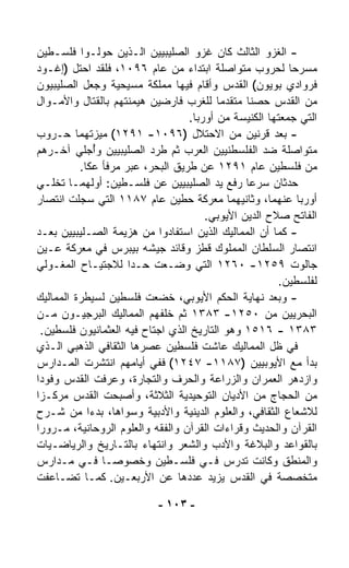 ‫- ﺍﻟﻐﺯﻭ ﺍﻟﺜﺎﻟﺙ ﻜﺎﻥ ﻏﺯﻭ ﺍﻟﺼﻠﻴﺒﻴﻴﻥ ﺍﻟـﺫﻴﻥ ﺤ ‪‬ﻟـﻭﺍ ﻓﻠﺴـﻁﻴﻥ‬
                ‫ﻭ‬
‫ﻤﺴﺭﺤﺎ ﻟﺤﺭﻭﺏ ﻤﺘﻭﺍﺼﻠﺔ ﺍﺒﺘﺩﺍﺀ ﻤﻥ ﻋﺎﻡ ٦٩٠١، ﻓﻠﻘﺩ ﺍﺤﺘل )ﺇﻏـﻭﺩ‬
                                   ‫‪‬‬                      ‫ﹰ‬
‫ﻓﺭﻭﺍﺩﻱ ﺒﻭﻴﻭﻥ( ﺍﻟﻘﺩﺱ ﻭﺃﻗﺎﻡ ﻓﻴﻬﺎ ﻤﻤﻠﻜﺔ ﻤﺴﻴﺤﻴﺔ ﻭﺠﻌل ﺍﻟﺼﻠﻴﺒﻴﻭﻥ‬
‫ﻤﻥ ﺍﻟﻘﺩﺱ ﺤﺼﻨﺎ ﻤﺘﻘ ‪‬ﻤﺎ ﻟﻠﻐﺭﺏ ﻓﺎﺭﻀﻴﻥ ﻫﻴﻤﻨﺘﻬﻡ ﺒﺎﻟﻘﺘﺎل ﻭﺍﻷﻤـﻭﺍل‬
                                          ‫ﹰ ﺩ ﹰ‬
                                   ‫ﺍﻟﺘﻲ ﺠﻤﻌﺘﻬﺎ ﺍﻟﻜﻨﻴﺴﺔ ﻤﻥ ﺃﻭﺭﺒﺎ.‬
‫- ﺒﻌﺩ ﻗﺭﻨﻴﻥ ﻤﻥ ﺍﻻﺤﺘﻼل )٦٩٠١- ١٩٢١( ﻤ ‪‬ﺯﺘﻬﻤﺎ ﺤـﺭﻭﺏ‬
                ‫ﻴ‬
‫ﻤﺘﻭﺍﺼﻠﺔ ﻀﺩ ﺍﻟﻔﻠﺴﻁﻨﻴﻴﻥ ﺍﻟﻌﺭﺏ ﺜﻡ ﻁﺭﺩ ﺍﻟﺼﻠﻴﺒﻴﻴﻥ ﻭُﺠﻠﻲ ﺁﺨـﺭﻫﻡ‬
              ‫ﺃ‬
          ‫ﻤﻥ ﻓﻠﺴﻁﻴﻥ ﻋﺎﻡ ١٩٢١ ﻋﻥ ﻁﺭﻴﻕ ﺍﻟﺒﺤﺭ، ﻋﺒﺭ ﻤﺭﻓﺄ ﻋﻜﺎ.‬
‫ﺤﺩﺜﺎﻥ ﺴ ‪‬ﻋﺎ ﺭﻓﻊ ﻴﺩ ﺍﻟﺼﻠﻴﺒﻴﻴﻥ ﻋﻥ ﻓﻠﺴـﻁﻴﻥ: ﺃﻭﻟﻬﻤـﺎ ﺘﺨﹼـﻲ‬
    ‫ﻠ‬                                             ‫ﺭ‬
‫ﺃﻭﺭﺒﺎ ﻋﻨﻬﻤﺎ، ﻭﺜﺎﻨﻴﻬﻤﺎ ﻤﻌﺭﻜﺔ ﺤﻁﻴﻥ ﻋﺎﻡ ٧٨١١ ﺍﻟﺘﻲ ﺴ ‪‬ﻠﺕ ﺍﻨﺘﺼﺎﺭ‬
          ‫ﺠ‬
                                       ‫ﺍﻟﻔﺎﺘﺢ ﺼﻼﺡ ﺍﻟﺩﻴﻥ ﺍﻷﻴﻭﺒﻲ.‬
‫- ﻜﻤﺎ ﺃﻥ ﺍﻟﻤﻤﺎﻟﻴﻙ ﺍﻟﺫﻴﻥ ﺍﺴﺘﻔﺎﺩﻭﺍ ﻤﻥ ﻫﺯﻴﻤﺔ ﺍﻟﺼـﻠﻴﺒﻴﻴﻥ ﺒﻌـﺩ‬
‫ﺍﻨﺘﺼﺎﺭ ﺍﻟﺴﻠﻁﺎﻥ ﺍﻟﻤﻤﻠﻭﻙ ﻗﻁﺯ ﻭﻗﺎﺌﺩ ﺠﻴﺸﻪ ﺒﻴﺒﺭﺱ ﻓﻲ ﻤﻌﺭﻜﺔ ﻋـﻴﻥ‬
‫ﺠﺎﻟﻭﺕ ٩٥٢١- ٠٦٢١ ﺍﻟﺘﻲ ﻭﻀـﻌﺕ ﺤـﺩﺍ ﻟﻼﺠﺘﻴـﺎﺡ ﺍﻟﻤﻐـﻭﻟﻲ‬
                     ‫ﹰ‬
                                                       ‫ﻟﻔﻠﺴﻁﻴﻥ.‬
‫- ﻭﺒﻌﺩ ﻨﻬﺎﻴﺔ ﺍﻟﺤﻜﻡ ﺍﻷﻴﻭﺒﻲ، ﺨﻀﻌﺕ ﻓﻠﺴﻁﻴﻥ ﻟﺴﻴﻁﺭﺓ ﺍﻟﻤﻤﺎﻟﻴﻙ‬
‫ﺍﻟﺒﺤﺭﻴﻴﻥ ﻤﻥ ٠٥٢١- ٣٨٣١ ﺜﻡ ﺨﻠﻔﻬﻡ ﺍﻟﻤﻤﺎﻟﻴﻙ ﺍﻟﺒﺭﺠﻴـﻭﻥ ﻤـﻥ‬
  ‫٣٨٣١ - ٦١٥١ ﻭﻫﻭ ﺍﻟﺘﺎﺭﻴﺦ ﺍﻟﺫﻱ ﺍﺠﺘﺎﺡ ﻓﻴﻪ ﺍﻟﻌﺜﻤﺎﻨﻴﻭﻥ ﻓﻠﺴﻁﻴﻥ.‬
‫ﻓﻲ ﻅل ﺍﻟﻤﻤﺎﻟﻴﻙ ﻋﺎﺸﺕ ﻓﻠﺴﻁﻴﻥ ﻋﺼﺭﻫﺎ ﺍﻟﺜﻘﺎﻓﻲ ﺍﻟﺫﻫﺒﻲ ﺍﻟـﺫﻱ‬
‫ﺒﺩﺃ ﻤﻊ ﺍﻷﻴﻭﺒﻴﻴﻥ )٧٨١١- ٧٤٢١( ﻓﻔﻲ ﺃﻴﺎﻤﻬﻡ ﺍﻨﺘﺸﺭﺕ ﺍﻟﻤـﺩﺍﺭﺱ‬
‫ﻭﺍﺯﺩﻫﺭ ﺍﻟﻌﻤﺭﺍﻥ ﻭﺍﻟﺯﺭﺍﻋﺔ ﻭﺍﻟﺤﺭﻑ ﻭﺍﻟﺘﺠﺎﺭﺓ، ﻭﻋﺭﻓﺕ ﺍﻟﻘﺩﺱ ﻭﻓﻭﺩﺍ‬
‫ﹰ‬
‫ﻤﻥ ﺍﻟﺤﺠﺎﺝ ﻤﻥ ﺍﻷﺩﻴﺎﻥ ﺍﻟﺘﻭﺤﻴﺩﻴﺔ ﺍﻟﺜﻼﺜﺔ، ﻭﺃﺼﺒﺤﺕ ﺍﻟﻘﺩﺱ ﻤﺭﻜـﺯﺍ‬
‫ﹰ‬
‫ﻟﻼﺸﻌﺎﻉ ﺍﻟﺜﻘﺎﻓﻲ، ﻭﺍﻟﻌﻠﻭﻡ ﺍﻟﺩﻴﻨﻴﺔ ﻭﺍﻷﺩﺒﻴﺔ ﻭﺴﻭﺍﻫﺎ، ﺒﺩﺀﺍ ﻤﻥ ﺸـﺭﺡ‬
            ‫ﹰ‬
‫ﺍﻟﻘﺭﺁﻥ ﻭﺍﻟﺤﺩﻴﺙ ﻭﻗﺭﺍﺀﺍﺕ ﺍﻟﻘﺭﺁﻥ ﻭﺍﻟﻔﻘﻪ ﻭﺍﻟﻌﻠﻭﻡ ﺍﻟﺭﻭﺤﺎﻨﻴﺔ، ﻤـﺭﻭﺭﺍ‬
‫ﹰ‬
‫ﺒﺎﻟﻘﻭﺍﻋﺩ ﻭﺍﻟﺒﻼﻏﺔ ﻭﺍﻷﺩﺏ ﻭﺍﻟﺸﻌﺭ ﻭﺍﻨﺘﻬﺎﺀ ﺒﺎﻟﺘـﺎﺭﻴﺦ ﻭﺍﻟﺭﻴﺎﻀـﻴﺎﺕ‬
                         ‫‪‬‬
‫ﻭﺍﻟﻤﻨﻁﻕ ﻭﻜﺎﻨﺕ ﺘﺩ ‪‬ﺱ ﻓـﻲ ﻓﻠﺴـﻁﻴﻥ ﻭﺨﺼﻭﺼـﺎ ﻓـﻲ ﻤـﺩﺍﺭﺱ‬
                  ‫ﹰ‬                           ‫ﺭ‬
‫ﻤﺘﺨﺼﺼﺔ ﻓﻲ ﺍﻟﻘﺩﺱ ﻴﺯﻴﺩ ﻋﺩﺩﻫﺎ ﻋﻥ ﺍﻷﺭﺒﻌـﻴﻥ. ﻜﻤـﺎ ﺘﻀـﺎﻋﻔﺕ‬

                           ‫- ٣٠١ -‬
 